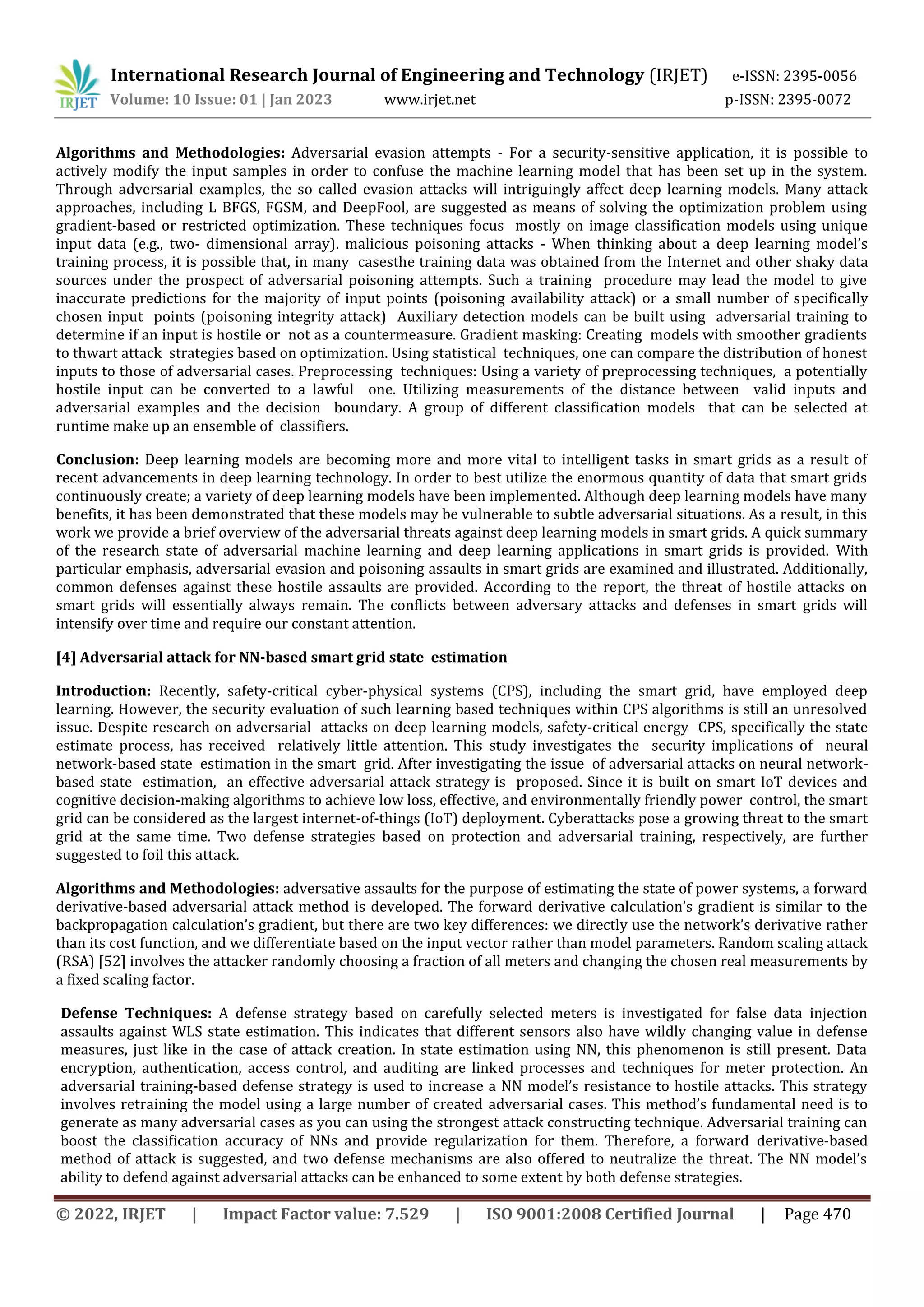 International Research Journal of Engineering and Technology (IRJET) e-ISSN: 2395-0056
Volume: 10 Issue: 01 | Jan 2023 www.irjet.net p-ISSN: 2395-0072
© 2022, IRJET | Impact Factor value: 7.529 | ISO 9001:2008 Certified Journal | Page 470
Algorithms and Methodologies: Adversarial evasion attempts - For a security-sensitive application, it is possible to
actively modify the input samples in order to confuse the machine learning model that has been set up in the system.
Through adversarial examples, the so called evasion attacks will intriguingly affect deep learning models. Many attack
approaches, including L BFGS, FGSM, and DeepFool, are suggested as means of solving the optimization problem using
gradient-based or restricted optimization. These techniques focus mostly on image classification models using unique
input data (e.g., two- dimensional array). malicious poisoning attacks - When thinking about a deep learning model’s
training process, it is possible that, in many casesthe training data was obtained from the Internet and other shaky data
sources under the prospect of adversarial poisoning attempts. Such a training procedure may lead the model to give
inaccurate predictions for the majority of input points (poisoning availability attack) or a small number of specifically
chosen input points (poisoning integrity attack) Auxiliary detection models can be built using adversarial training to
determine if an input is hostile or not as a countermeasure. Gradient masking: Creating models with smoother gradients
to thwart attack strategies based on optimization. Using statistical techniques, one can compare the distribution of honest
inputs to those of adversarial cases. Preprocessing techniques: Using a variety of preprocessing techniques, a potentially
hostile input can be converted to a lawful one. Utilizing measurements of the distance between valid inputs and
adversarial examples and the decision boundary. A group of different classification models that can be selected at
runtime make up an ensemble of classifiers.
Conclusion: Deep learning models are becoming more and more vital to intelligent tasks in smart grids as a result of
recent advancements in deep learning technology. In order to best utilize the enormous quantity of data that smart grids
continuously create; a variety of deep learning models have been implemented. Although deep learning models have many
benefits, it has been demonstrated that these models may be vulnerable to subtle adversarial situations. As a result, in this
work we provide a brief overview of the adversarial threats against deep learning models in smart grids. A quick summary
of the research state of adversarial machine learning and deep learning applications in smart grids is provided. With
particular emphasis, adversarial evasion and poisoning assaults in smart grids are examined and illustrated. Additionally,
common defenses against these hostile assaults are provided. According to the report, the threat of hostile attacks on
smart grids will essentially always remain. The conflicts between adversary attacks and defenses in smart grids will
intensify over time and require our constant attention.
[4] Adversarial attack for NN-based smart grid state estimation
Introduction: Recently, safety-critical cyber-physical systems (CPS), including the smart grid, have employed deep
learning. However, the security evaluation of such learning based techniques within CPS algorithms is still an unresolved
issue. Despite research on adversarial attacks on deep learning models, safety-critical energy CPS, specifically the state
estimate process, has received relatively little attention. This study investigates the security implications of neural
network-based state estimation in the smart grid. After investigating the issue of adversarial attacks on neural network-
based state estimation, an effective adversarial attack strategy is proposed. Since it is built on smart IoT devices and
cognitive decision-making algorithms to achieve low loss, effective, and environmentally friendly power control, the smart
grid can be considered as the largest internet-of-things (IoT) deployment. Cyberattacks pose a growing threat to the smart
grid at the same time. Two defense strategies based on protection and adversarial training, respectively, are further
suggested to foil this attack.
Algorithms and Methodologies: adversative assaults for the purpose of estimating the state of power systems, a forward
derivative-based adversarial attack method is developed. The forward derivative calculation’s gradient is similar to the
backpropagation calculation’s gradient, but there are two key differences: we directly use the network’s derivative rather
than its cost function, and we differentiate based on the input vector rather than model parameters. Random scaling attack
(RSA) [52] involves the attacker randomly choosing a fraction of all meters and changing the chosen real measurements by
a fixed scaling factor.
Defense Techniques: A defense strategy based on carefully selected meters is investigated for false data injection
assaults against WLS state estimation. This indicates that different sensors also have wildly changing value in defense
measures, just like in the case of attack creation. In state estimation using NN, this phenomenon is still present. Data
encryption, authentication, access control, and auditing are linked processes and techniques for meter protection. An
adversarial training-based defense strategy is used to increase a NN model’s resistance to hostile attacks. This strategy
involves retraining the model using a large number of created adversarial cases. This method’s fundamental need is to
generate as many adversarial cases as you can using the strongest attack constructing technique. Adversarial training can
boost the classification accuracy of NNs and provide regularization for them. Therefore, a forward derivative-based
method of attack is suggested, and two defense mechanisms are also offered to neutralize the threat. The NN model’s
ability to defend against adversarial attacks can be enhanced to some extent by both defense strategies.
 