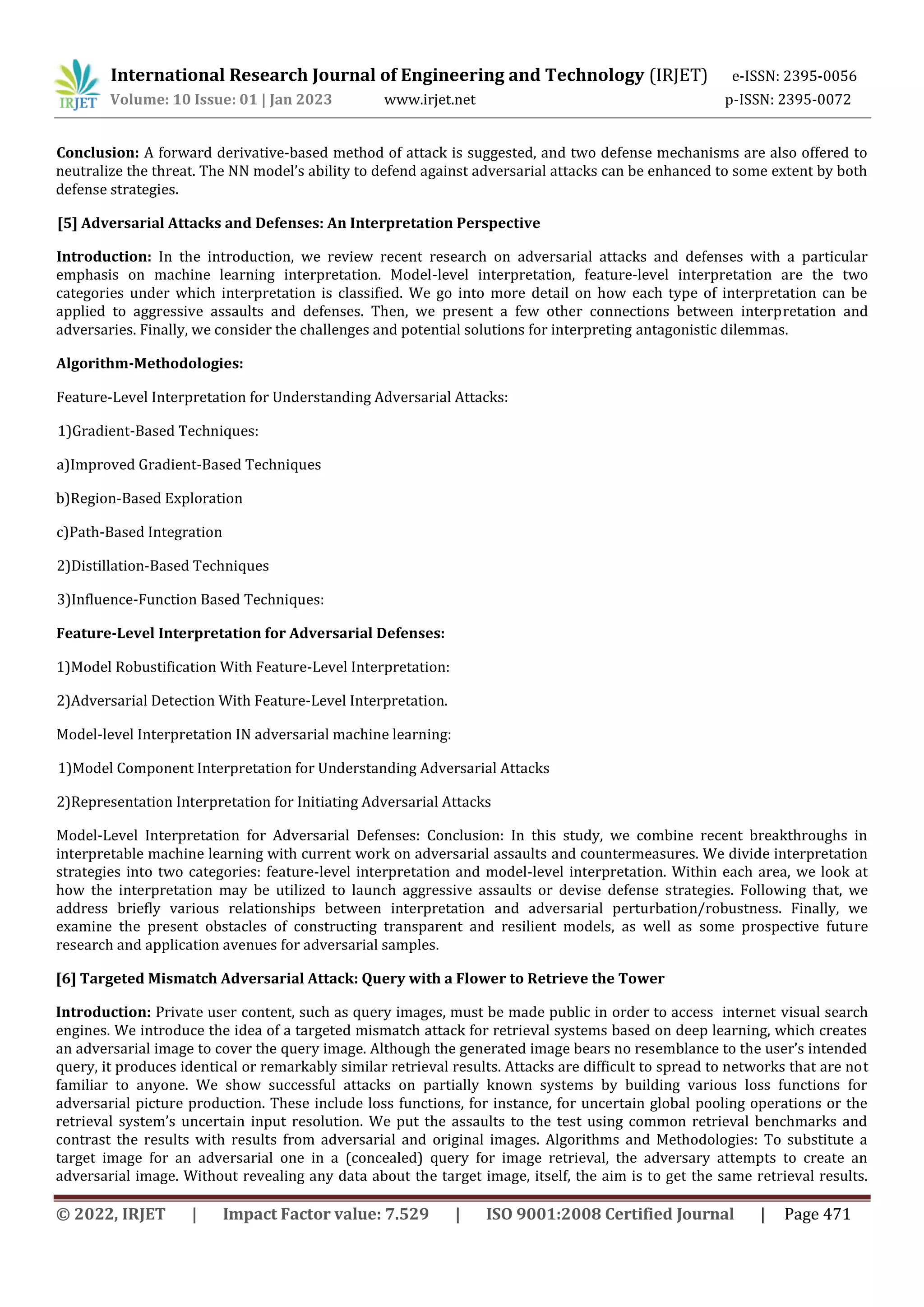 International Research Journal of Engineering and Technology (IRJET) e-ISSN: 2395-0056
Volume: 10 Issue: 01 | Jan 2023 www.irjet.net p-ISSN: 2395-0072
© 2022, IRJET | Impact Factor value: 7.529 | ISO 9001:2008 Certified Journal | Page 471
Conclusion: A forward derivative-based method of attack is suggested, and two defense mechanisms are also offered to
neutralize the threat. The NN model’s ability to defend against adversarial attacks can be enhanced to some extent by both
defense strategies.
[5] Adversarial Attacks and Defenses: An Interpretation Perspective
Introduction: In the introduction, we review recent research on adversarial attacks and defenses with a particular
emphasis on machine learning interpretation. Model-level interpretation, feature-level interpretation are the two
categories under which interpretation is classified. We go into more detail on how each type of interpretation can be
applied to aggressive assaults and defenses. Then, we present a few other connections between interpretation and
adversaries. Finally, we consider the challenges and potential solutions for interpreting antagonistic dilemmas.
Algorithm-Methodologies:
Feature-Level Interpretation for Understanding Adversarial Attacks:
1)Gradient-Based Techniques:
a)Improved Gradient-Based Techniques
b)Region-Based Exploration
c)Path-Based Integration
2)Distillation-Based Techniques
3)Influence-Function Based Techniques:
Feature-Level Interpretation for Adversarial Defenses:
1)Model Robustification With Feature-Level Interpretation:
2)Adversarial Detection With Feature-Level Interpretation.
Model-level Interpretation IN adversarial machine learning:
1)Model Component Interpretation for Understanding Adversarial Attacks
2)Representation Interpretation for Initiating Adversarial Attacks
Model-Level Interpretation for Adversarial Defenses: Conclusion: In this study, we combine recent breakthroughs in
interpretable machine learning with current work on adversarial assaults and countermeasures. We divide interpretation
strategies into two categories: feature-level interpretation and model-level interpretation. Within each area, we look at
how the interpretation may be utilized to launch aggressive assaults or devise defense strategies. Following that, we
address briefly various relationships between interpretation and adversarial perturbation/robustness. Finally, we
examine the present obstacles of constructing transparent and resilient models, as well as some prospective future
research and application avenues for adversarial samples.
[6] Targeted Mismatch Adversarial Attack: Query with a Flower to Retrieve the Tower
Introduction: Private user content, such as query images, must be made public in order to access internet visual search
engines. We introduce the idea of a targeted mismatch attack for retrieval systems based on deep learning, which creates
an adversarial image to cover the query image. Although the generated image bears no resemblance to the user’s intended
query, it produces identical or remarkably similar retrieval results. Attacks are difficult to spread to networks that are not
familiar to anyone. We show successful attacks on partially known systems by building various loss functions for
adversarial picture production. These include loss functions, for instance, for uncertain global pooling operations or the
retrieval system’s uncertain input resolution. We put the assaults to the test using common retrieval benchmarks and
contrast the results with results from adversarial and original images. Algorithms and Methodologies: To substitute a
target image for an adversarial one in a (concealed) query for image retrieval, the adversary attempts to create an
adversarial image. Without revealing any data about the target image, itself, the aim is to get the same retrieval results.
 