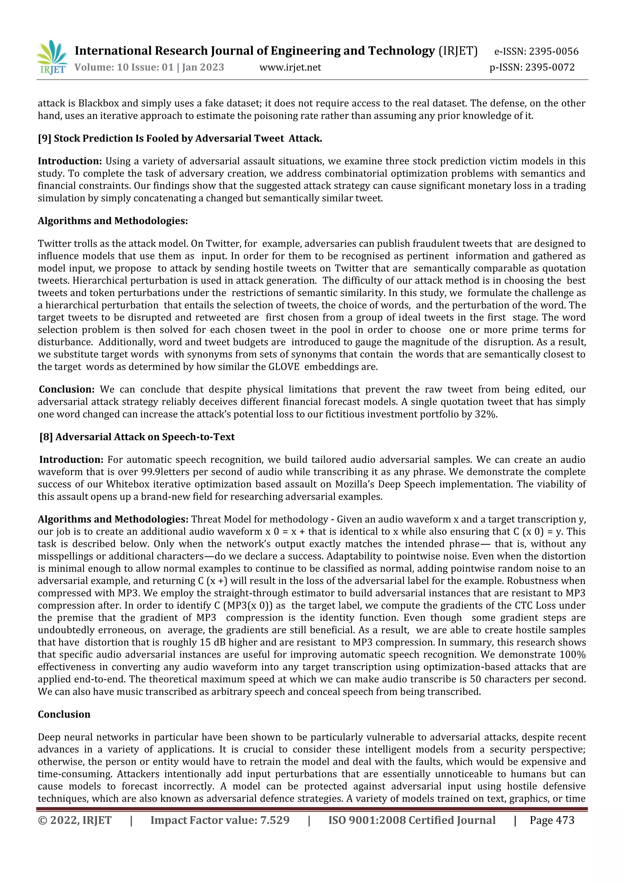 International Research Journal of Engineering and Technology (IRJET) e-ISSN: 2395-0056
Volume: 10 Issue: 01 | Jan 2023 www.irjet.net p-ISSN: 2395-0072
© 2022, IRJET | Impact Factor value: 7.529 | ISO 9001:2008 Certified Journal | Page 473
attack is Blackbox and simply uses a fake dataset; it does not require access to the real dataset. The defense, on the other
hand, uses an iterative approach to estimate the poisoning rate rather than assuming any prior knowledge of it.
[9] Stock Prediction Is Fooled by Adversarial Tweet Attack.
Introduction: Using a variety of adversarial assault situations, we examine three stock prediction victim models in this
study. To complete the task of adversary creation, we address combinatorial optimization problems with semantics and
financial constraints. Our findings show that the suggested attack strategy can cause significant monetary loss in a trading
simulation by simply concatenating a changed but semantically similar tweet.
Algorithms and Methodologies:
Twitter trolls as the attack model. On Twitter, for example, adversaries can publish fraudulent tweets that are designed to
influence models that use them as input. In order for them to be recognised as pertinent information and gathered as
model input, we propose to attack by sending hostile tweets on Twitter that are semantically comparable as quotation
tweets. Hierarchical perturbation is used in attack generation. The difficulty of our attack method is in choosing the best
tweets and token perturbations under the restrictions of semantic similarity. In this study, we formulate the challenge as
a hierarchical perturbation that entails the selection of tweets, the choice of words, and the perturbation of the word. The
target tweets to be disrupted and retweeted are first chosen from a group of ideal tweets in the first stage. The word
selection problem is then solved for each chosen tweet in the pool in order to choose one or more prime terms for
disturbance. Additionally, word and tweet budgets are introduced to gauge the magnitude of the disruption. As a result,
we substitute target words with synonyms from sets of synonyms that contain the words that are semantically closest to
the target words as determined by how similar the GLOVE embeddings are.
Conclusion: We can conclude that despite physical limitations that prevent the raw tweet from being edited, our
adversarial attack strategy reliably deceives different financial forecast models. A single quotation tweet that has simply
one word changed can increase the attack’s potential loss to our fictitious investment portfolio by 32%.
[8] Adversarial Attack on Speech-to-Text
Introduction: For automatic speech recognition, we build tailored audio adversarial samples. We can create an audio
waveform that is over 99.9letters per second of audio while transcribing it as any phrase. We demonstrate the complete
success of our Whitebox iterative optimization based assault on Mozilla’s Deep Speech implementation. The viability of
this assault opens up a brand-new field for researching adversarial examples.
Algorithms and Methodologies: Threat Model for methodology - Given an audio waveform x and a target transcription y,
our job is to create an additional audio waveform x 0 = x + that is identical to x while also ensuring that C (x 0) = y. This
task is described below. Only when the network’s output exactly matches the intended phrase— that is, without any
misspellings or additional characters—do we declare a success. Adaptability to pointwise noise. Even when the distortion
is minimal enough to allow normal examples to continue to be classified as normal, adding pointwise random noise to an
adversarial example, and returning C (x +) will result in the loss of the adversarial label for the example. Robustness when
compressed with MP3. We employ the straight-through estimator to build adversarial instances that are resistant to MP3
compression after. In order to identify C (MP3(x 0)) as the target label, we compute the gradients of the CTC Loss under
the premise that the gradient of MP3 compression is the identity function. Even though some gradient steps are
undoubtedly erroneous, on average, the gradients are still beneficial. As a result, we are able to create hostile samples
that have distortion that is roughly 15 dB higher and are resistant to MP3 compression. In summary, this research shows
that specific audio adversarial instances are useful for improving automatic speech recognition. We demonstrate 100%
effectiveness in converting any audio waveform into any target transcription using optimization-based attacks that are
applied end-to-end. The theoretical maximum speed at which we can make audio transcribe is 50 characters per second.
We can also have music transcribed as arbitrary speech and conceal speech from being transcribed.
Conclusion
Deep neural networks in particular have been shown to be particularly vulnerable to adversarial attacks, despite recent
advances in a variety of applications. It is crucial to consider these intelligent models from a security perspective;
otherwise, the person or entity would have to retrain the model and deal with the faults, which would be expensive and
time-consuming. Attackers intentionally add input perturbations that are essentially unnoticeable to humans but can
cause models to forecast incorrectly. A model can be protected against adversarial input using hostile defensive
techniques, which are also known as adversarial defence strategies. A variety of models trained on text, graphics, or time
 