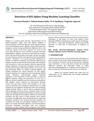 © 2022, IRJET | Impact Factor value: 7.529 | ISO 9001:2008 Certified Journal | Page 480
Detection of EEG Spikes Using Machine Learning Classifier
1Sawarya Chandraa, 2Rakesh Kumar Sinha, 3P. K. Upadhyay, 4Yogender Agarwal
1M. Techa (Electrical & Electronics Engineering),
Birla Institute of Technology, Mesra, Ranchi-835215
2Dr Rakesh Kumar Sinha; 4Dr Yogender Agarwal
Department of Bioengineering & Biotechnology;
3Dr. P. K. Upadhyay; Department of Electrical & Electronics Engineering
-----------------------------------------------------------------------***------------------------------------------------------------------------
ABSTRACT
Epilepsy is a common brain disorder. Approximately 1% of
global population suffers from this disease. Epilepsy is
characterized by a transient disorder of the neuronal system
and its unpredictable nature. Epileptic seizures falls under two
categories: partial and generalized, the difference lies in the
occurrence region of the brain. Seizures can occur for all
races, ages, but they are more common in younger and older
demographics. Epileptic seizures not only harm the sensory,
motor, and functional aspects of the body, but they also affect
the consciousness, memory, and cognitive activities of epileptic
patients. Therefore, it is of great practical significance to
develop an effective prediction and detection approach for
epileptic seizures to save the life of the people. EEG is painless
and convenient; it is the most popular detection approach for
epilepsy diagnosis. The detection of epileptic seizures involves
the manual scanning of EEG signals, which is error-prone and
time-consuming. Hence, it is urgent to develop effective and
reliable techniques for seizure detection via EEG signals.
Selection of feature is an important step in developing reliable
models. Therefore, understanding signals’ statistical
properties is very important as data recording or using the
different datasets setting the paramteres in each case is
different. Several classifiers have been tested and evaluated for
EEG epileptic seizure detection to discriminate between
seizure and non-seizure states. SVM classifier is the most
common technique; the evaluations indicated that our model
achieved the more effective classification than some previously
studied methods. Hence, it can be said as computer-assisted
clinical diagnosis of seizures bears a potential, which not only
relieves the suffering of patient with epilepsy to improve quality
of life, but also helps the neurologists, clinicians to reduce their
workload and help them to make decisions more quickly,
accurately, and effectively. Both traditional feature extraction
techniques statistical and machine learning classifiers are
considered for study and successfully classified the data as
spike or non spike with higher efficiency. Conventional feature
extraction techniques commonly used are statistical
parameters as mean, median, mode average etc. time domain
features. EEG is a signal acquisition tool from cerebral electric
discharges. In this paper, we have used Support Vector
Machines (SVM) for classification of spike signals morphology.
The SVM is a supervised classification method using kernel
functions. It could help in improvement of diagnosis of
Epilepsy.
Key words: Electroencephalogram, Support Vector
Machine, Epileptic seizure, Machine Learning, Spikes
1. INTRODUCTION
Human brain processes and coordinates the information of
huge activities of the body. Electroencephalogram (EEG) is
the recording of electrical activity of the brain by attaching
some electrodes on the scalp that records the potential
difference between the electrodes which is called
electroencephalography[1]. It is painless and harmless as it
does not pass any electricity into the brain or our body [2].
Spikes are transient signals that range from 20
milliseconds to 70 milliseconds and having amplitudes
greater than 100[3].
International Research Journal of Engineering and Technology (IRJET) e-ISSN: 2395-0056
Volume: 10 Issue: 01 | Jan 2023 www.irjet.net p-ISSN: 2395-0072
 