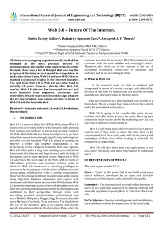 © 2022, IRJET | Impact Factor value: 7.529 | ISO 9001:2008 Certified Journal | Page 510
Web 3.0 – Future Of The Internet.
Sneha Sanjay Jadhav1, Dattatray Apparao Gund2, Asst.prof. S. V. Thorat3
1stSneha Sanjay Jadhav,MCA YTC, Satara
2ndDattatray Apparao Gund, MCA YTC Satara
3rd Prof.S.V.Thorat Dept. of MCA Yashoda Technical Campus,Satara-415003
---------------------------------------------------------------------***---------------------------------------------------------------------
Abstract— In an ongoing organized world, the Web has
emerged as the most practical method of
communication. During the early improvements of the
Internet, there was a bit of thought that one day the
progress of this Internet web would be a huge blow. In
such a short time frame, Web 2.0 and now Web 3.0 have
reached exceptional heights in the Internet industry.
The split from Web 1.0 to Web 2.0 was advertised in
virtually 10 years. However, shortly after Web 2.0,
another Web 3.0 advance has increased interest and
many inquiries from engineers, customers, and
controllers. What is really needed at this stage,what are
the driving variables, how unique are they in terms of
Web 2.0 and the Semantic Web
Keyword – Semantic web, web1.0, web 2.0, blockchain,
Decentralized
I. INTRODUCTION
Web 3.0 is a new era of the World Wide Web, where Web 2.0
innovations are closely linked to the Semantic Web,allowing
both humans and machines to access and use data stored on
the Web. With Web 3.0, machines actually have to perform
tasks that require human insight, significantlyreducingtime
and effort on the Internet. Web 3.0, aimed at making the
Internet a better and smarter organization, is the
predecessor of the complete Semantic Web and replaces
Web 2.0. After quite a long time working on a centralized
framework, the Internet will leap forward with the help of
blockchain and its decentralized center. Migrating to Web
3.0 addresses the next stage of the Web, with freedom of
information, practices, and common activity paths as
standard. Web 3.0 innovation is returning privileges to
customers by focusing on collaborative collaboration and
discouraging collaboration with a unified organization.
However, this change is difficulttounderstand,andofcourse
many high-tech business visionaries and regular web
consumers still don't know exactly what Web3 means. Web
2.0 provides important authority for collaborativeuseof the
Internet, allowing individuals to connect to information and
contribute to their perspective through wikis, web
journaling, personal communication environments, and
more. Models: Wikipedia, Blogger,Digg,Technorati,Stumble
upon, MySpace, Facebook, Flickr and more. The idea behind
the use of the Semantic Web is to capture and decode
specific situations and ideas of information. Then, when the
customer searches for an answer, Web3.0 provides the end
customer with the most reliable and meaningful results.
Therefore, this third era of the Internet is the era of
evaluating customized connections to machines and
websites, just as we are talking to other
II. What is Web 3.0
In the semantic web, the data is analyzed and
interpreted in terms of context, concept, and relatability.
Because of this web 3.0 applications can provide the most
accurate and relevant results to the end-users.
Data are connected in a decentralized way-usually in a
blockchain. This is a major leap forward from the current
web 2.0’s centralized architecture.
Web 3.0 is going to be considerably more secure,
scalable, and offer better privacy for users. Most big tech
companies make insane profits by exploiting user data as
users have little to no control over it.
Web 3.0 will make it possible for users to have greater
control and if they wish to share the data then to be
compensated for it. As a result, users will retain privacy and
ownership of their data while making it available for
companies to target them.
Web 3.0 will also allow sites and applications to use
data more effectively and tailor information to individual
users.
III. KEY FEATURES OF WEB 3.0
The main aspect of web 3.0 is:
Open – "Open" in the sense that it was built using open
source software, developed by an open and available
community of developers, and realized for the public.
Untrusted – The decentralised network offers freedom to
users to act publically associated in camera whereas not
associate negotiator exposing them to risks, thus “trustless”
info
No Permission – Anyone, including users and contributors,
can contribute without the permission of the state body.
International Research Journal of Engineering and Technology (IRJET) e-ISSN: 2395-0056
Volume: 10 Issue: 01 | Jan 2023 www.irjet.net p-ISSN: 2395-0072
 
