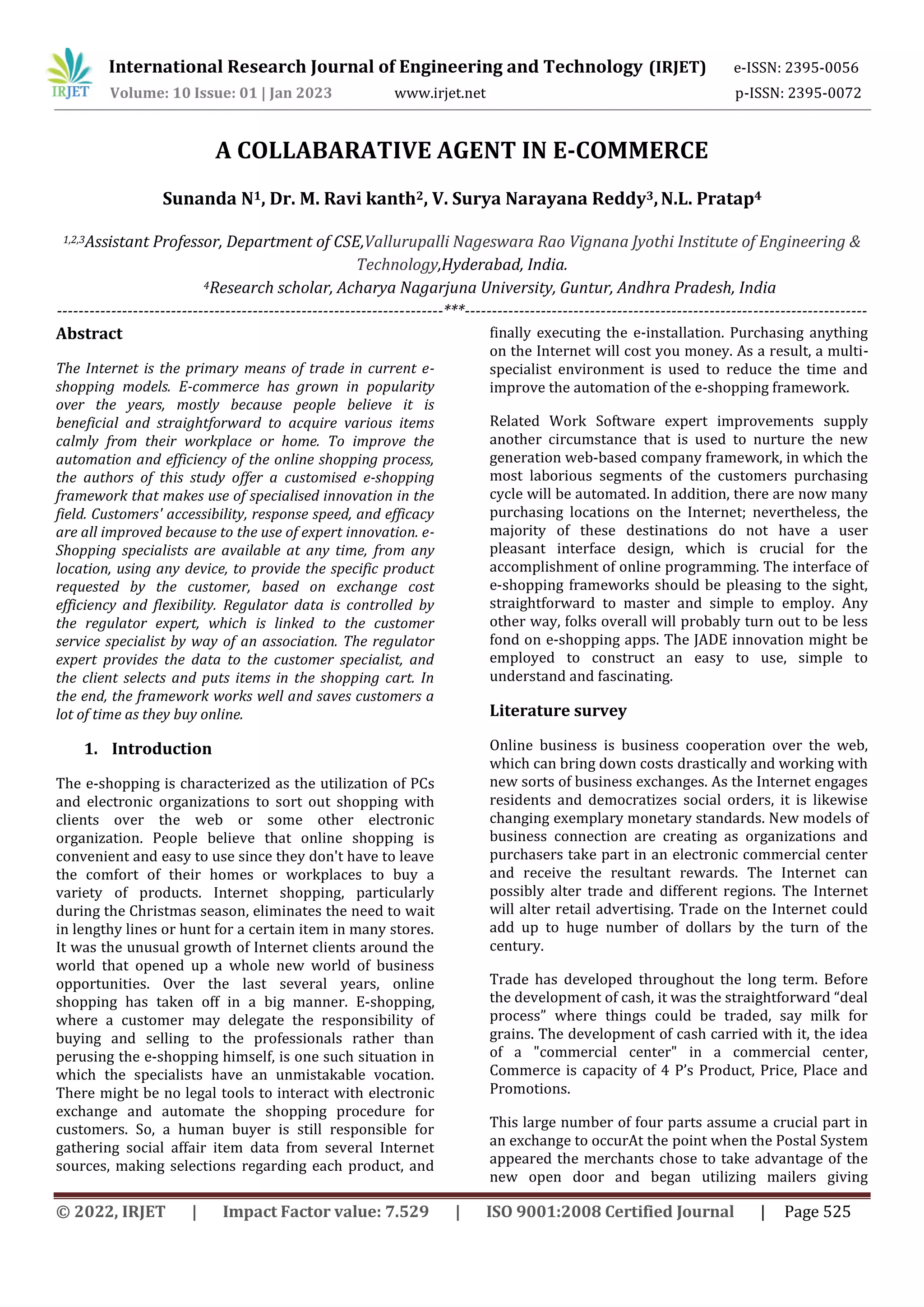 © 2022, IRJET | Impact Factor value: 7.529 | ISO 9001:2008 Certified Journal | Page 525
A COLLABARATIVE AGENT IN E-COMMERCE
Sunanda N1, Dr. M. Ravi kanth2, V. Surya Narayana Reddy3,N.L. Pratap4
1,2,3Assistant Professor, Department of CSE,Vallurupalli Nageswara Rao Vignana Jyothi Institute of Engineering &
Technology,Hyderabad, India.
4Research scholar, Acharya Nagarjuna University, Guntur, Andhra Pradesh, India
-----------------------------------------------------------------------***--------------------------------------------------------------------------
Abstract
The Internet is the primary means of trade in current e-
shopping models. E-commerce has grown in popularity
over the years, mostly because people believe it is
beneficial and straightforward to acquire various items
calmly from their workplace or home. To improve the
automation and efficiency of the online shopping process,
the authors of this study offer a customised e-shopping
framework that makes use of specialised innovation in the
field. Customers' accessibility, response speed, and efficacy
are all improved because to the use of expert innovation. e-
Shopping specialists are available at any time, from any
location, using any device, to provide the specific product
requested by the customer, based on exchange cost
efficiency and flexibility. Regulator data is controlled by
the regulator expert, which is linked to the customer
service specialist by way of an association. The regulator
expert provides the data to the customer specialist, and
the client selects and puts items in the shopping cart. In
the end, the framework works well and saves customers a
lot of time as they buy online.
1. Introduction
The e-shopping is characterized as the utilization of PCs
and electronic organizations to sort out shopping with
clients over the web or some other electronic
organization. People believe that online shopping is
convenient and easy to use since they don't have to leave
the comfort of their homes or workplaces to buy a
variety of products. Internet shopping, particularly
during the Christmas season, eliminates the need to wait
in lengthy lines or hunt for a certain item in many stores.
It was the unusual growth of Internet clients around the
world that opened up a whole new world of business
opportunities. Over the last several years, online
shopping has taken off in a big manner. E-shopping,
where a customer may delegate the responsibility of
buying and selling to the professionals rather than
perusing the e-shopping himself, is one such situation in
which the specialists have an unmistakable vocation.
There might be no legal tools to interact with electronic
exchange and automate the shopping procedure for
customers. So, a human buyer is still responsible for
gathering social affair item data from several Internet
sources, making selections regarding each product, and
finally executing the e-installation. Purchasing anything
on the Internet will cost you money. As a result, a multi-
specialist environment is used to reduce the time and
improve the automation of the e-shopping framework.
Related Work Software expert improvements supply
another circumstance that is used to nurture the new
generation web-based company framework, in which the
most laborious segments of the customers purchasing
cycle will be automated. In addition, there are now many
purchasing locations on the Internet; nevertheless, the
majority of these destinations do not have a user
pleasant interface design, which is crucial for the
accomplishment of online programming. The interface of
e-shopping frameworks should be pleasing to the sight,
straightforward to master and simple to employ. Any
other way, folks overall will probably turn out to be less
fond on e-shopping apps. The JADE innovation might be
employed to construct an easy to use, simple to
understand and fascinating.
Literature survey
Online business is business cooperation over the web,
which can bring down costs drastically and working with
new sorts of business exchanges. As the Internet engages
residents and democratizes social orders, it is likewise
changing exemplary monetary standards. New models of
business connection are creating as organizations and
purchasers take part in an electronic commercial center
and receive the resultant rewards. The Internet can
possibly alter trade and different regions. The Internet
will alter retail advertising. Trade on the Internet could
add up to huge number of dollars by the turn of the
century.
Trade has developed throughout the long term. Before
the development of cash, it was the straightforward “deal
process” where things could be traded, say milk for
grains. The development of cash carried with it, the idea
of a "commercial center" in a commercial center,
Commerce is capacity of 4 P’s Product, Price, Place and
Promotions.
This large number of four parts assume a crucial part in
an exchange to occurAt the point when the Postal System
appeared the merchants chose to take advantage of the
new open door and began utilizing mailers giving
International Research Journal of Engineering and Technology (IRJET) e-ISSN: 2395-0056
Volume: 10 Issue: 01 | Jan 2023 www.irjet.net p-ISSN: 2395-0072
 
