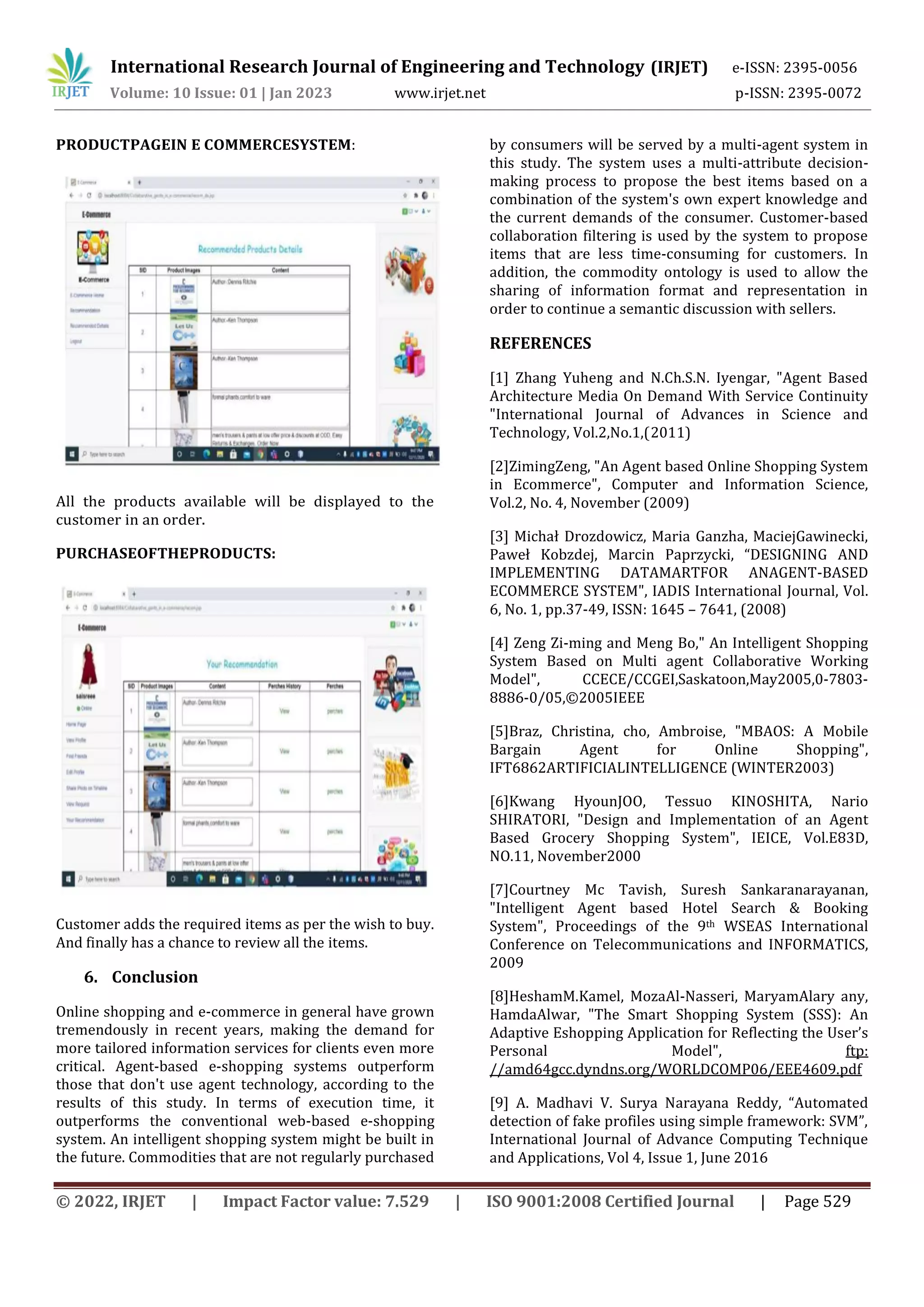 International Research Journal of Engineering and Technology (IRJET) e-ISSN: 2395-0056
Volume: 10 Issue: 01 | Jan 2023 www.irjet.net p-ISSN: 2395-0072
© 2022, IRJET | Impact Factor value: 7.529 | ISO 9001:2008 Certified Journal | Page 529
PRODUCTPAGEIN E COMMERCESYSTEM:
All the products available will be displayed to the
customer in an order.
PURCHASEOFTHEPRODUCTS:
Customer adds the required items as per the wish to buy.
And finally has a chance to review all the items.
6. Conclusion
Online shopping and e-commerce in general have grown
tremendously in recent years, making the demand for
more tailored information services for clients even more
critical. Agent-based e-shopping systems outperform
those that don't use agent technology, according to the
results of this study. In terms of execution time, it
outperforms the conventional web-based e-shopping
system. An intelligent shopping system might be built in
the future. Commodities that are not regularly purchased
by consumers will be served by a multi-agent system in
this study. The system uses a multi-attribute decision-
making process to propose the best items based on a
combination of the system's own expert knowledge and
the current demands of the consumer. Customer-based
collaboration filtering is used by the system to propose
items that are less time-consuming for customers. In
addition, the commodity ontology is used to allow the
sharing of information format and representation in
order to continue a semantic discussion with sellers.
REFERENCES
[1] Zhang Yuheng and N.Ch.S.N. Iyengar, "Agent Based
Architecture Media On Demand With Service Continuity
"International Journal of Advances in Science and
Technology, Vol.2,No.1,(2011)
[2]ZimingZeng, "An Agent based Online Shopping System
in Ecommerce", Computer and Information Science,
Vol.2, No. 4, November (2009)
[3] Michał Drozdowicz, Maria Ganzha, MaciejGawinecki,
Paweł Kobzdej, Marcin Paprzycki, “DESIGNING AND
IMPLEMENTING DATAMARTFOR ANAGENT-BASED
ECOMMERCE SYSTEM", IADIS International Journal, Vol.
6, No. 1, pp.37-49, ISSN: 1645 – 7641, (2008)
[4] Zeng Zi-ming and Meng Bo," An Intelligent Shopping
System Based on Multi agent Collaborative Working
Model", CCECE/CCGEI,Saskatoon,May2005,0-7803-
8886-0/05,©2005IEEE
[5]Braz, Christina, cho, Ambroise, "MBAOS: A Mobile
Bargain Agent for Online Shopping",
IFT6862ARTIFICIALINTELLIGENCE (WINTER2003)
[6]Kwang HyounJOO, Tessuo KINOSHITA, Nario
SHIRATORI, "Design and Implementation of an Agent
Based Grocery Shopping System", IEICE, Vol.E83D,
NO.11, November2000
[7]Courtney Mc Tavish, Suresh Sankaranarayanan,
"Intelligent Agent based Hotel Search & Booking
System", Proceedings of the 9th WSEAS International
Conference on Telecommunications and INFORMATICS,
2009
[8]HeshamM.Kamel, MozaAl-Nasseri, MaryamAlary any,
HamdaAlwar, "The Smart Shopping System (SSS): An
Adaptive Eshopping Application for Reflecting the User’s
Personal Model", ftp:
//amd64gcc.dyndns.org/WORLDCOMP06/EEE4609.pdf
[9] A. Madhavi V. Surya Narayana Reddy, “Automated
detection of fake profiles using simple framework: SVM”,
International Journal of Advance Computing Technique
and Applications, Vol 4, Issue 1, June 2016
 