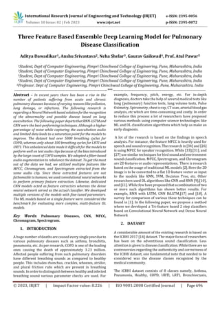 International Research Journal of Engineering and Technology (IRJET) e-ISSN: 2395-0056
© 2023, IRJET | Impact Factor value: 8.226 | ISO 9001:2008 Certified Journal | Page 696
Three Feature Based Ensemble Deep Learning Model for Pulmonary
Disease Classification
Aditya Dawadikar1, Anshu Srivastava2, Neha Shelar3, Gaurav Gaikwad4, Prof. Atul Pawar5
1Student, Dept of Computer Engineering, Pimpri Chinchwad College of Engineering, Pune, Maharashtra, India
2Student, Dept of Computer Engineering, Pimpri Chinchwad College of Engineering, Pune, Maharashtra, India
3Student, Dept of Computer Engineering, Pimpri Chinchwad College of Engineering, Pune, Maharashtra, India
4Student, Dept of Computer Engineering, Pimpri Chinchwad College of Engineering, Pune, Maharashtra, India
5Professor, Dept of Computer Engineering, Pimpri Chinchwad College of Engineering, Pune, Maharashtra, India
---------------------------------------------------------------------***---------------------------------------------------------------------
Abstract – In recent years there has been a rise in the
number of patients suffering from acute and chronic
pulmonary diseases because of varying reasons like pollution,
lung damage, or infections. The following research is
regarding a Neural Network basedsolutionfortherecognition
of the abnormality and possible disease based on lung
auscultation. The following paper depictsthatRNN-LSTMand
CNN were the best-performing techniques. Although a higher
percentage of noise while capturing the auscultation audio
and limited data leads to a saturation point for the models to
improve. The dataset had over 5000 breathing cycles for
COPD, whereas only about 100 breathing cycles for LRTI and
URTI. This unbalanced data made it difficult for the models to
perform well on test audio clips because of the biasintroduced
by the large count of COPD samples. We adopted afilter-based
audio augmentation to rebalance the dataset. To get themost
out of the data we had, we utilized multiple features like
MFCC, Chromagram, and Spectrogram extracted from the
same audio clip. Since these extracted features are not
fathomable tohumans, weusedconvolutionalneuralnetworks
to perform primary feature extraction. Likewise, dedicated
CNN models acted as feature extractors whereas the dense
neural network served as the actual classifier. We developed
multiple versions of the models with fine-tuned parameters.
The ML models based on a single feature were considered the
benchmark for evaluating more complex, multi-feature DL
models.
Key Words: Pulmonary Diseases, CNN, MFCC,
Chromagram, Spectrogram.
1. INTRODUCTION
A huge number of deaths are caused every single yeardueto
various pulmonary diseases such as asthma, bronchitis,
pneumonia, etc. As per research, COPD is one of the leading
ones causing the death of approximately 3.23 million.
Affected people suffering from such pulmonary disorders
have different breathing sounds as compared to healthy
people. This includes rhonchus, crackles, wheezes, stridor,
and plural friction rubs which are present in breathing
sounds. In order to distinguish betweenhealthyandinfected
breathing sound various parameter checks are used. For
example, frequency, pitch, energy, etc. For in-depth
diagnosis, doctors take the help of several medical tests like
lung (pulmonary) function tests, lung volume tests, Pulse
Oximetry, Spirometry, chest x-ray,CTscan,arterial blood gas
analysis, etc which are time-consuming and costly. In order
to reduce this process a lot of researchers have proposed
various methods using computer science technologies like
ML and DL classification algorithms which help us make an
early diagnosis.
A lot of the research is based on the findings in speech
analysis. For instance, the feature MFCC is heavily used for
speech and sound recognition. The research in [34] and[26]
is using MFCC for speaker recognition. While [33],[31], and
[27] use similar techniques for bird sound and environment
sound classification. MFCC, Spectrogram, and Chromagram
are 2D features or audio representations. There is research
based on the usage of traditional ML models [2]. Herethe 2D
image is to be converted to a flat 1D feature vector as input
to the models like KNN, SVM, Decision Tree, etc. Other
researchers used DL algorithms like CNN and RNN [9],[10],
and [11]. While few have proposedthata combinationoftwo
or more such algorithms has shown better results. For
example, RNN with LSTM, CNN BiLSTM,[17] and [18]. A
survey for comparison of various these techniques can be
found in [1]. In the following paper, we propose a method
where we developed a Tri-feature based 2 step classifiers
based on Convolutional Neural Network and Dense Neural
Network
2. DATASET
A considerable amount of the existing research is based on
the ICBHI 2017 [14] dataset. The major focus of researchers
has been on the adventitious sound classification. Less
attention is given to disease classification.Whilethereare no
controversies regarding the authenticity and correctness of
the ICBHI dataset, one fundamental note that needed to be
considered was the disease classes recognized by the
medical community.
The ICBHI dataset consists of 8 classes namely, Asthma,
Pneumonia, Healthy, COPD, URTI, LRTI, Bronchiectasis,
Volume: 10 Issue: 02 | Feb 2023 www.irjet.net p-ISSN: 2395-0072
 