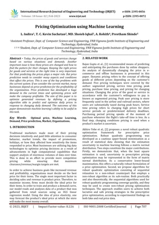 International Research Journal of Engineering and Technology (IRJET) e-ISSN: 2395-0056
Volume: 10 Issue: 02 | Feb 2023 www.irjet.net p-ISSN: 2395-0072
© 2023, IRJET | Impact Factor value: 8.226 | ISO 9001:2008 Certified Journal | Page 707
Pricing Optimization using Machine Learning
L. Indira1, T. C. Kevin Suchetan2, MD. Shoieb Iqbal3, A. Rohith4, Preetham Shinde5
1Assistant Professor, Dept. of Computer Science and Engineering, VNR Vignana Jyothi Institute of Engineering and
Technology, Hyderabad, India
2, 3, 4, 5Student, Dept. of Computer Science and Engineering, VNR Vignana Jyothi Institute of Engineering and
Technology, Hyderabad, India
---------------------------------------------------------------------***---------------------------------------------------------------------
Abstract - Today, the prices of goods and services change
based on various situations and demands. Another
important issue is how these prices are changed and how to
find the pattern for their changes. Keeping the right prices
for goods and services at the right time is very important.
For that predicting the prices plays a major role. But price
prediction needs to consider many aspects and conditions
that affect the prices. This is one of the key problems with
the current system. If we consider the current market, many
businesses depend on price prediction for the profitability of
the organization. Price prediction has developed a huge
demand in the current times and optimizing prices will
make the company profitable. The aim of this paper is to
optimize generated revenues by defining a pricing
algorithm able to predict and optimize daily prices in
response to changing daily demand. The outcomes of this
paper demonstrate machine learning's ability to be useful in
this task.
Key Words: Optimal price, Machine Learning,
Demand, Price prediction, Market, Organizations.
1. INTRODUCTION
Traditional marketers made most of their pricing
decisions intuitively and paid little attention to consumer
behavior, market trends, the impact of promotions,
holidays, or how they affected how sensitively the items
responded to price. Most businesses are utilizing big data
technologies to optimize pricing decisions as a result of
advancements in high computational capabilities that
support analysis of enormous volumes of data over time.
This is done in an effort to provide more competitive
pricing while ensuring that maximum
clearance/revenue/margin targets are met.
In order to achieve business goals like increased revenue
and profitability, organizations must decide on the best
price for their items. The single most important factor in
deciding sales and revenue is product price. Therefore, to
maximize income, firms must decide the ideal price for
their items. In order to train and produce a demand curve,
our model reads and analyses data of a product that was
gathered from retail sources using an OLS linear
regression model. Using the idea of price elasticity, one
may forecast the product's ideal price at which the store
will make the most money overall.
2. RELATED WORK
Rajan Gupta et al., [1] recommended means of predicting
and anticipating the purchases done by online shoppers.
An analysis of dynamically changing the price in e-
commerce and offline businesses is presented in this
paper. Dynamic pricing refers to the concept of offering
goods at different prices depending on the customer's
demand. Five pricing techniques were covered by the
author: segmented pricing, service time pricing, peak
pricing, purchase time pricing, and pricing for changing
situations. Changing the price of the good or service in
accordance with the customer's willingness to pay is
known as segmented pricing. Peak user pricing is more
frequently used in the airline and railroad sectors, where
users are substantially taxed during peak hours. Service
time pricing refers to charging high prices for short
service periods or predetermined delivery deadlines.
Purchasing period pricing speaks of the moment of
purchase whenever the flight's take-off time is less. As a
final step, changing conditions pricing is used when a
product's market is uncertain.
Akhiro Yebe et al., [2] proposes a novel robust quadratic
optimization framework for prescriptive price
optimization. Robust quadratic programming was
developed as a cautious upper-bound minimization as a
result of statistical data showing that the estimation
uncertainty in machine learning follows a matrix normal
distribution. Two steps constitute the major contributions.
Firstly, we demonstrate that, when the least square
estimation is used, uncertainty in prescriptive pricing
optimization may be represented in the form of matrix
normal distribution. As a conservative lower-bound
maximisation, this offers a naturally robust formulation of
a price optimization. Second, we propose algorithms for
robust quadratic optimization consisting of sequential
relaxation to a non-robust counterpart that employs a
non-robust algorithm as its sub-routine. Both practically
and also theoretically, the sequential algorithms used for
robust quadratic programming converge quickly, and they
may be used to create non-robust pricing optimization
techniques. The approach enables users to achieve both
lucrative and safe pricing strategies in the prescriptive
price optimization, according to experimental findings on
both fake and real price data.
 