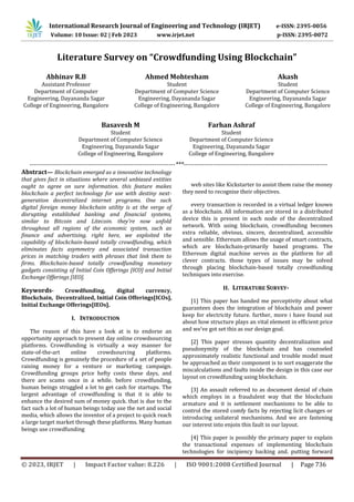 © 2023, IRJET | Impact Factor value: 8.226 | ISO 9001:2008 Certified Journal | Page 736
Literature Survey on “Crowdfunding Using Blockchain”
Abhinav R.B
Assistant Professor
Department of Computer
Engineering, Dayananda Sagar
College of Engineering, Bangalore
Basavesh M
Student
Department of Computer Science
Engineering, Dayananda Sagar
College of Engineering, Bangalore
Ahmed Mohtesham
Student
Department of Computer Science
Engineering, Dayananda Sagar
College of Engineering, Bangalore
Farhan Ashraf
Student
Department of Computer Science
Engineering, Dayananda Sagar
College of Engineering, Bangalore
Akash
Student
Department of Computer Science
Engineering, Dayananda Sagar
College of Engineering, Bangalore
----------------------------------------------------------------------***---------------------------------------------------------------------
Abstract— Blockchain emerged as a innovative technology
that gives fact in situations where several unbiased entities
ought to agree on sure information. this feature makes
blockchain a perfect technology for use with destiny next-
generation decentralized internet programs. One such
digital foreign money blockchain utility is at the verge of
disrupting established banking and financial systems,
similar to Bitcoin and Litecoin. they're now unfold
throughout all regions of the economic system, such as
finance and advertising. right here, we exploited the
capability of blockchain-based totally crowdfunding, which
eliminates facts asymmetry and associated transaction
prices in matching traders with phrases that link them to
firms. Blockchain-based totally crowdfunding monetary
gadgets consisting of Initial Coin Offerings [ICO] and Initial
Exchange Offerings [IEO].
Keywords- Crowdfunding, digital currency,
Blockchain, Decentralized, Initial Coin Offerings[ICOs],
Initial Exchange Offerings[IEOs].
I. INTRODUCTION
The reason of this have a look at is to endorse an
opportunity approach to present day online crowdsourcing
platforms. Crowdfunding is virtually a way manner for
state-of-the-art online crowdsourcing platforms.
Crowdfunding is genuinely the procedure of a set of people
raising money for a venture or marketing campaign.
Crowdfunding groups price hefty costs these days, and
there are scams once in a while. before crowdfunding,
human beings struggled a lot to get cash for startups. The
largest advantage of crowdfunding is that it is able to
enhance the desired sum of money quick. that is due to the
fact such a lot of human beings today use the net and social
media, which allows the inventor of a project to quick reach
a large target market through these platforms. Many human
beings use crowdfunding
web sites like Kickstarter to assist them raise the money
they need to recognise their objectives.
every transaction is recorded in a virtual ledger known
as a blockchain. All information are stored in a distributed
device this is present in each node of the decentralized
network. With using blockchain, crowdfunding becomes
extra reliable, obvious, sincere, decentralized, accessible
and sensible. Ethereum allows the usage of smart contracts,
which are blockchain-primarily based programs. The
Ethereum digital machine serves as the platform for all
clever contracts. those types of issues may be solved
through placing blockchain-based totally crowdfunding
techniques into exercise.
II. LITERATURE SURVEY-
[1] This paper has handed me perceptivity about what
guarantees does the integration of blockchain and power
keep for electricity future. further, more i have found out
about how structure plays an vital element in efficient price
and we've got set this as our design goal.
[2] This paper stresses quantity decentralization and
pseudonymity of the blockchain and has counseled
approximately realistic functional and trouble model must
be approached as their component is to sort exaggerate the
miscalculations and faults inside the design in this case our
layout on crowdfunding using blockchain.
[3] An assault referred to as document denial of chain
which employs in a fraudulent way that the blockchain
armature and it is settlement mechanisms to be able to
control the stored comfy facts by rejecting licit changes or
introducing unilateral mechanisms. And we are fastening
our interest into enjoin this fault in our layout.
[4] This paper is possibly the primary paper to explain
the transactional expenses of implementing blockchain
technologies for incipiency backing and. putting forward
International Research Journal of Engineering and Technology (IRJET) e-ISSN: 2395-0056
Volume: 10 Issue: 02 | Feb 2023 www.irjet.net p-ISSN: 2395-0072
 
