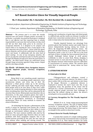 International Research Journal of Engineering and Technology (IRJET) e-ISSN: 2395-0056
Volume: 10 Issue: 02 | Feb 2023 www.irjet.net p-ISSN: 2395-0072
© 2023, IRJET | Impact Factor value: 8.226 | ISO 9001:2008 Certified Journal | Page 755
IoT Based Assistive Glove for Visually Impaired People
Ms. P. Divya Jenifar1,Ms. V. Harinitha2, Ms. M.D. Harshini3,Ms. A. James Christiya4
1Assistant professor ,Department of Biomedical Engineering, Sri Shakthi Institute of Engineering and Technology,
Tamilnadu, India.
2,3,4Final year students, Department of Biomedical Engineering, Sri Shakthi Institute of Engineering and
Technology, Tamilnadu, India.
---------------------------------------------------------------------***---------------------------------------------------------------------
Abstract - The primary goal is to assist the visually
impaired men and women navigate greater accurately. In
particular, a portable, low-powered hand glove is designed
that is cost effective and that imparting help to visually
impaired folks to overcome their lack of vision. As they stroll
and lift out their daily tasks, grow to be conscious of
unexpected obstacles. It is designed to be compact and
require little or no coaching for users. A easy layout is the
most important aim of the project. Sensor sends the signal,
detects obstacles, and let person understand via vibrating a
motor and buzzer. It additionally tells the what kind of
object existing . In case of any emergency situation, the
person can ship the contemporary place to his/her guardian
through GPS Module through press down the push button. In
addition , the blind human beings can understand money
through Image processing approach Using camera. Output
will be in the shape of Audio.
Key Words: GPS Module, Glove, Navigation, Sensors,
Visually impaired people, Currency recognition,
Audio.
1. INTRODUCTION
Being blind is not something people experience
for a short time, it's something people experience every
second,every minute, and every day of their life.
Whenever a blind person wakes up in the morning,
his/her suffering and daily needs begin. People around
blind people need to be near them so they won't suffer
injuries. As a result of paying attention to them and giving
them everything they need, they will be exhausted by the
attention they receive. Blind people must therefore rely on
themselves, so this paper proposes gloves that make it
easier for them to do so.Blindness can be triggered with
the aid of physiological, anatomical, or neurological
dysfunctions. There are many methods to examine the
extent of blindness.
As technology has become a phenomenon of the
world, it cannot be separated from human life. A blind
person's mobility can be defined as their ability to move
through an environment without relying on others for
assistance. The most common mobility aids used by the
blind are canes and guide dogs. However, there are some
problems with these navigation supports. Due to the
limited preview provided by the cane, the user must be
very cautious when walking and moving around. The
training and coordination of guide dogs with blind people
is a difficult task, and the results are minimal. A number of
people have researched assistant devices for the blind in
order to help reduce the limited abilities of the blind.
Visually impaired humans can advantage from
assistive gloves that facilitate motion and enable them to
feature independently barring relying too closely on
others. By integrating HC-SR04 ultrasonic sensor, the
glove will aid blind humans in shifting and alert them to
boundaries inside a vary of 2 cm to 300 cm in the front
and back of them. A design has been proposed that lets in
visually challenged human beings to stroll greater
confidently in order to assist them. Money changing is
essential section in each and every human beings day to
day lifestyles however blind humans discover difficulties
in consciousness of currency values. The assistive glove
assist them to understand the money values via voice
command.
2. LITERATURE REVIEW
2.1 Smart glove for Blind
P.Mangayarkarasi and colleagues created a
system in which an ultrasonic detector can detect a chain
that is within 100 cm of the user and vibrate to alert them
to the danger. Moreover, a palpitation detector is
employed to monitor the user's heart rate. But, if any
irregularity arises, the guardian of the stoner will be
informed by a formal communication. In order to help
visually impaired people overcome their challenges in
day-to-day life without relying on others, the device's
overall goal is to be accessible and safe.
2.2 Currency Recognition For The Visually Impaired
People
Abilash CS et al., Create image-processing-based
currency recognition systems. The task of linking Indian
currencies is automated and solidified by this method
using image processing. The Indian Rupee is then used as
an example in this system to show how it works.
2.3 Smart Gloves for Visually Challenged
A system that consists of a simple walking gadget
with sensors that provide environmental data is proposed
by Rakshitha R et al., Their family members can easily
 