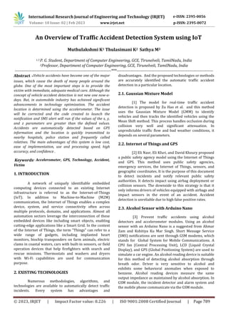 International Research Journal of Engineering and Technology (IRJET) e-ISSN: 2395-0056
Volume: 10 Issue: 02 | Feb 2023 www.irjet.net p-ISSN: 2395-0072
© 2023, IRJET | Impact Factor value: 8.226 | ISO 9001:2008 Certified Journal | Page 789
An Overview of Traffic Accident Detection System using IoT
Muthulakshmi K1 Thulasimani K2 Sathya M3
1.3 P. G. Student, Department of Computer Engineering, GCE, Tirunelveli, TamilNadu, India
2Professor, Department of Computer Engineering, GCE, Tirunelveli, TamilNadu, India
---------------------------------------------------------------------***---------------------------------------------------------------------
Abstract -Vehicle accidents have become one of the major
issues, which cause the death of many people around the
globe. One of the most important steps is to provide the
victim with immediate, adequate medical care. Although the
concept of vehicle accident detection is not new one now-a-
days. But, in automobile industry has achieved significant
advancements in technology optimization. The accident
location is determined using the accelerometer. The issue
will be corrected and the code created to launch the
notification and SMS alert will run if the values of the x, y,
and z parameters are greater than the defined values.
Accidents are automatically detected based on GPS
information and the location is quickly transmitted to
nearby hospitals, police station and frequently called
relatives. The main advantages of this system is low cost,
ease of implementation, use and processing speed, high
accuracy, and confidence .
Keywords: Accelerometer, GPS, Technology, Accident,
Victim
1. INTRODUCTION
A network of uniquely identifiable embedded
computing devices connected to an existing Internet
infrastructure is referred to as the Internet-of-Things
(IoT). In addition to Machine-to-Machine (M2M)
communication, the Internet of Things enables a complex
device, system, and service connectivity often across
multiple protocols, domains, and applications. Almost all
automation sectors leverage the interconnection of these
embedded devices like including smart objects, enabling
cutting-edge applications like a Smart Grid. In the context
of the Internet of Things, the term "Things" can refer to a
wide range of gadgets, including implanted heart
monitors, biochip transponders on farm animals, electric
clams in coastal waters, cars with built-in sensors, or field
operation devices that help firefighters with search and
rescue missions. Thermostats and washers and dryers
with Wi-Fi capabilities are used for communication
purpose.
2. EXISTING TECHNOLOGIES
Numerous methodologies, algorithms, and
technologies are available to automatically detect traffic
incidents. Every system has advantages and
disadvantages. And the proposed technologies or methods
are accurately identified the automatic traffic accident
detection in a particular location.
2.1. Gaussian Mixture Model
[1] The model for real-time traffic accident
detection is proposed by Zu Hao et al. and this method
uses the Gaussian Mixture Model (GMM) to identify
vehicles and then tracks the identified vehicles using the
Mean Shift method. This process handles occlusion during
collision very well and significant attenuation. In
unpredictable traffic flow and bad weather conditions, it
depends on several parameters.
2.2. Internet of Things and GPS
[2] Eli Nasr, Eli Kfuri, and David Khoury proposed
a public safety agency model using the Internet of Things
and GPS. This method uses public safety agencies,
emergency services, the Internet of Things, sensors, and
geographic coordinates. It is the purpose of this document
to detect incidents and notify relevant public safety
authorities. It detects impact using airbag deployment or
collision sensors. The downside to this strategy is that it
only informs drivers of vehicles equipped with airbags and
impact sensors in the event of an accident. Accident
detection is unreliable due to high false positive rates.
2.3. Alcohol Sensor with Arduino Nano
[3] Prevent traffic accidents using alcohol
detectors and accelerometer modules. Using an alcohol
sensor with an Arduino Nano is a suggested from Ahmar
Zam and Kshitiya Ku Mar Singh. Short Message Service
(SMS) notifications are sent through GSM modems, which
stands for Global System for Mobile Communications. A
CPU fan (Central Processing Unit), LCD (Liquid Crystal
Display), and GPS (Global Positioning System) are used to
simulate a car engine. An alcohol reading device is suitable
for this method of detecting alcohol absorption through
breath odor. Driver is very sensitive to alcohol and
exhibits some behavioral anomalies when exposed to
benzene. Alcohol reading devices measure the same
output impedance as maintained by alcohol absorption. In
GSM module, the incident detector and alarm system and
the mobile phone communicate via the GSM module.
 