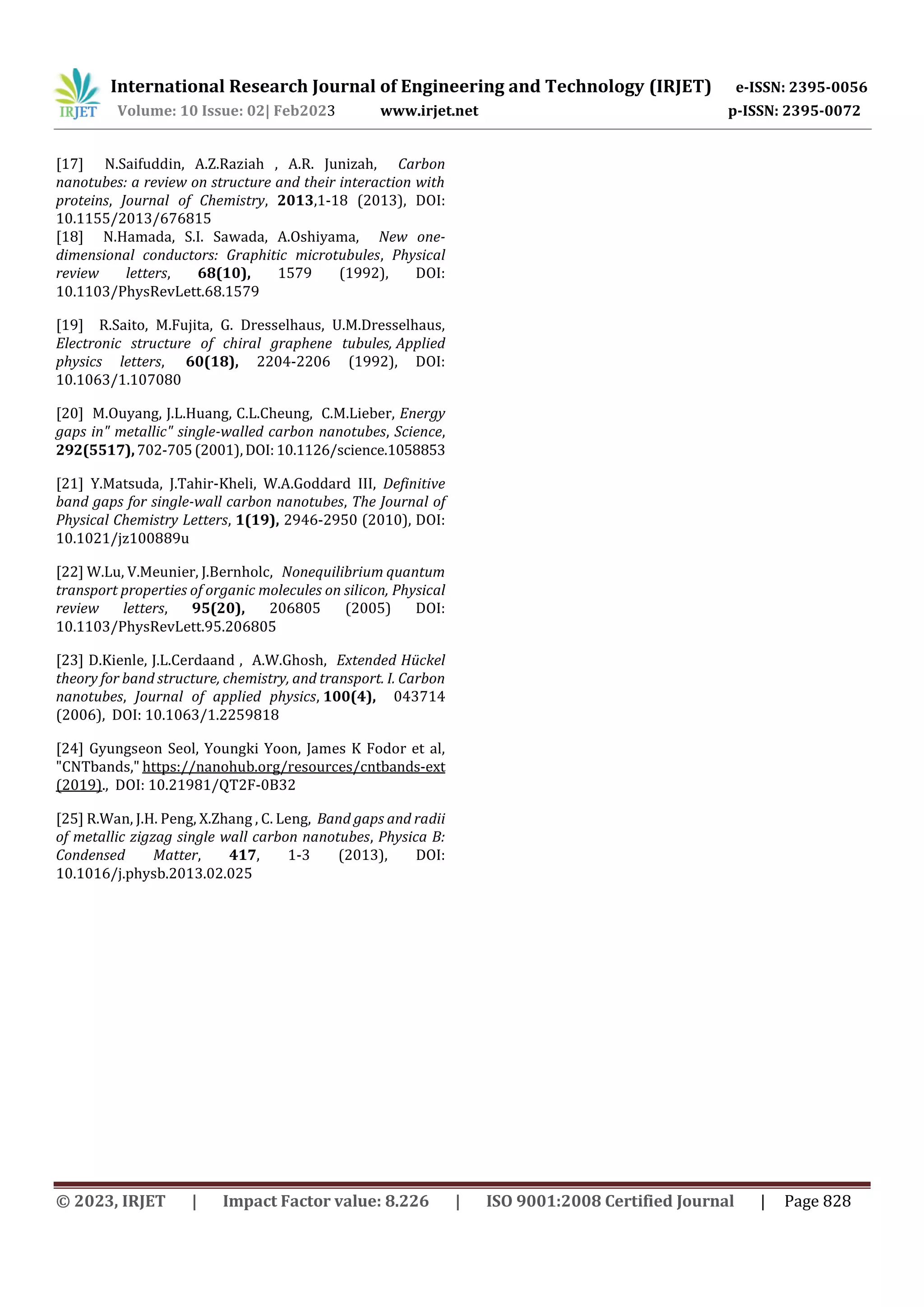 International Research Journal of Engineering and Technology (IRJET) e-ISSN: 2395-0056
Volume: 10 Issue: 02| Feb2023 www.irjet.net p-ISSN: 2395-0072
© 2023, IRJET | Impact Factor value: 8.226 | ISO 9001:2008 Certified Journal | Page 828
[17] N.Saifuddin, A.Z.Raziah , A.R. Junizah, Carbon
nanotubes: a review on structure and their interaction with
proteins, Journal of Chemistry, 2013,1-18 (2013), DOI:
10.1155/2013/676815
[18] N.Hamada, S.I. Sawada, A.Oshiyama, New one-
dimensional conductors: Graphitic microtubules, Physical
review letters, 68(10), 1579 (1992), DOI:
10.1103/PhysRevLett.68.1579
[19] R.Saito, M.Fujita, G. Dresselhaus, U.M.Dresselhaus,
Electronic structure of chiral graphene tubules, Applied
physics letters, 60(18), 2204-2206 (1992), DOI:
10.1063/1.107080
[20] M.Ouyang, J.L.Huang, C.L.Cheung, C.M.Lieber, Energy
gaps in" metallic" single-walled carbon nanotubes, Science,
292(5517),702-705(2001),DOI:10.1126/science.1058853
[21] Y.Matsuda, J.Tahir-Kheli, W.A.Goddard III, Definitive
band gaps for single-wall carbon nanotubes, The Journal of
Physical Chemistry Letters, 1(19), 2946-2950 (2010), DOI:
10.1021/jz100889u
[22] W.Lu, V.Meunier, J.Bernholc, Nonequilibrium quantum
transport properties of organic molecules on silicon, Physical
review letters, 95(20), 206805 (2005) DOI:
10.1103/PhysRevLett.95.206805
[23] D.Kienle, J.L.Cerdaand , A.W.Ghosh, Extended Hückel
theory for band structure, chemistry, and transport. I. Carbon
nanotubes, Journal of applied physics, 100(4), 043714
(2006), DOI: 10.1063/1.2259818
[24] Gyungseon Seol, Youngki Yoon, James K Fodor et al,
"CNTbands," https://nanohub.org/resources/cntbands-ext
(2019)., DOI: 10.21981/QT2F-0B32
[25] R.Wan, J.H. Peng, X.Zhang , C. Leng, Band gaps and radii
of metallic zigzag single wall carbon nanotubes, Physica B:
Condensed Matter, 417, 1-3 (2013), DOI:
10.1016/j.physb.2013.02.025
 