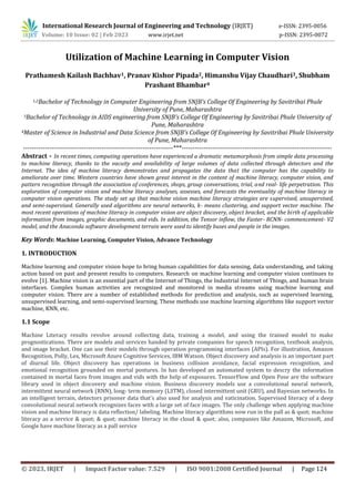 International Research Journal of Engineering and Technology (IRJET) e-ISSN: 2395-0056
Volume: 10 Issue: 02 | Feb 2023 www.irjet.net p-ISSN: 2395-0072
© 2023, IRJET | Impact Factor value: 7.529 | ISO 9001:2008 Certified Journal | Page 124
1,2Bachelor of Technology in Computer Engineering from SNJB's College Of Engineering by Savitribai Phule
University of Pune, Maharashtra
3Bachelor of Technology in AIDS engineering from SNJB's College Of Engineering by Savitribai Phule University of
Pune, Maharashtra
4Master of Science in Industrial and Data Science from SNJB's College Of Engineering by Savitribai Phule University
of Pune, Maharashtra
---------------------------------------------------------------------***---------------------------------------------------------------------
Abstract - In recent times, computing operations have experienced a dramatic metamorphosis from simple data processing
to machine literacy, thanks to the vacuity and availability of large volumes of data collected through detectors and the
Internet. The idea of machine literacy demonstrates and propagates the data that the computer has the capability to
ameliorate over time. Western countries have shown great interest in the content of machine literacy, computer vision, and
pattern recognition through the association of conferences, shops, group conversations, trial, and real- life perpetration. This
exploration of computer vision and machine literacy analyses, assesses, and forecasts the eventuality of machine literacy in
computer vision operations. The study set up that machine vision machine literacy strategies are supervised, unsupervised,
and semi-supervised. Generally used algorithms are neural networks, k- means clustering, and support vector machine. The
most recent operations of machine literacy in computer vision are object discovery, object bracket, and the birth of applicable
information from images, graphic documents, and vids. In addition, the Tensor inflow, the Faster- RCNN- commencement- V2
model, and the Anaconda software development terrain were used to identify buses and people in the images.
Key Words: Machine Learning, Computer Vision, Advance Technology
1. INTRODUCTION
Machine learning and computer vision hope to bring human capabilities for data sensing, data understanding, and taking
action based on past and present results to computers. Research on machine learning and computer vision continues to
evolve [1]. Machine vision is an essential part of the Internet of Things, the Industrial Internet of Things, and human brain
interfaces. Complex human activities are recognized and monitored in media streams using machine learning and
computer vision. There are a number of established methods for prediction and analysis, such as supervised learning,
unsupervised learning, and semi-supervised learning. These methods use machine learning algorithms like support vector
machine, KNN, etc.
1.1 Scope
Machine Literacy results revolve around collecting data, training a model, and using the trained model to make
prognostications. There are models and services handed by private companies for speech recognition, textbook analysis,
and image bracket. One can use their models through operation programming interfaces (APIs). For illustration, Amazon
Recognition, Polly, Lex, Microsoft Azure Cognitive Services, IBM Watson. Object discovery and analysis is an important part
of diurnal life. Object discovery has operations in business collision avoidance, facial expression recognition, and
emotional recognition grounded on mortal postures. In has developed an automated system to descry the information
contained in mortal faces from images and vids with the help of exposures. TensorFlow and Open Pose are the software
library used in object discovery and machine vision. Business discovery models use a convolutional neural network,
intermittent neural network (RNN), long- term memory (LSTM), closed intermittent unit (GRU), and Bayesian networks. In
an intelligent terrain, detectors prisoner data that's also used for analysis and vaticination. Supervised literacy of a deep
convolutional neural network recognizes faces with a large set of face images. The only challenge when applying machine
vision and machine literacy is data reflection/ labeling. Machine literacy algorithms now run in the pall as & quot; machine
literacy as a service & quot; & quot; machine literacy in the cloud & quot; also, companies like Amazon, Microsoft, and
Google have machine literacy as a pall service
Prathamesh Kailash Bachhav1, Pranav Kishor Pipada2, Himanshu Vijay Chaudhari3, Shubham
Prashant Bhambar4
Utilization of Machine Learning in Computer Vision
 