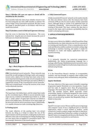 International Research Journal of Engineering and Technology (IRJET) e-ISSN: 2395-0056
Volume: 10 Issue: 02 | Feb 2023 www.irjet.net p-ISSN: 2395-0072
© 2023, IRJET | Impact Factor value: 7.529 | ISO 9001:2008 Certified Journal | Page 154
Step 4: Whether the eyes are open or closed will be
classified by the classifier.
Now classifier finds the state of eye whether closed or not.
For forecasting the eye state, CNN classifier is utilized. The
colour image is first converted to grayscale. We then resize
the image to specified pixels in accordance with how our
model was trained.
Step 5:Calculate a score to find out if aperson is drowsy.
Find the score to determine the drowsiness . The score
indicate how long the eyes are closed. Increase the score if
both eyes are closed else decrease.
Fig 1 : Block Diagram of Drowsiness detection
1.CNN Architecture
CNN: Convolutional neural networks . These networks may
sound like an odd amalgam of biology, math, and computer
science with a dash of CS, but they have been some of the
most important developments in the area ofcomputervision
and image processing. The multi layer perceptron (MLP) is a
regularized variant of the Convolutional neural networks .
They were created based on how the neurons in the visual
cortex ofanimals function.
a. Convolution Layers
The input layer, the hidden layer, and the output layer make
up the convolution layers. While in neural networks every
input neuron is linked to the hidden layer below it, in CNN
only a small subset of input layer neurons are linked to
those in the hidden layer. The features of an input image can
be extracted with the aid of convolution layers. Additionally,
it is capable ofnumerous tasks including edge detection.
b. Pooling Layers
The major objective of the pooling layer is to extract
features; by doing so, it helps to reduce the size of the
representationand the parameters, making this model more
efficient. It also aids in minimizing over fitting.Poolinglayers
are new layers that areapplied in convolution layers. The
featuremaps' dimension is decreased using it.
c. Fully Connected Layers
A fully connected(FC) neural networkcanbeusedtoclassify
the data into distinct classes after the features have been
retrieved. SVM can also be used in place of fully connected
layers, although doing so results in an additional layer of
complexity. Completely interconnected layers to enable
training of the model. This layer contains the data that is
crucial to the input, and it produces aprobability that the
model is attempting toforecast.
5. APPLICATION REQUIREMENTS
TensorFlow
An open source library forAI&ML is calledTensorFlow.Deep
neuralnetworks can make extensive use of it to concentrate
on training and interference. It has a comprehensive set of
tools andlibraries,enablesacademicstoincludecutting-edge
technology in machine learning, and makes it simple for
developers to create and deploy applications that use
machine learning.
Numpy:
It is primarily intended for numerical computations.
Additionally, the Python programming language has a
package called Numpy. Multidimensional arraymetricsanda
substantial numberofhigh levelmathematicaloperationsare
defined using Numpy.
Keras:
It is the TensorFlow library's interface. It is expandable,
modular, and user-friendly. It supports other widely used
features such asdropout, batch normalization, and pooling.
Jupyter Notebook:
The basic objective of the open-source scientific computing
programme Jupyter Notebook is to mix equations, visuals,
and live code. It supports more than 40 programming
languages. The terms Julia, Python, and R are combined to
form the moniker Jupyter. While Anaconda comes
preinstalled, Jupyter is primarily designed for data science
and analytics applications. Data sets, such as visuals and
charts, are produced by modules like Matplotlib, Plotly, or
Bokeh in Anaconda.
Open CV:
OpenCV is an open-source library used for processing image
and computer vision. It has a significant part in real-time
applications, which is much needed in modern world
scenario.It is used to analyze images and films to find faces,
objects, and handwriting. Python has a ability to handle the
OpenCV when it is integrated with libraries like NumPy. This
is used to identify visual patterns and features.
 