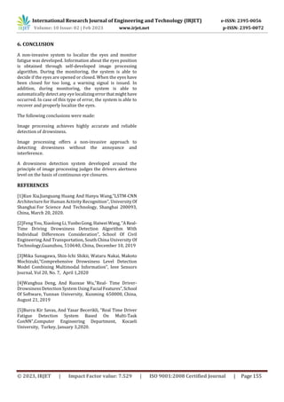 International Research Journal of Engineering and Technology (IRJET) e-ISSN: 2395-0056
Volume: 10 Issue: 02 | Feb 2023 www.irjet.net p-ISSN: 2395-0072
© 2023, IRJET | Impact Factor value: 7.529 | ISO 9001:2008 Certified Journal | Page 155
6. CONCLUSION
A non-invasive system to localize the eyes and monitor
fatigue was developed. Information about the eyes position
is obtained through self-developed image processing
algorithm. During the monitoring, the system is able to
decide if the eyes are opened or closed. When the eyes have
been closed for too long, a warning signal is issued. In
addition, during monitoring, the system is able to
automatically detect any eye localizingerrorthatmighthave
occurred. In case of this type of error, the system is able to
recover and properly localize the eyes.
The following conclusions were made:
Image processing achieves highly accurate and reliable
detection of drowsiness.
Image processing offers a non-invasive approach to
detecting drowsiness without the annoyance and
interference.
A drowsiness detection system developed around the
principle of image processing judges the drivers alertness
level on the basis of continuous eye closures.
REFERENCES
[1]Kun Xia,Jianguang Huang And Hanyu Wang,”LSTM-CNN
Architecture for Human Activity Recognition”, University Of
Shanghai For Science And Technology, Shanghai 200093,
China, March 20, 2020.
[2]Feng You, Xiaolong Li, YunboGong, Haiwei Wang, ”AReal-
Time Driving Drowsiness Detection Algorithm With
Individual Differences Consideration”, School Of Civil
Engineering And Transportation, South China University Of
Technology,Guanzhou, 510640, China, December 10, 2019
[3]Mika Sunagawa, Shin-Ichi Shikii, Wataru Nakai, Makoto
Mochizuki,“Comprehensive Drowsiness Level Detection
Model Combining Multimodal Information”, Ieee Sensors
Journal, Vol 20, No. 7, April 1,2020
[4]Wanghua Deng, And Ruoxue Wu,”Real- Time Driver-
Drowsiness Detection System Using Facial Features”,School
Of Software, Yunnan University, Kunming 650000, China,
August 21, 2019
[5]Burcu Kir Savas, And Yasar Becerikli, ”Real Time Driver
Fatigue Detection System Based On Multi-Task
ConNN”,Computer Engineering Department, Kocaeli
University, Turkey, January 3,2020.
 