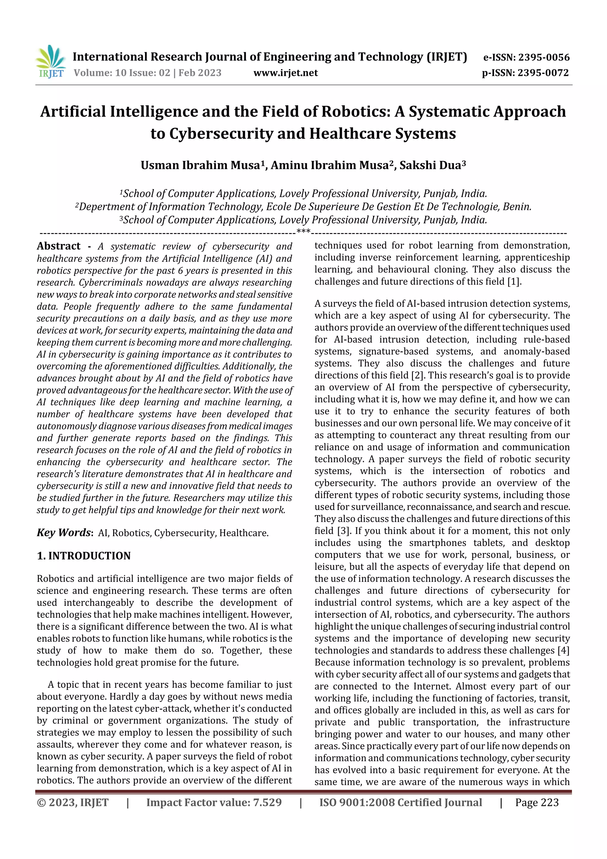 International Research Journal of Engineering and Technology (IRJET) e-ISSN: 2395-0056
Volume: 10 Issue: 02 | Feb 2023 www.irjet.net p-ISSN: 2395-0072
© 2023, IRJET | Impact Factor value: 7.529 | ISO 9001:2008 Certified Journal | Page 223
Artificial Intelligence and the Field of Robotics: A Systematic Approach
to Cybersecurity and Healthcare Systems
Usman Ibrahim Musa1, Aminu Ibrahim Musa2, Sakshi Dua3
1School of Computer Applications, Lovely Professional University, Punjab, India.
2Depertment of Information Technology, Ecole De Superieure De Gestion Et De Technologie, Benin.
3School of Computer Applications, Lovely Professional University, Punjab, India.
---------------------------------------------------------------------***---------------------------------------------------------------------
Abstract - A systematic review of cybersecurity and
healthcare systems from the Artificial Intelligence (AI) and
robotics perspective for the past 6 years is presented in this
research. Cybercriminals nowadays are always researching
new ways to break into corporate networks andstealsensitive
data. People frequently adhere to the same fundamental
security precautions on a daily basis, and as they use more
devices at work, for security experts, maintainingthe dataand
keeping them current isbecoming moreandmorechallenging.
AI in cybersecurity is gaining importance as it contributes to
overcoming the aforementioned difficulties. Additionally, the
advances brought about by AI and the field of robotics have
proved advantageous for the healthcaresector. Withtheuseof
AI techniques like deep learning and machine learning, a
number of healthcare systems have been developed that
autonomously diagnose various diseases frommedicalimages
and further generate reports based on the findings. This
research focuses on the role of AI and the field of robotics in
enhancing the cybersecurity and healthcare sector. The
research's literature demonstrates that AI in healthcare and
cybersecurity is still a new and innovative field that needs to
be studied further in the future. Researchers may utilize this
study to get helpful tips and knowledge for their next work.
Key Words: AI, Robotics, Cybersecurity, Healthcare.
1. INTRODUCTION
Robotics and artificial intelligence are two major fields of
science and engineering research. These terms are often
used interchangeably to describe the development of
technologies that help make machines intelligent. However,
there is a significant difference between the two. AI is what
enables robots to function like humans, while robotics is the
study of how to make them do so. Together, these
technologies hold great promise for the future.
A topic that in recent years has become familiar to just
about everyone. Hardly a day goes by without news media
reporting on the latest cyber-attack, whether it's conducted
by criminal or government organizations. The study of
strategies we may employ to lessen the possibility of such
assaults, wherever they come and for whatever reason, is
known as cyber security. A paper surveys the field of robot
learning from demonstration, which is a key aspect of AI in
robotics. The authors provide an overview of the different
techniques used for robot learning from demonstration,
including inverse reinforcement learning, apprenticeship
learning, and behavioural cloning. They also discuss the
challenges and future directions of this field [1].
A surveys the field of AI-based intrusion detection systems,
which are a key aspect of using AI for cybersecurity. The
authors provide anoverview ofthedifferenttechniquesused
for AI-based intrusion detection, including rule-based
systems, signature-based systems, and anomaly-based
systems. They also discuss the challenges and future
directions of this field [2]. This research’s goal is to provide
an overview of AI from the perspective of cybersecurity,
including what it is, how we may define it, and how we can
use it to try to enhance the security features of both
businesses and our own personal life. We may conceive of it
as attempting to counteract any threat resulting from our
reliance on and usage of information and communication
technology. A paper surveys the field of robotic security
systems, which is the intersection of robotics and
cybersecurity. The authors provide an overview of the
different types of robotic security systems, including those
used for surveillance,reconnaissance,andsearchandrescue.
They also discuss the challenges and future directionsofthis
field [3]. If you think about it for a moment, this not only
includes using the smartphones tablets, and desktop
computers that we use for work, personal, business, or
leisure, but all the aspects of everyday life that depend on
the use of information technology. A research discusses the
challenges and future directions of cybersecurity for
industrial control systems, which are a key aspect of the
intersection of AI, robotics, and cybersecurity. The authors
highlight the unique challengesofsecuringindustrial control
systems and the importance of developing new security
technologies and standards to address these challenges [4]
Because information technology is so prevalent, problems
with cyber security affect all of our systems and gadgetsthat
are connected to the Internet. Almost every part of our
working life, including the functioning of factories, transit,
and offices globally are included in this, as well as cars for
private and public transportation, the infrastructure
bringing power and water to our houses, and many other
areas. Since practically every part of ourlifenowdepends on
information and communications technology,cybersecurity
has evolved into a basic requirement for everyone. At the
same time, we are aware of the numerous ways in which
 