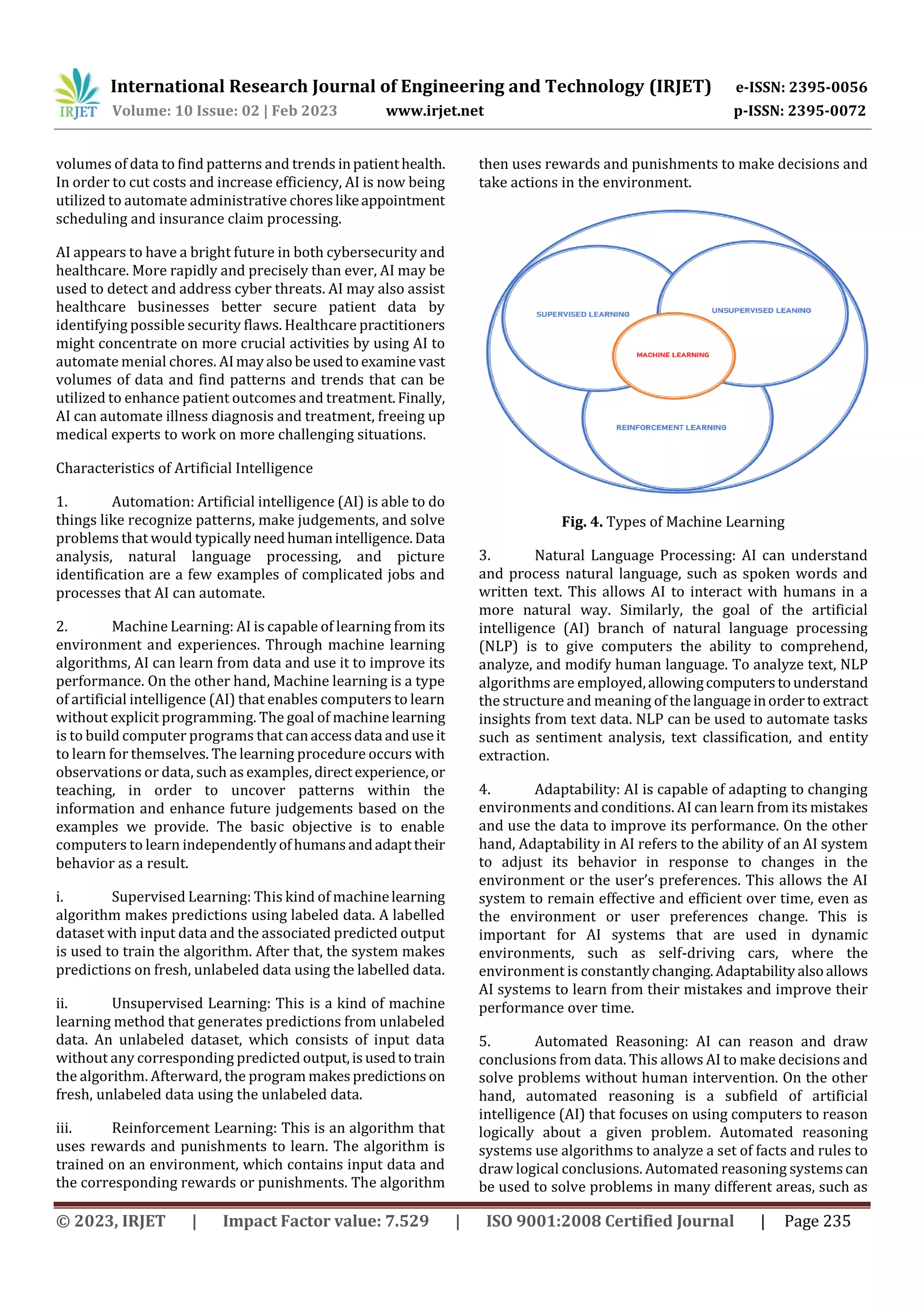 International Research Journal of Engineering and Technology (IRJET) e-ISSN: 2395-0056
Volume: 10 Issue: 02 | Feb 2023 www.irjet.net p-ISSN: 2395-0072
© 2023, IRJET | Impact Factor value: 7.529 | ISO 9001:2008 Certified Journal | Page 235
volumes of data to find patterns and trends inpatienthealth.
In order to cut costs and increase efficiency, AI is now being
utilized to automate administrative choreslikeappointment
scheduling and insurance claim processing.
AI appears to have a bright future in both cybersecurity and
healthcare. More rapidly and precisely than ever, AI may be
used to detect and address cyber threats. AI may also assist
healthcare businesses better secure patient data by
identifying possible security flaws. Healthcare practitioners
might concentrate on more crucial activities by using AI to
automate menial chores. AImayalsobeusedtoexamine vast
volumes of data and find patterns and trends that can be
utilized to enhance patient outcomes and treatment.Finally,
AI can automate illness diagnosis and treatment, freeing up
medical experts to work on more challenging situations.
Characteristics of Artificial Intelligence
1. Automation: Artificial intelligence (AI) is able to do
things like recognize patterns, make judgements, and solve
problems that would typicallyneedhumanintelligence.Data
analysis, natural language processing, and picture
identification are a few examples of complicated jobs and
processes that AI can automate.
2. Machine Learning: AI is capable of learning from its
environment and experiences. Through machine learning
algorithms, AI can learn from data and use it to improve its
performance. On the other hand, Machine learning is a type
of artificial intelligence (AI) that enables computers to learn
without explicit programming. The goal of machine learning
is to build computer programs that canaccessdata anduseit
to learn for themselves. The learning procedure occurs with
observations or data, such as examples, directexperience,or
teaching, in order to uncover patterns within the
information and enhance future judgements based on the
examples we provide. The basic objective is to enable
computers to learn independentlyofhumansandadapttheir
behavior as a result.
i. Supervised Learning: This kind of machinelearning
algorithm makes predictions using labeled data. A labelled
dataset with input data and the associated predicted output
is used to train the algorithm. After that, the system makes
predictions on fresh, unlabeled data using the labelled data.
ii. Unsupervised Learning: This is a kind of machine
learning method that generates predictions from unlabeled
data. An unlabeled dataset, which consists of input data
without any corresponding predicted output,isusedtotrain
the algorithm. Afterward, the program makespredictions on
fresh, unlabeled data using the unlabeled data.
iii. Reinforcement Learning: This is an algorithm that
uses rewards and punishments to learn. The algorithm is
trained on an environment, which contains input data and
the corresponding rewards or punishments. The algorithm
then uses rewards and punishments to make decisions and
take actions in the environment.
Fig. 4. Types of Machine Learning
3. Natural Language Processing: AI can understand
and process natural language, such as spoken words and
written text. This allows AI to interact with humans in a
more natural way. Similarly, the goal of the artificial
intelligence (AI) branch of natural language processing
(NLP) is to give computers the ability to comprehend,
analyze, and modify human language. To analyze text, NLP
algorithms are employed,allowingcomputerstounderstand
the structure and meaning of thelanguageinorderto extract
insights from text data. NLP can be used to automate tasks
such as sentiment analysis, text classification, and entity
extraction.
4. Adaptability: AI is capable of adapting to changing
environments and conditions. AI can learn from its mistakes
and use the data to improve its performance. On the other
hand, Adaptability in AI refers to the ability of an AI system
to adjust its behavior in response to changes in the
environment or the user’s preferences. This allows the AI
system to remain effective and efficient over time, even as
the environment or user preferences change. This is
important for AI systems that are used in dynamic
environments, such as self-driving cars, where the
environment is constantlychanging.Adaptabilityalsoallows
AI systems to learn from their mistakes and improve their
performance over time.
5. Automated Reasoning: AI can reason and draw
conclusions from data. This allows AI to make decisions and
solve problems without human intervention. On the other
hand, automated reasoning is a subfield of artificial
intelligence (AI) that focuses on using computers to reason
logically about a given problem. Automated reasoning
systems use algorithms to analyze a set of facts and rules to
draw logical conclusions. Automated reasoning systemscan
be used to solve problems in many different areas, such as
 