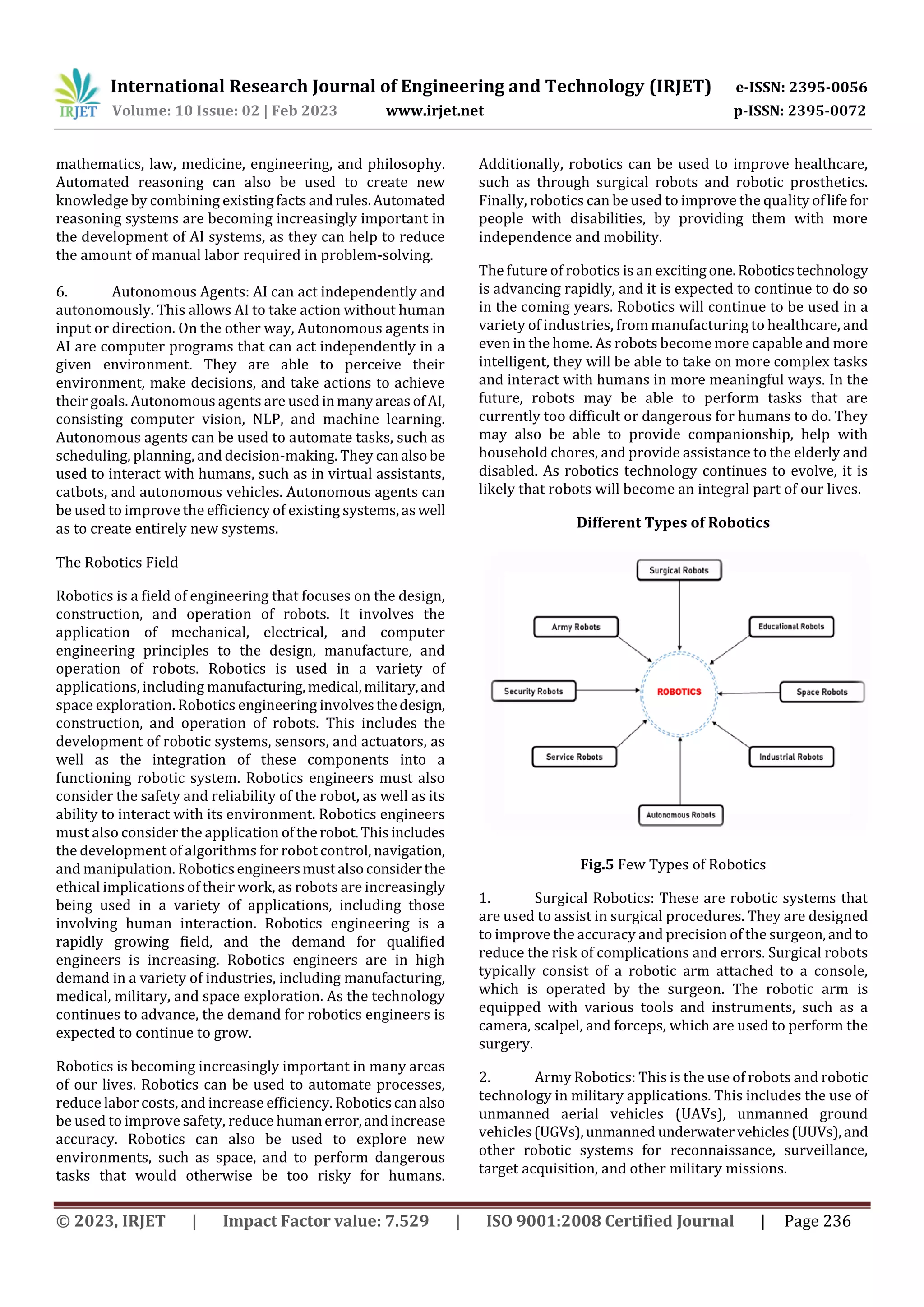 International Research Journal of Engineering and Technology (IRJET) e-ISSN: 2395-0056
Volume: 10 Issue: 02 | Feb 2023 www.irjet.net p-ISSN: 2395-0072
© 2023, IRJET | Impact Factor value: 7.529 | ISO 9001:2008 Certified Journal | Page 236
mathematics, law, medicine, engineering, and philosophy.
Automated reasoning can also be used to create new
knowledge by combining existingfactsandrules.Automated
reasoning systems are becoming increasingly important in
the development of AI systems, as they can help to reduce
the amount of manual labor required in problem-solving.
6. Autonomous Agents: AI can act independently and
autonomously. This allows AI to take action without human
input or direction. On the other way, Autonomous agents in
AI are computer programs that can act independently in a
given environment. They are able to perceive their
environment, make decisions, and take actions to achieve
their goals. Autonomous agents are used inmanyareasofAI,
consisting computer vision, NLP, and machine learning.
Autonomous agents can be used to automate tasks, such as
scheduling, planning, and decision-making. They canalsobe
used to interact with humans, such as in virtual assistants,
catbots, and autonomous vehicles. Autonomous agents can
be used to improve the efficiency of existing systems,aswell
as to create entirely new systems.
The Robotics Field
Robotics is a field of engineering that focuses on the design,
construction, and operation of robots. It involves the
application of mechanical, electrical, and computer
engineering principles to the design, manufacture, and
operation of robots. Robotics is used in a variety of
applications, including manufacturing,medical,military,and
space exploration. Robotics engineering involvesthedesign,
construction, and operation of robots. This includes the
development of robotic systems, sensors, and actuators, as
well as the integration of these components into a
functioning robotic system. Robotics engineers must also
consider the safety and reliability of the robot, as well as its
ability to interact with its environment. Robotics engineers
must also consider the application oftherobot.Thisincludes
the development of algorithms for robot control, navigation,
and manipulation. Roboticsengineersmustalsoconsiderthe
ethical implications of their work, as robots are increasingly
being used in a variety of applications, including those
involving human interaction. Robotics engineering is a
rapidly growing field, and the demand for qualified
engineers is increasing. Robotics engineers are in high
demand in a variety of industries, including manufacturing,
medical, military, and space exploration. As the technology
continues to advance, the demand for robotics engineers is
expected to continue to grow.
Robotics is becoming increasingly important in many areas
of our lives. Robotics can be used to automate processes,
reduce labor costs, and increase efficiency. Roboticscanalso
be used to improve safety, reduce humanerror,andincrease
accuracy. Robotics can also be used to explore new
environments, such as space, and to perform dangerous
tasks that would otherwise be too risky for humans.
Additionally, robotics can be used to improve healthcare,
such as through surgical robots and robotic prosthetics.
Finally, robotics can be used to improve the quality oflifefor
people with disabilities, by providing them with more
independence and mobility.
The future of robotics is an excitingone.Roboticstechnology
is advancing rapidly, and it is expected to continue to do so
in the coming years. Robotics will continue to be used in a
variety of industries, from manufacturing to healthcare, and
even in the home. As robots become more capable and more
intelligent, they will be able to take on more complex tasks
and interact with humans in more meaningful ways. In the
future, robots may be able to perform tasks that are
currently too difficult or dangerous for humans to do. They
may also be able to provide companionship, help with
household chores, and provide assistance to the elderly and
disabled. As robotics technology continues to evolve, it is
likely that robots will become an integral part of our lives.
Different Types of Robotics
Fig.5 Few Types of Robotics
1. Surgical Robotics: These are robotic systems that
are used to assist in surgical procedures. They are designed
to improve the accuracy and precision of the surgeon,and to
reduce the risk of complications and errors. Surgical robots
typically consist of a robotic arm attached to a console,
which is operated by the surgeon. The robotic arm is
equipped with various tools and instruments, such as a
camera, scalpel, and forceps, which are used to perform the
surgery.
2. Army Robotics: This is the use of robots and robotic
technology in military applications. This includes the use of
unmanned aerial vehicles (UAVs), unmanned ground
vehicles(UGVs),unmanned underwatervehicles(UUVs),and
other robotic systems for reconnaissance, surveillance,
target acquisition, and other military missions.
 