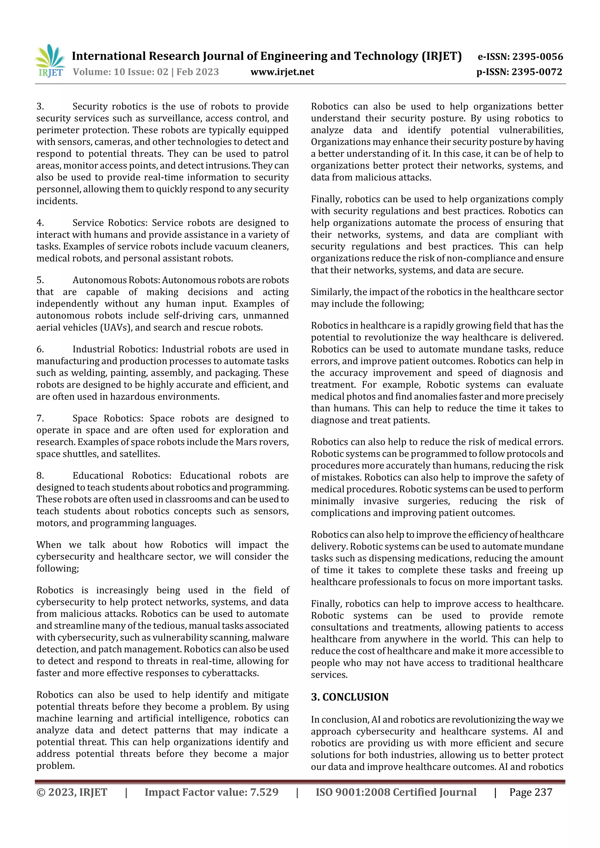 International Research Journal of Engineering and Technology (IRJET) e-ISSN: 2395-0056
Volume: 10 Issue: 02 | Feb 2023 www.irjet.net p-ISSN: 2395-0072
© 2023, IRJET | Impact Factor value: 7.529 | ISO 9001:2008 Certified Journal | Page 237
3. Security robotics is the use of robots to provide
security services such as surveillance, access control, and
perimeter protection. These robots are typically equipped
with sensors, cameras, and other technologies to detect and
respond to potential threats. They can be used to patrol
areas, monitor access points, and detectintrusions.Theycan
also be used to provide real-time information to security
personnel, allowing them to quickly respond to any security
incidents.
4. Service Robotics: Service robots are designed to
interact with humans and provide assistance in a variety of
tasks. Examples of service robots include vacuum cleaners,
medical robots, and personal assistant robots.
5. AutonomousRobots:Autonomousrobotsare robots
that are capable of making decisions and acting
independently without any human input. Examples of
autonomous robots include self-driving cars, unmanned
aerial vehicles (UAVs), and search and rescue robots.
6. Industrial Robotics: Industrial robots are used in
manufacturing and production processes to automate tasks
such as welding, painting, assembly, and packaging. These
robots are designed to be highly accurate and efficient, and
are often used in hazardous environments.
7. Space Robotics: Space robots are designed to
operate in space and are often used for exploration and
research. Examples of space robots include the Mars rovers,
space shuttles, and satellites.
8. Educational Robotics: Educational robots are
designed to teach studentsaboutroboticsandprogramming.
These robots are often used in classroomsandcanbeusedto
teach students about robotics concepts such as sensors,
motors, and programming languages.
When we talk about how Robotics will impact the
cybersecurity and healthcare sector, we will consider the
following;
Robotics is increasingly being used in the field of
cybersecurity to help protect networks, systems, and data
from malicious attacks. Robotics can be used to automate
and streamline many of the tedious, manual tasksassociated
with cybersecurity, such as vulnerability scanning, malware
detection, and patch management. Robotics canalsobeused
to detect and respond to threats in real-time, allowing for
faster and more effective responses to cyberattacks.
Robotics can also be used to help identify and mitigate
potential threats before they become a problem. By using
machine learning and artificial intelligence, robotics can
analyze data and detect patterns that may indicate a
potential threat. This can help organizations identify and
address potential threats before they become a major
problem.
Robotics can also be used to help organizations better
understand their security posture. By using robotics to
analyze data and identify potential vulnerabilities,
Organizations may enhance their security posturebyhaving
a better understanding of it. In this case, it can be of help to
organizations better protect their networks, systems, and
data from malicious attacks.
Finally, robotics can be used to help organizations comply
with security regulations and best practices. Robotics can
help organizations automate the process of ensuring that
their networks, systems, and data are compliant with
security regulations and best practices. This can help
organizations reduce the risk of non-compliance andensure
that their networks, systems, and data are secure.
Similarly, the impact of the robotics in the healthcare sector
may include the following;
Robotics in healthcare is a rapidly growing field that has the
potential to revolutionize the way healthcare is delivered.
Robotics can be used to automate mundane tasks, reduce
errors, and improve patient outcomes. Robotics can help in
the accuracy improvement and speed of diagnosis and
treatment. For example, Robotic systems can evaluate
medical photos and find anomaliesfasterandmoreprecisely
than humans. This can help to reduce the time it takes to
diagnose and treat patients.
Robotics can also help to reduce the risk of medical errors.
Robotic systems can be programmedtofollowprotocols and
procedures more accurately than humans, reducing the risk
of mistakes. Robotics can also help to improve the safety of
medical procedures. Robotic systemscanbeusedtoperform
minimally invasive surgeries, reducing the risk of
complications and improving patient outcomes.
Robotics can also help toimprovetheefficiencyofhealthcare
delivery. Robotic systems can be used to automatemundane
tasks such as dispensing medications, reducing the amount
of time it takes to complete these tasks and freeing up
healthcare professionals to focus on more important tasks.
Finally, robotics can help to improve access to healthcare.
Robotic systems can be used to provide remote
consultations and treatments, allowing patients to access
healthcare from anywhere in the world. This can help to
reduce the cost of healthcare and make it more accessible to
people who may not have access to traditional healthcare
services.
3. CONCLUSION
In conclusion, AI and roboticsarerevolutionizingtheway we
approach cybersecurity and healthcare systems. AI and
robotics are providing us with more efficient and secure
solutions for both industries, allowing us to better protect
our data and improve healthcare outcomes. AI and robotics
 