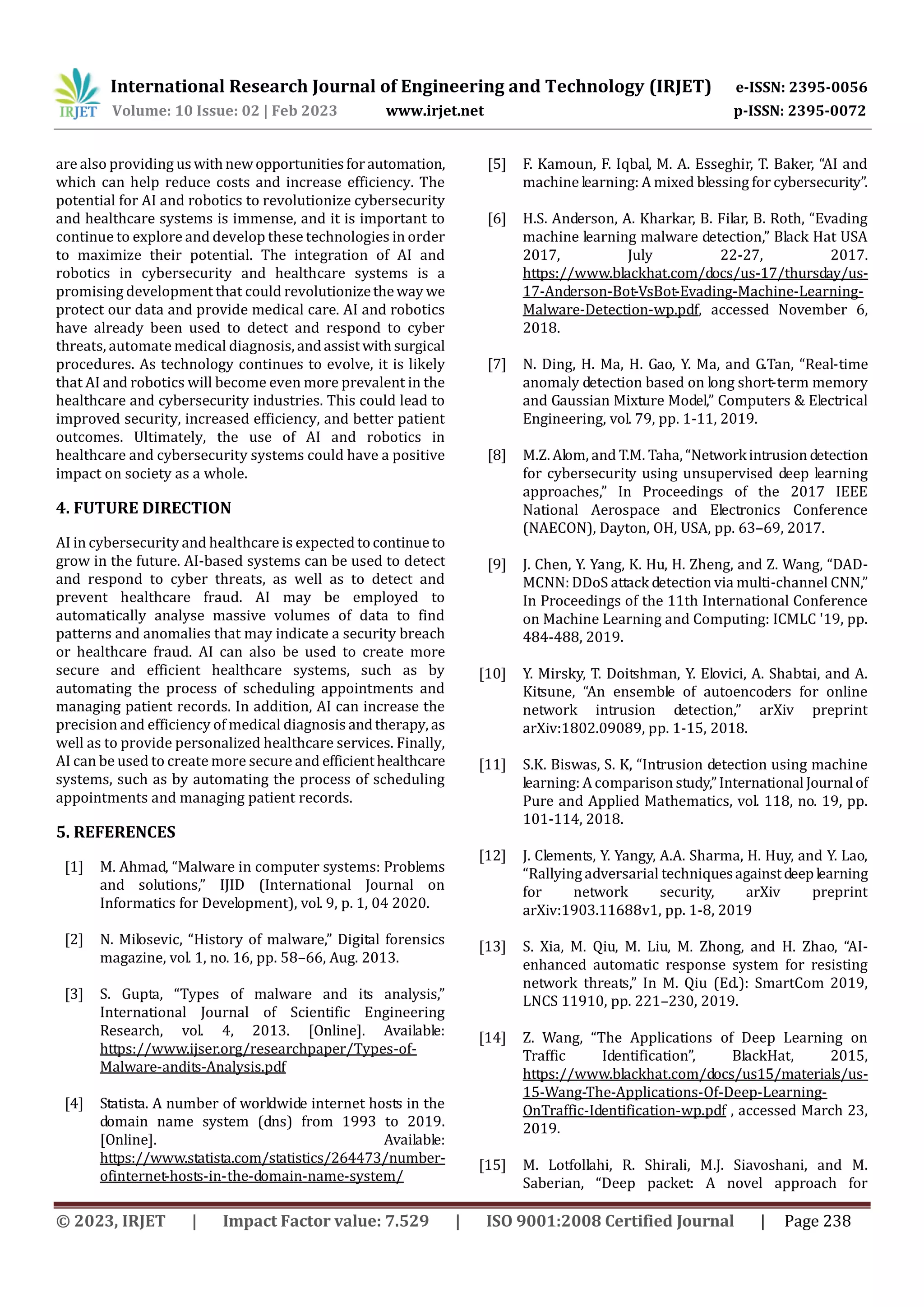 International Research Journal of Engineering and Technology (IRJET) e-ISSN: 2395-0056
Volume: 10 Issue: 02 | Feb 2023 www.irjet.net p-ISSN: 2395-0072
© 2023, IRJET | Impact Factor value: 7.529 | ISO 9001:2008 Certified Journal | Page 238
are also providing uswithnewopportunitiesforautomation,
which can help reduce costs and increase efficiency. The
potential for AI and robotics to revolutionize cybersecurity
and healthcare systems is immense, and it is important to
continue to explore and develop these technologies in order
to maximize their potential. The integration of AI and
robotics in cybersecurity and healthcare systems is a
promising development that could revolutionizetheway we
protect our data and provide medical care. AI and robotics
have already been used to detect and respond to cyber
threats, automate medical diagnosis, andassistwithsurgical
procedures. As technology continues to evolve, it is likely
that AI and robotics will become even more prevalent in the
healthcare and cybersecurity industries. This could lead to
improved security, increased efficiency, and better patient
outcomes. Ultimately, the use of AI and robotics in
healthcare and cybersecurity systems could have a positive
impact on society as a whole.
4. FUTURE DIRECTION
AI in cybersecurity and healthcare is expected tocontinue to
grow in the future. AI-based systems can be used to detect
and respond to cyber threats, as well as to detect and
prevent healthcare fraud. AI may be employed to
automatically analyse massive volumes of data to find
patterns and anomalies that may indicate a security breach
or healthcare fraud. AI can also be used to create more
secure and efficient healthcare systems, such as by
automating the process of scheduling appointments and
managing patient records. In addition, AI can increase the
precision and efficiency of medical diagnosis andtherapy, as
well as to provide personalized healthcare services. Finally,
AI can be used to create more secure and efficienthealthcare
systems, such as by automating the process of scheduling
appointments and managing patient records.
5. REFERENCES
[1] M. Ahmad, “Malware in computer systems: Problems
and solutions,” IJID (International Journal on
Informatics for Development), vol. 9, p. 1, 04 2020.
[2] N. Milosevic, “History of malware,” Digital forensics
magazine, vol. 1, no. 16, pp. 58–66, Aug. 2013.
[3] S. Gupta, “Types of malware and its analysis,”
International Journal of Scientific Engineering
Research, vol. 4, 2013. [Online]. Available:
https://www.ijser.org/researchpaper/Types-of-
Malware-andits-Analysis.pdf
[4] Statista. A number of worldwide internet hosts in the
domain name system (dns) from 1993 to 2019.
[Online]. Available:
https://www.statista.com/statistics/264473/number-
ofinternet-hosts-in-the-domain-name-system/
[5] F. Kamoun, F. Iqbal, M. A. Esseghir, T. Baker, “AI and
machine learning: A mixed blessing for cybersecurity”.
[6] H.S. Anderson, A. Kharkar, B. Filar, B. Roth, “Evading
machine learning malware detection,” Black Hat USA
2017, July 22-27, 2017.
https://www.blackhat.com/docs/us-17/thursday/us-
17-Anderson-Bot-VsBot-Evading-Machine-Learning-
Malware-Detection-wp.pdf, accessed November 6,
2018.
[7] N. Ding, H. Ma, H. Gao, Y. Ma, and G.Tan, “Real-time
anomaly detection based on long short-term memory
and Gaussian Mixture Model,” Computers & Electrical
Engineering, vol. 79, pp. 1-11, 2019.
[8] M.Z. Alom, and T.M. Taha, “Networkintrusion detection
for cybersecurity using unsupervised deep learning
approaches,” In Proceedings of the 2017 IEEE
National Aerospace and Electronics Conference
(NAECON), Dayton, OH, USA, pp. 63–69, 2017.
[9] J. Chen, Y. Yang, K. Hu, H. Zheng, and Z. Wang, “DAD-
MCNN: DDoS attack detection via multi-channel CNN,”
In Proceedings of the 11th International Conference
on Machine Learning and Computing: ICMLC '19, pp.
484-488, 2019.
[10] Y. Mirsky, T. Doitshman, Y. Elovici, A. Shabtai, and A.
Kitsune, “An ensemble of autoencoders for online
network intrusion detection,” arXiv preprint
arXiv:1802.09089, pp. 1-15, 2018.
[11] S.K. Biswas, S. K, “Intrusion detection using machine
learning: A comparison study,”International Journalof
Pure and Applied Mathematics, vol. 118, no. 19, pp.
101-114, 2018.
[12] J. Clements, Y. Yangy, A.A. Sharma, H. Huy, and Y. Lao,
“Rallying adversarial techniquesagainstdeeplearning
for network security, arXiv preprint
arXiv:1903.11688v1, pp. 1-8, 2019
[13] S. Xia, M. Qiu, M. Liu, M. Zhong, and H. Zhao, “AI-
enhanced automatic response system for resisting
network threats,” In M. Qiu (Ed.): SmartCom 2019,
LNCS 11910, pp. 221–230, 2019.
[14] Z. Wang, “The Applications of Deep Learning on
Traffic Identification”, BlackHat, 2015,
https://www.blackhat.com/docs/us15/materials/us-
15-Wang-The-Applications-Of-Deep-Learning-
OnTraffic-Identification-wp.pdf , accessed March 23,
2019.
[15] M. Lotfollahi, R. Shirali, M.J. Siavoshani, and M.
Saberian, “Deep packet: A novel approach for
 