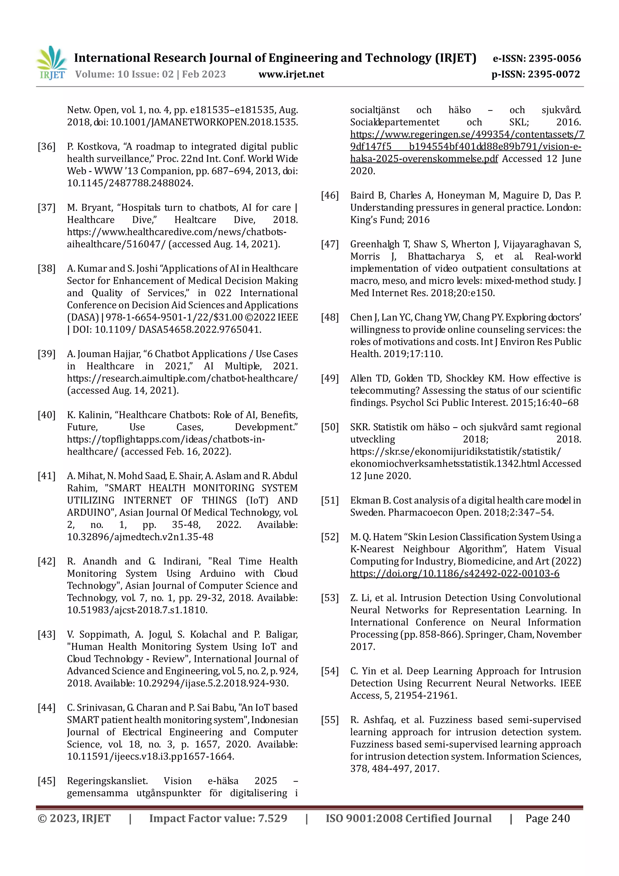 International Research Journal of Engineering and Technology (IRJET) e-ISSN: 2395-0056
Volume: 10 Issue: 02 | Feb 2023 www.irjet.net p-ISSN: 2395-0072
© 2023, IRJET | Impact Factor value: 7.529 | ISO 9001:2008 Certified Journal | Page 240
Netw. Open, vol. 1, no. 4, pp. e181535–e181535, Aug.
2018,doi:10.1001/JAMANETWORKOPEN.2018.1535.
[36] P. Kostkova, “A roadmap to integrated digital public
health surveillance,” Proc. 22nd Int. Conf. World Wide
Web - WWW ’13 Companion, pp. 687–694, 2013, doi:
10.1145/2487788.2488024.
[37] M. Bryant, “Hospitals turn to chatbots, AI for care |
Healthcare Dive,” Healtcare Dive, 2018.
https://www.healthcaredive.com/news/chatbots-
aihealthcare/516047/ (accessed Aug. 14, 2021).
[38] A. Kumar and S. Joshi “Applications of AI inHealthcare
Sector for Enhancement of Medical Decision Making
and Quality of Services,” in 022 International
Conference on Decision Aid SciencesandApplications
(DASA)|978-1-6654-9501-1/22/$31.00©2022IEEE
| DOI: 10.1109/ DASA54658.2022.9765041.
[39] A. Jouman Hajjar, “6 Chatbot Applications / Use Cases
in Healthcare in 2021,” AI Multiple, 2021.
https://research.aimultiple.com/chatbot-healthcare/
(accessed Aug. 14, 2021).
[40] K. Kalinin, “Healthcare Chatbots: Role of AI, Benefits,
Future, Use Cases, Development.”
https://topflightapps.com/ideas/chatbots-in-
healthcare/ (accessed Feb. 16, 2022).
[41] A. Mihat, N. Mohd Saad, E. Shair, A. Aslam and R. Abdul
Rahim, "SMART HEALTH MONITORING SYSTEM
UTILIZING INTERNET OF THINGS (IoT) AND
ARDUINO", Asian Journal Of Medical Technology, vol.
2, no. 1, pp. 35-48, 2022. Available:
10.32896/ajmedtech.v2n1.35-48
[42] R. Anandh and G. Indirani, "Real Time Health
Monitoring System Using Arduino with Cloud
Technology", Asian Journal of Computer Science and
Technology, vol. 7, no. 1, pp. 29-32, 2018. Available:
10.51983/ajcst-2018.7.s1.1810.
[43] V. Soppimath, A. Jogul, S. Kolachal and P. Baligar,
"Human Health Monitoring System Using IoT and
Cloud Technology - Review", International Journal of
Advanced Science and Engineering,vol.5, no.2,p.924,
2018. Available: 10.29294/ijase.5.2.2018.924-930.
[44] C. Srinivasan, G. Charan and P. Sai Babu, "An IoT based
SMART patient health monitoringsystem",Indonesian
Journal of Electrical Engineering and Computer
Science, vol. 18, no. 3, p. 1657, 2020. Available:
10.11591/ijeecs.v18.i3.pp1657-1664.
[45] Regeringskansliet. Vision e-hälsa 2025 –
gemensamma utgånspunkter för digitalisering i
socialtjänst och hälso – och sjukvård.
Socialdepartementet och SKL; 2016.
https://www.regeringen.se/499354/contentassets/7
9df147f5 b194554bf401dd88e89b791/vision-e-
halsa-2025-overenskommelse.pdf Accessed 12 June
2020.
[46] Baird B, Charles A, Honeyman M, Maguire D, Das P.
Understanding pressures in general practice. London:
King’s Fund; 2016
[47] Greenhalgh T, Shaw S, Wherton J, Vijayaraghavan S,
Morris J, Bhattacharya S, et al. Real-world
implementation of video outpatient consultations at
macro, meso, and micro levels: mixed-method study. J
Med Internet Res. 2018;20:e150.
[48] Chen J, Lan YC, Chang YW, ChangPY.Exploring doctors’
willingness to provide online counseling services: the
roles of motivations and costs. Int J Environ Res Public
Health. 2019;17:110.
[49] Allen TD, Golden TD, Shockley KM. How effective is
telecommuting? Assessing the status of our scientific
findings. Psychol Sci Public Interest. 2015;16:40–68
[50] SKR. Statistik om hälso – och sjukvård samt regional
utveckling 2018; 2018.
https://skr.se/ekonomijuridikstatistik/statistik/
ekonomiochverksamhetsstatistik.1342.htmlAccessed
12 June 2020.
[51] Ekman B. Cost analysis of a digitalhealthcaremodelin
Sweden. Pharmacoecon Open. 2018;2:347–54.
[52] M. Q. Hatem “Skin Lesion Classification SystemUsinga
K-Nearest Neighbour Algorithm”, Hatem Visual
Computing for Industry, Biomedicine, and Art (2022)
https://doi.org/10.1186/s42492-022-00103-6
[53] Z. Li, et al. Intrusion Detection Using Convolutional
Neural Networks for Representation Learning. In
International Conference on Neural Information
Processing (pp. 858-866). Springer, Cham,November
2017.
[54] C. Yin et al. Deep Learning Approach for Intrusion
Detection Using Recurrent Neural Networks. IEEE
Access, 5, 21954-21961.
[55] R. Ashfaq, et al. Fuzziness based semi-supervised
learning approach for intrusion detection system.
Fuzziness based semi-supervised learning approach
for intrusion detection system. Information Sciences,
378, 484-497, 2017.
 