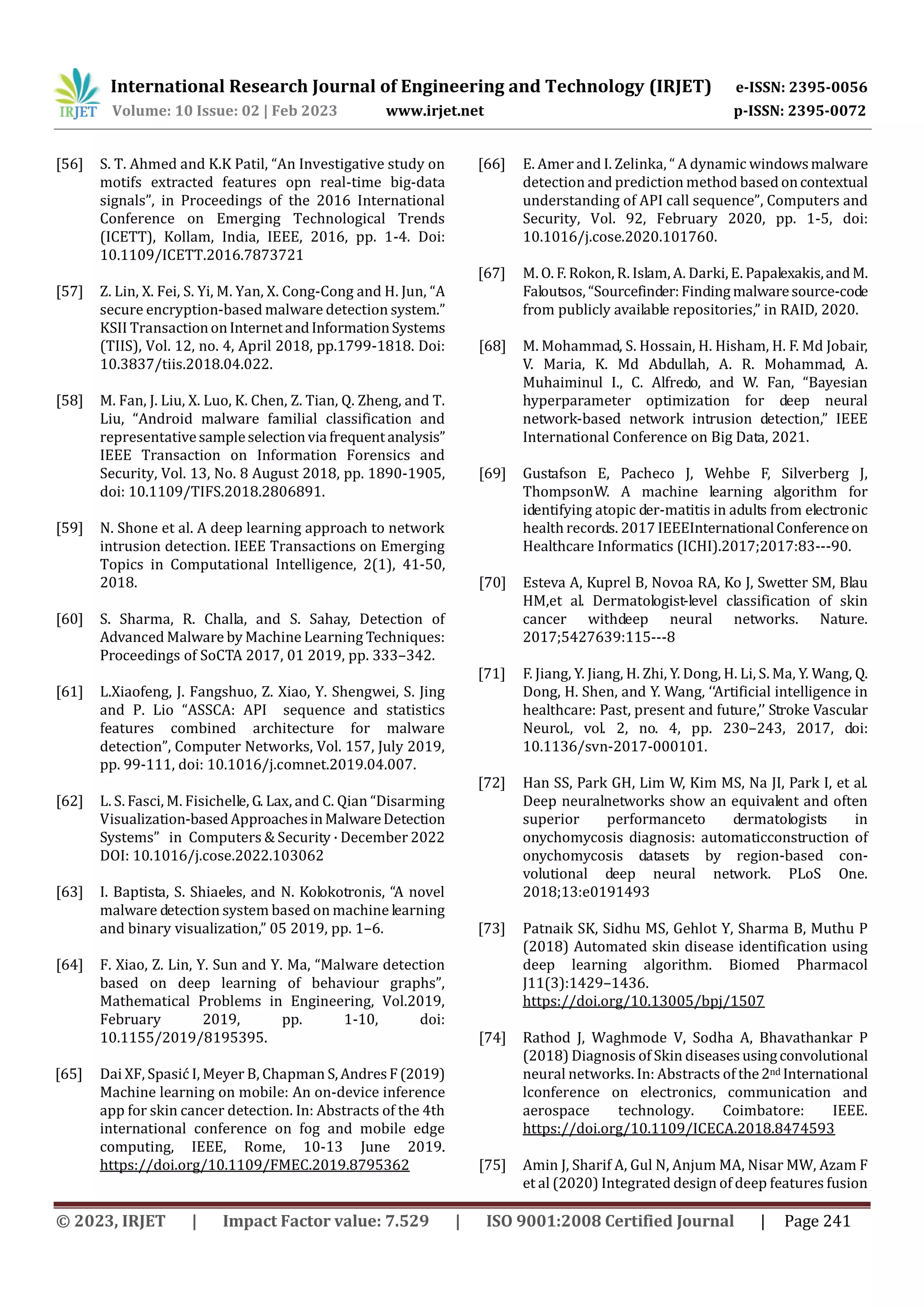 International Research Journal of Engineering and Technology (IRJET) e-ISSN: 2395-0056
Volume: 10 Issue: 02 | Feb 2023 www.irjet.net p-ISSN: 2395-0072
© 2023, IRJET | Impact Factor value: 7.529 | ISO 9001:2008 Certified Journal | Page 241
[56] S. T. Ahmed and K.K Patil, “An Investigative study on
motifs extracted features opn real-time big-data
signals”, in Proceedings of the 2016 International
Conference on Emerging Technological Trends
(ICETT), Kollam, India, IEEE, 2016, pp. 1-4. Doi:
10.1109/ICETT.2016.7873721
[57] Z. Lin, X. Fei, S. Yi, M. Yan, X. Cong-Cong and H. Jun, “A
secure encryption-based malware detection system.”
KSII TransactiononInternetandInformationSystems
(TIIS), Vol. 12, no. 4, April 2018, pp.1799-1818. Doi:
10.3837/tiis.2018.04.022.
[58] M. Fan, J. Liu, X. Luo, K. Chen, Z. Tian, Q. Zheng, and T.
Liu, “Android malware familial classification and
representativesampleselectionvia frequentanalysis”
IEEE Transaction on Information Forensics and
Security, Vol. 13, No. 8 August 2018, pp. 1890-1905,
doi: 10.1109/TIFS.2018.2806891.
[59] N. Shone et al. A deep learning approach to network
intrusion detection. IEEE Transactions on Emerging
Topics in Computational Intelligence, 2(1), 41-50,
2018.
[60] S. Sharma, R. Challa, and S. Sahay, Detection of
Advanced Malware by Machine Learning Techniques:
Proceedings of SoCTA 2017, 01 2019, pp. 333–342.
[61] L.Xiaofeng, J. Fangshuo, Z. Xiao, Y. Shengwei, S. Jing
and P. Lio “ASSCA: API sequence and statistics
features combined architecture for malware
detection”, Computer Networks, Vol. 157, July 2019,
pp. 99-111, doi: 10.1016/j.comnet.2019.04.007.
[62] L. S. Fasci, M. Fisichelle, G. Lax, and C. Qian “Disarming
Visualization-basedApproachesinMalwareDetection
Systems” in Computers & Security · December 2022
DOI: 10.1016/j.cose.2022.103062
[63] I. Baptista, S. Shiaeles, and N. Kolokotronis, “A novel
malware detection system based on machine learning
and binary visualization,” 05 2019, pp. 1–6.
[64] F. Xiao, Z. Lin, Y. Sun and Y. Ma, “Malware detection
based on deep learning of behaviour graphs”,
Mathematical Problems in Engineering, Vol.2019,
February 2019, pp. 1-10, doi:
10.1155/2019/8195395.
[65] Dai XF, Spasić I, Meyer B, Chapman S,AndresF(2019)
Machine learning on mobile: An on-device inference
app for skin cancer detection. In: Abstracts of the 4th
international conference on fog and mobile edge
computing, IEEE, Rome, 10-13 June 2019.
https://doi.org/10.1109/FMEC.2019.8795362
[66] E. Amer and I. Zelinka, “ A dynamic windowsmalware
detection and prediction method based oncontextual
understanding of API call sequence”, Computers and
Security, Vol. 92, February 2020, pp. 1-5, doi:
10.1016/j.cose.2020.101760.
[67] M. O. F. Rokon, R. Islam, A. Darki, E. Papalexakis,andM.
Faloutsos, “Sourcefinder:Finding malwaresource-code
from publicly available repositories,” in RAID, 2020.
[68] M. Mohammad, S. Hossain, H. Hisham, H. F. Md Jobair,
V. Maria, K. Md Abdullah, A. R. Mohammad, A.
Muhaiminul I., C. Alfredo, and W. Fan, “Bayesian
hyperparameter optimization for deep neural
network-based network intrusion detection,” IEEE
International Conference on Big Data, 2021.
[69] Gustafson E, Pacheco J, Wehbe F, Silverberg J,
ThompsonW. A machine learning algorithm for
identifying atopic der-matitis in adults from electronic
health records. 2017 IEEEInternationalConferenceon
Healthcare Informatics (ICHI).2017;2017:83---90.
[70] Esteva A, Kuprel B, Novoa RA, Ko J, Swetter SM, Blau
HM,et al. Dermatologist-level classification of skin
cancer withdeep neural networks. Nature.
2017;5427639:115---8
[71] F. Jiang, Y. Jiang, H. Zhi, Y. Dong, H. Li, S. Ma, Y. Wang, Q.
Dong, H. Shen, and Y. Wang, ‘‘Artificial intelligence in
healthcare: Past, present and future,’’ Stroke Vascular
Neurol., vol. 2, no. 4, pp. 230–243, 2017, doi:
10.1136/svn-2017-000101.
[72] Han SS, Park GH, Lim W, Kim MS, Na JI, Park I, et al.
Deep neuralnetworks show an equivalent and often
superior performanceto dermatologists in
onychomycosis diagnosis: automaticconstruction of
onychomycosis datasets by region-based con-
volutional deep neural network. PLoS One.
2018;13:e0191493
[73] Patnaik SK, Sidhu MS, Gehlot Y, Sharma B, Muthu P
(2018) Automated skin disease identification using
deep learning algorithm. Biomed Pharmacol
J11(3):1429–1436.
https://doi.org/10.13005/bpj/1507
[74] Rathod J, Waghmode V, Sodha A, Bhavathankar P
(2018) Diagnosis of Skin diseasesusingconvolutional
neural networks. In: Abstracts of the2nd International
lconference on electronics, communication and
aerospace technology. Coimbatore: IEEE.
https://doi.org/10.1109/ICECA.2018.8474593
[75] Amin J, Sharif A, Gul N, Anjum MA, Nisar MW, Azam F
et al (2020) Integrated design of deep features fusion
 