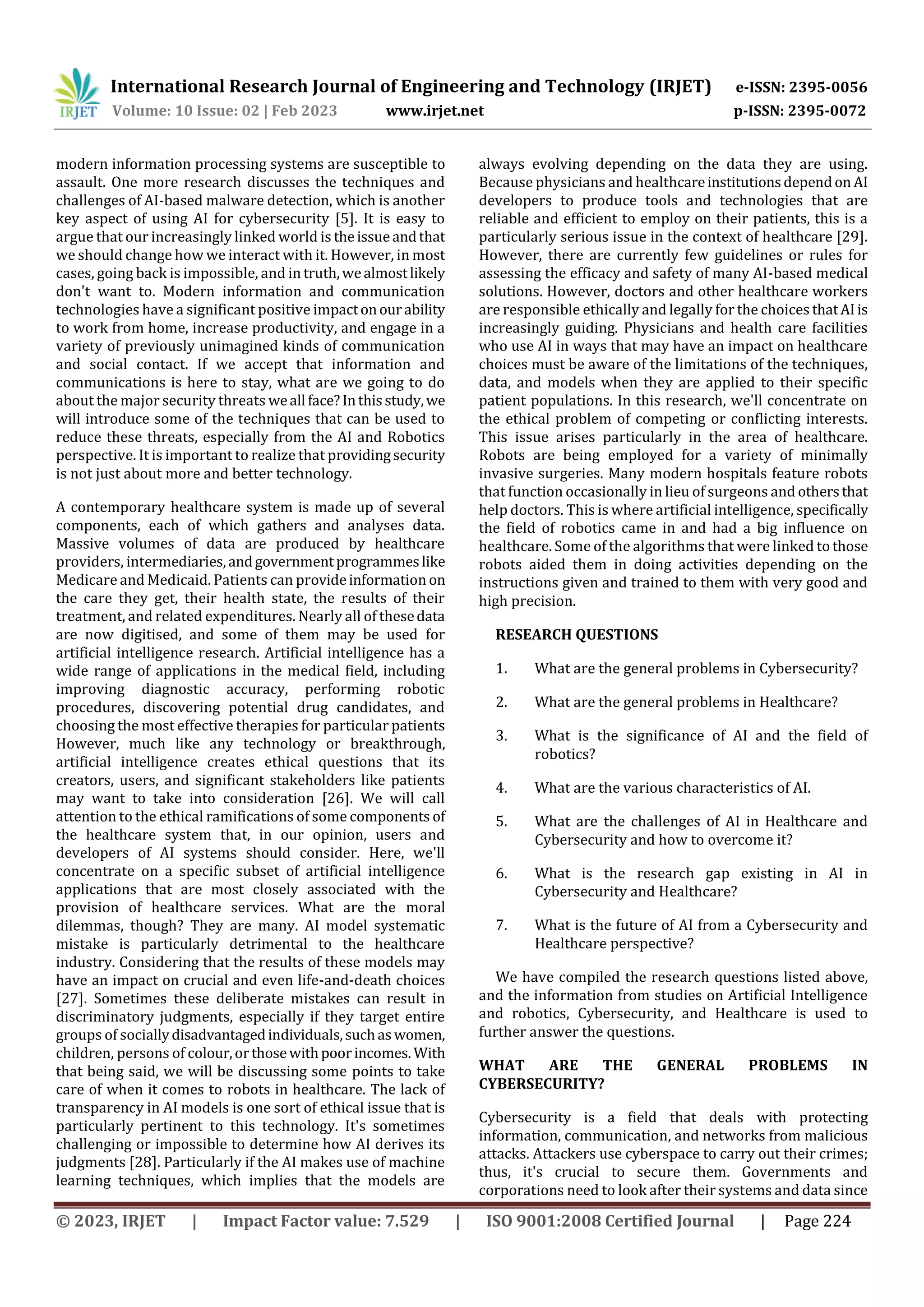 International Research Journal of Engineering and Technology (IRJET) e-ISSN: 2395-0056
Volume: 10 Issue: 02 | Feb 2023 www.irjet.net p-ISSN: 2395-0072
© 2023, IRJET | Impact Factor value: 7.529 | ISO 9001:2008 Certified Journal | Page 224
modern information processing systems are susceptible to
assault. One more research discusses the techniques and
challenges of AI-based malware detection, which is another
key aspect of using AI for cybersecurity [5]. It is easy to
argue that our increasingly linked world is theissueandthat
we should change how we interact with it. However, in most
cases, going back is impossible, and in truth,wealmostlikely
don't want to. Modern information and communication
technologies have a significant positive impactonourability
to work from home, increase productivity, and engage in a
variety of previously unimagined kinds of communication
and social contact. If we accept that information and
communications is here to stay, what are we going to do
about the major security threats weall face?Inthisstudy,we
will introduce some of the techniques that can be used to
reduce these threats, especially from the AI and Robotics
perspective. It is important to realize that providingsecurity
is not just about more and better technology.
A contemporary healthcare system is made up of several
components, each of which gathers and analyses data.
Massive volumes of data are produced by healthcare
providers, intermediaries,andgovernmentprogrammeslike
Medicare and Medicaid. Patients can provideinformation on
the care they get, their health state, the results of their
treatment, and related expenditures. Nearly all of thesedata
are now digitised, and some of them may be used for
artificial intelligence research. Artificial intelligence has a
wide range of applications in the medical field, including
improving diagnostic accuracy, performing robotic
procedures, discovering potential drug candidates, and
choosing the most effective therapies for particular patients
However, much like any technology or breakthrough,
artificial intelligence creates ethical questions that its
creators, users, and significant stakeholders like patients
may want to take into consideration [26]. We will call
attention to the ethical ramifications of some components of
the healthcare system that, in our opinion, users and
developers of AI systems should consider. Here, we'll
concentrate on a specific subset of artificial intelligence
applications that are most closely associated with the
provision of healthcare services. What are the moral
dilemmas, though? They are many. AI model systematic
mistake is particularly detrimental to the healthcare
industry. Considering that the results of these models may
have an impact on crucial and even life-and-death choices
[27]. Sometimes these deliberate mistakes can result in
discriminatory judgments, especially if they target entire
groups of sociallydisadvantagedindividuals,suchaswomen,
children, persons of colour,orthosewithpoorincomes. With
that being said, we will be discussing some points to take
care of when it comes to robots in healthcare. The lack of
transparency in AI models is one sort of ethical issue that is
particularly pertinent to this technology. It's sometimes
challenging or impossible to determine how AI derives its
judgments [28]. Particularly if the AI makes use of machine
learning techniques, which implies that the models are
always evolving depending on the data they are using.
Because physicians and healthcareinstitutionsdependon AI
developers to produce tools and technologies that are
reliable and efficient to employ on their patients, this is a
particularly serious issue in the context of healthcare [29].
However, there are currently few guidelines or rules for
assessing the efficacy and safety of many AI-based medical
solutions. However, doctors and other healthcare workers
are responsible ethically and legally for the choices thatAIis
increasingly guiding. Physicians and health care facilities
who use AI in ways that may have an impact on healthcare
choices must be aware of the limitations of the techniques,
data, and models when they are applied to their specific
patient populations. In this research, we'll concentrate on
the ethical problem of competing or conflicting interests.
This issue arises particularly in the area of healthcare.
Robots are being employed for a variety of minimally
invasive surgeries. Many modern hospitals feature robots
that function occasionally in lieu of surgeons and othersthat
help doctors. This is where artificial intelligence, specifically
the field of robotics came in and had a big influence on
healthcare. Some of the algorithms that were linked to those
robots aided them in doing activities depending on the
instructions given and trained to them with very good and
high precision.
RESEARCH QUESTIONS
1. What are the general problems in Cybersecurity?
2. What are the general problems in Healthcare?
3. What is the significance of AI and the field of
robotics?
4. What are the various characteristics of AI.
5. What are the challenges of AI in Healthcare and
Cybersecurity and how to overcome it?
6. What is the research gap existing in AI in
Cybersecurity and Healthcare?
7. What is the future of AI from a Cybersecurity and
Healthcare perspective?
We have compiled the research questions listed above,
and the information from studies on Artificial Intelligence
and robotics, Cybersecurity, and Healthcare is used to
further answer the questions.
WHAT ARE THE GENERAL PROBLEMS IN
CYBERSECURITY?
Cybersecurity is a field that deals with protecting
information, communication, and networks from malicious
attacks. Attackers use cyberspace to carry out their crimes;
thus, it's crucial to secure them. Governments and
corporations need to look after their systems and data since
 