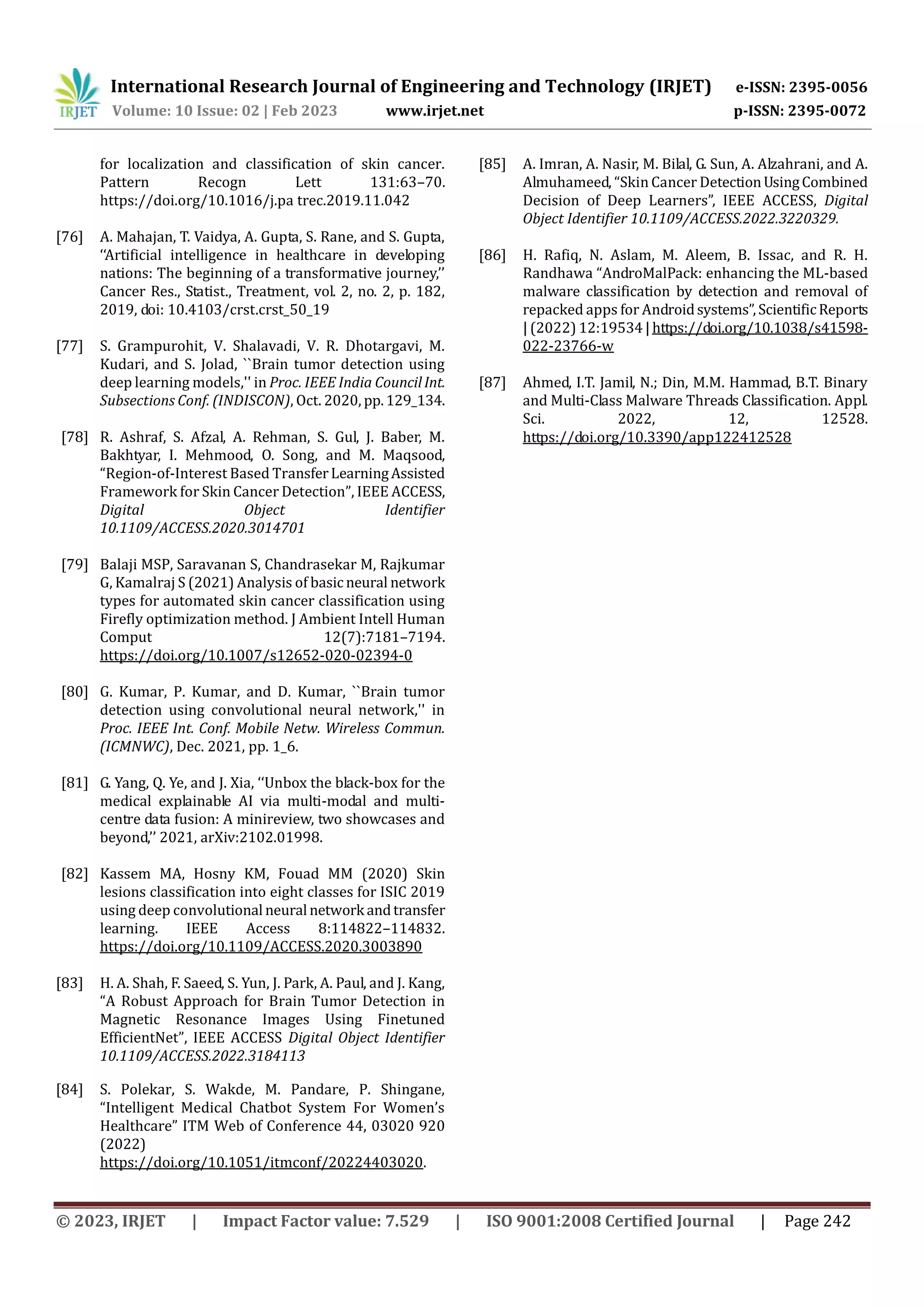 International Research Journal of Engineering and Technology (IRJET) e-ISSN: 2395-0056
Volume: 10 Issue: 02 | Feb 2023 www.irjet.net p-ISSN: 2395-0072
© 2023, IRJET | Impact Factor value: 7.529 | ISO 9001:2008 Certified Journal | Page 242
for localization and classification of skin cancer.
Pattern Recogn Lett 131:63–70.
https://doi.org/10.1016/j.pa trec.2019.11.042
[76] A. Mahajan, T. Vaidya, A. Gupta, S. Rane, and S. Gupta,
‘‘Artificial intelligence in healthcare in developing
nations: The beginning of a transformative journey,’’
Cancer Res., Statist., Treatment, vol. 2, no. 2, p. 182,
2019, doi: 10.4103/crst.crst_50_19
[77] S. Grampurohit, V. Shalavadi, V. R. Dhotargavi, M.
Kudari, and S. Jolad, ``Brain tumor detection using
deep learning models,'' in Proc. IEEE India CouncilInt.
Subsections Conf. (INDISCON), Oct. 2020, pp.129_134.
[78] R. Ashraf, S. Afzal, A. Rehman, S. Gul, J. Baber, M.
Bakhtyar, I. Mehmood, O. Song, and M. Maqsood,
“Region-of-Interest Based TransferLearningAssisted
Framework for Skin Cancer Detection”, IEEE ACCESS,
Digital Object Identifier
10.1109/ACCESS.2020.3014701
[79] Balaji MSP, Saravanan S, Chandrasekar M, Rajkumar
G, Kamalraj S (2021) Analysis of basic neural network
types for automated skin cancer classification using
Firefly optimization method. J Ambient Intell Human
Comput 12(7):7181–7194.
https://doi.org/10.1007/s12652-020-02394-0
[80] G. Kumar, P. Kumar, and D. Kumar, ``Brain tumor
detection using convolutional neural network,'' in
Proc. IEEE Int. Conf. Mobile Netw. Wireless Commun.
(ICMNWC), Dec. 2021, pp. 1_6.
[81] G. Yang, Q. Ye, and J. Xia, ‘‘Unbox the black-box for the
medical explainable AI via multi-modal and multi-
centre data fusion: A minireview, two showcases and
beyond,’’ 2021, arXiv:2102.01998.
[82] Kassem MA, Hosny KM, Fouad MM (2020) Skin
lesions classification into eight classes for ISIC 2019
using deep convolutional neural network andtransfer
learning. IEEE Access 8:114822–114832.
https://doi.org/10.1109/ACCESS.2020.3003890
[83] H. A. Shah, F. Saeed, S. Yun, J. Park, A. Paul, and J. Kang,
“A Robust Approach for Brain Tumor Detection in
Magnetic Resonance Images Using Finetuned
EfficientNet”, IEEE ACCESS Digital Object Identifier
10.1109/ACCESS.2022.3184113
[84] S. Polekar, S. Wakde, M. Pandare, P. Shingane,
“Intelligent Medical Chatbot System For Women’s
Healthcare” ITM Web of Conference 44, 03020 920
(2022)
https://doi.org/10.1051/itmconf/20224403020.
[85] A. Imran, A. Nasir, M. Bilal, G. Sun, A. Alzahrani, and A.
Almuhameed, “Skin Cancer DetectionUsingCombined
Decision of Deep Learners”, IEEE ACCESS, Digital
Object Identifier 10.1109/ACCESS.2022.3220329.
[86] H. Rafiq, N. Aslam, M. Aleem, B. Issac, and R. H.
Randhawa “AndroMalPack: enhancing the ML-based
malware classification by detection and removal of
repacked apps for Androidsystems”,ScientificReports
| (2022) 12:19534|https://doi.org/10.1038/s41598-
022-23766-w
[87] Ahmed, I.T. Jamil, N.; Din, M.M. Hammad, B.T. Binary
and Multi-Class Malware Threads Classification. Appl.
Sci. 2022, 12, 12528.
https://doi.org/10.3390/app122412528
 