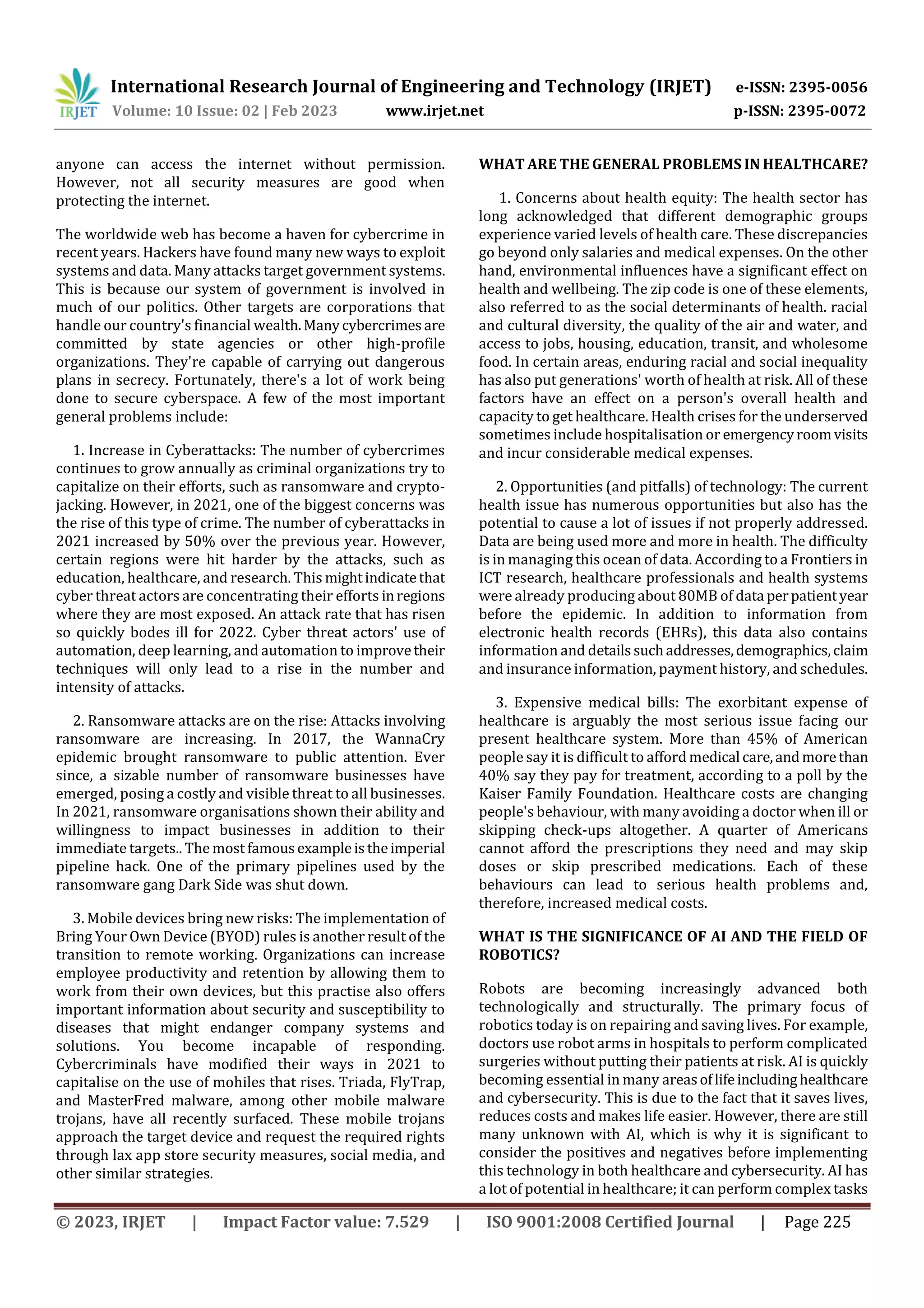 International Research Journal of Engineering and Technology (IRJET) e-ISSN: 2395-0056
Volume: 10 Issue: 02 | Feb 2023 www.irjet.net p-ISSN: 2395-0072
© 2023, IRJET | Impact Factor value: 7.529 | ISO 9001:2008 Certified Journal | Page 225
anyone can access the internet without permission.
However, not all security measures are good when
protecting the internet.
The worldwide web has become a haven for cybercrime in
recent years. Hackers have found many new ways to exploit
systems and data. Many attacks target government systems.
This is because our system of government is involved in
much of our politics. Other targets are corporations that
handle our country's financial wealth.Manycybercrimes are
committed by state agencies or other high-profile
organizations. They're capable of carrying out dangerous
plans in secrecy. Fortunately, there's a lot of work being
done to secure cyberspace. A few of the most important
general problems include:
1. Increase in Cyberattacks: The number of cybercrimes
continues to grow annually as criminal organizations try to
capitalize on their efforts, such as ransomware and crypto-
jacking. However, in 2021, one of the biggest concerns was
the rise of this type of crime. The number of cyberattacks in
2021 increased by 50% over the previous year. However,
certain regions were hit harder by the attacks, such as
education, healthcare, and research. This mightindicatethat
cyber threat actors are concentrating their efforts inregions
where they are most exposed. An attack rate that has risen
so quickly bodes ill for 2022. Cyber threat actors' use of
automation, deep learning, and automation to improvetheir
techniques will only lead to a rise in the number and
intensity of attacks.
2. Ransomware attacks are on the rise: Attacks involving
ransomware are increasing. In 2017, the WannaCry
epidemic brought ransomware to public attention. Ever
since, a sizable number of ransomware businesses have
emerged, posing a costly and visible threat to all businesses.
In 2021, ransomware organisations shown their ability and
willingness to impact businesses in addition to their
immediate targets.. The most famousexampleistheimperial
pipeline hack. One of the primary pipelines used by the
ransomware gang Dark Side was shut down.
3. Mobile devices bring new risks: The implementation of
Bring Your Own Device (BYOD) rules is another result of the
transition to remote working. Organizations can increase
employee productivity and retention by allowing them to
work from their own devices, but this practise also offers
important information about security and susceptibility to
diseases that might endanger company systems and
solutions. You become incapable of responding.
Cybercriminals have modified their ways in 2021 to
capitalise on the use of mohiles that rises. Triada, FlyTrap,
and MasterFred malware, among other mobile malware
trojans, have all recently surfaced. These mobile trojans
approach the target device and request the required rights
through lax app store security measures, social media, and
other similar strategies.
WHAT ARE THE GENERAL PROBLEMS IN HEALTHCARE?
1. Concerns about health equity: The health sector has
long acknowledged that different demographic groups
experience varied levels of health care. These discrepancies
go beyond only salaries and medical expenses. On the other
hand, environmental influences have a significant effect on
health and wellbeing. The zip code is one of these elements,
also referred to as the social determinants of health. racial
and cultural diversity, the quality of the air and water, and
access to jobs, housing, education, transit, and wholesome
food. In certain areas, enduring racial and social inequality
has also put generations' worth of health at risk. All of these
factors have an effect on a person's overall health and
capacity to get healthcare. Health crises for the underserved
sometimes include hospitalisation or emergencyroomvisits
and incur considerable medical expenses.
2. Opportunities (and pitfalls) of technology: The current
health issue has numerous opportunities but also has the
potential to cause a lot of issues if not properly addressed.
Data are being used more and more in health. The difficulty
is in managing this ocean of data. According to a Frontiers in
ICT research, healthcare professionals and health systems
were already producing about 80MB of data perpatientyear
before the epidemic. In addition to information from
electronic health records (EHRs), this data also contains
information and detailssuchaddresses,demographics,claim
and insurance information, payment history, and schedules.
3. Expensive medical bills: The exorbitant expense of
healthcare is arguably the most serious issue facing our
present healthcare system. More than 45% of American
people say it is difficult to afford medical care,andmorethan
40% say they pay for treatment, according to a poll by the
Kaiser Family Foundation. Healthcare costs are changing
people's behaviour, with many avoiding a doctor when ill or
skipping check-ups altogether. A quarter of Americans
cannot afford the prescriptions they need and may skip
doses or skip prescribed medications. Each of these
behaviours can lead to serious health problems and,
therefore, increased medical costs.
WHAT IS THE SIGNIFICANCE OF AI AND THE FIELD OF
ROBOTICS?
Robots are becoming increasingly advanced both
technologically and structurally. The primary focus of
robotics today is on repairing and saving lives. For example,
doctors use robot arms in hospitals to perform complicated
surgeries without putting their patients at risk. AI is quickly
becoming essential in many areasoflifeincludinghealthcare
and cybersecurity. This is due to the fact that it saves lives,
reduces costs and makes life easier. However, there are still
many unknown with AI, which is why it is significant to
consider the positives and negatives before implementing
this technology in both healthcare and cybersecurity. AI has
a lot of potential in healthcare; it can perform complex tasks
 