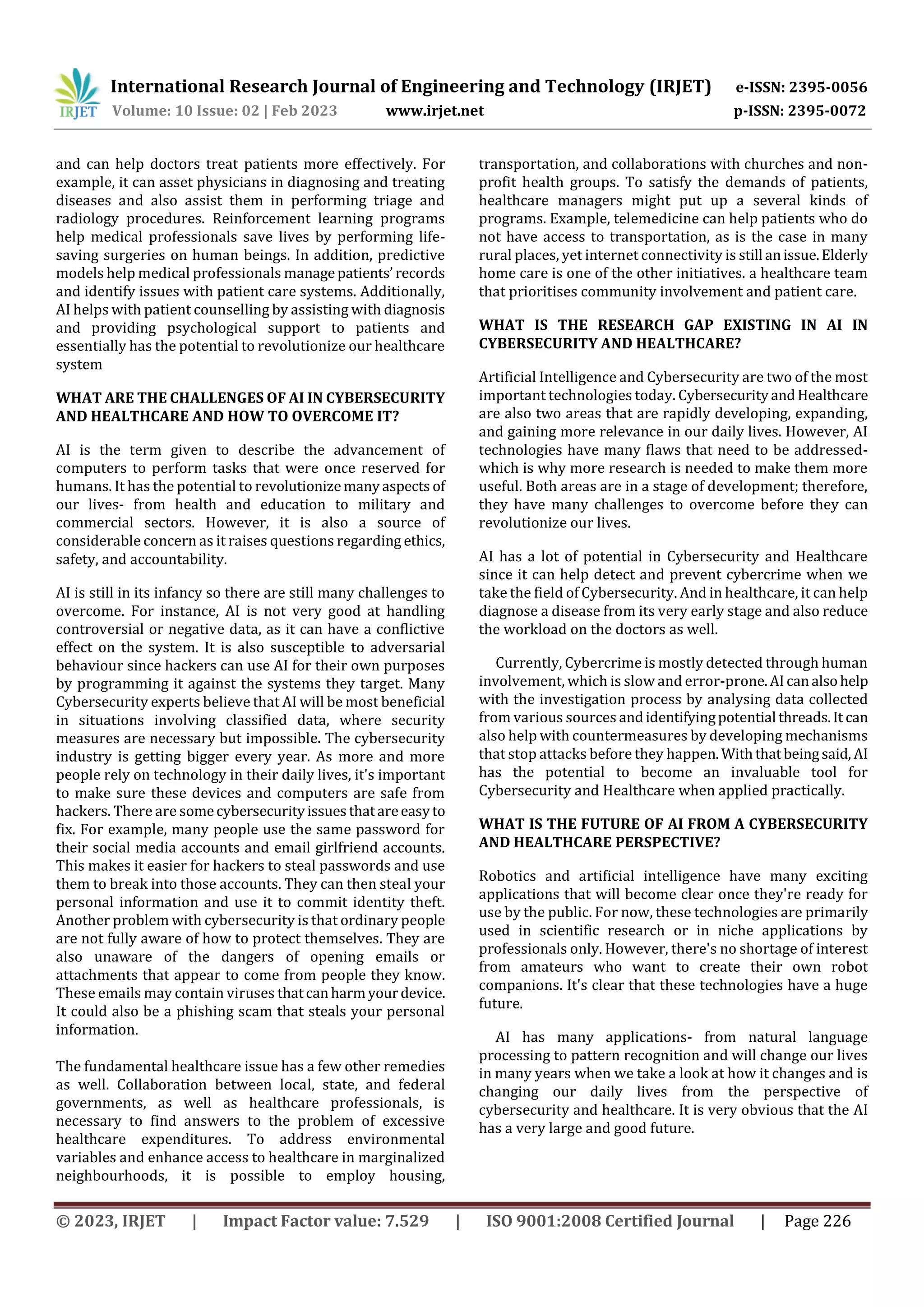 International Research Journal of Engineering and Technology (IRJET) e-ISSN: 2395-0056
Volume: 10 Issue: 02 | Feb 2023 www.irjet.net p-ISSN: 2395-0072
© 2023, IRJET | Impact Factor value: 7.529 | ISO 9001:2008 Certified Journal | Page 226
and can help doctors treat patients more effectively. For
example, it can asset physicians in diagnosing and treating
diseases and also assist them in performing triage and
radiology procedures. Reinforcement learning programs
help medical professionals save lives by performing life-
saving surgeries on human beings. In addition, predictive
models help medical professionals managepatients’ records
and identify issues with patient care systems. Additionally,
AI helps with patient counselling by assisting with diagnosis
and providing psychological support to patients and
essentially has the potential to revolutionize our healthcare
system
WHAT ARE THE CHALLENGES OF AI IN CYBERSECURITY
AND HEALTHCARE AND HOW TO OVERCOME IT?
AI is the term given to describe the advancement of
computers to perform tasks that were once reserved for
humans. It has the potential to revolutionizemanyaspects of
our lives- from health and education to military and
commercial sectors. However, it is also a source of
considerable concern as it raises questions regarding ethics,
safety, and accountability.
AI is still in its infancy so there are still many challenges to
overcome. For instance, AI is not very good at handling
controversial or negative data, as it can have a conflictive
effect on the system. It is also susceptible to adversarial
behaviour since hackers can use AI for their own purposes
by programming it against the systems they target. Many
Cybersecurity experts believe that AI will be most beneficial
in situations involving classified data, where security
measures are necessary but impossible. The cybersecurity
industry is getting bigger every year. As more and more
people rely on technology in their daily lives, it's important
to make sure these devices and computers are safe from
hackers. There are somecybersecurityissuesthatareeasyto
fix. For example, many people use the same password for
their social media accounts and email girlfriend accounts.
This makes it easier for hackers to steal passwords and use
them to break into those accounts. They can then steal your
personal information and use it to commit identity theft.
Another problem with cybersecurity is that ordinary people
are not fully aware of how to protect themselves. They are
also unaware of the dangers of opening emails or
attachments that appear to come from people they know.
These emails may contain viruses thatcanharmyourdevice.
It could also be a phishing scam that steals your personal
information.
The fundamental healthcare issue has a few other remedies
as well. Collaboration between local, state, and federal
governments, as well as healthcare professionals, is
necessary to find answers to the problem of excessive
healthcare expenditures. To address environmental
variables and enhance access to healthcare in marginalized
neighbourhoods, it is possible to employ housing,
transportation, and collaborations with churches and non-
profit health groups. To satisfy the demands of patients,
healthcare managers might put up a several kinds of
programs. Example, telemedicine can help patients who do
not have access to transportation, as is the case in many
rural places, yet internet connectivity is still anissue.Elderly
home care is one of the other initiatives. a healthcare team
that prioritises community involvement and patient care.
WHAT IS THE RESEARCH GAP EXISTING IN AI IN
CYBERSECURITY AND HEALTHCARE?
Artificial Intelligence and Cybersecurity are two of the most
important technologies today. CybersecurityandHealthcare
are also two areas that are rapidly developing, expanding,
and gaining more relevance in our daily lives. However, AI
technologies have many flaws that need to be addressed-
which is why more research is needed to make them more
useful. Both areas are in a stage of development; therefore,
they have many challenges to overcome before they can
revolutionize our lives.
AI has a lot of potential in Cybersecurity and Healthcare
since it can help detect and prevent cybercrime when we
take the field of Cybersecurity. And in healthcare, it can help
diagnose a disease from its very early stage and also reduce
the workload on the doctors as well.
Currently, Cybercrime is mostly detected through human
involvement, which is slow and error-prone.AIcanalsohelp
with the investigation process by analysing data collected
from various sources andidentifyingpotential threads.It can
also help with countermeasures by developing mechanisms
that stop attacks before they happen.Withthatbeingsaid, AI
has the potential to become an invaluable tool for
Cybersecurity and Healthcare when applied practically.
WHAT IS THE FUTURE OF AI FROM A CYBERSECURITY
AND HEALTHCARE PERSPECTIVE?
Robotics and artificial intelligence have many exciting
applications that will become clear once they're ready for
use by the public. For now, these technologies are primarily
used in scientific research or in niche applications by
professionals only. However, there's no shortage of interest
from amateurs who want to create their own robot
companions. It's clear that these technologies have a huge
future.
AI has many applications- from natural language
processing to pattern recognition and will change our lives
in many years when we take a look at how it changes and is
changing our daily lives from the perspective of
cybersecurity and healthcare. It is very obvious that the AI
has a very large and good future.
 