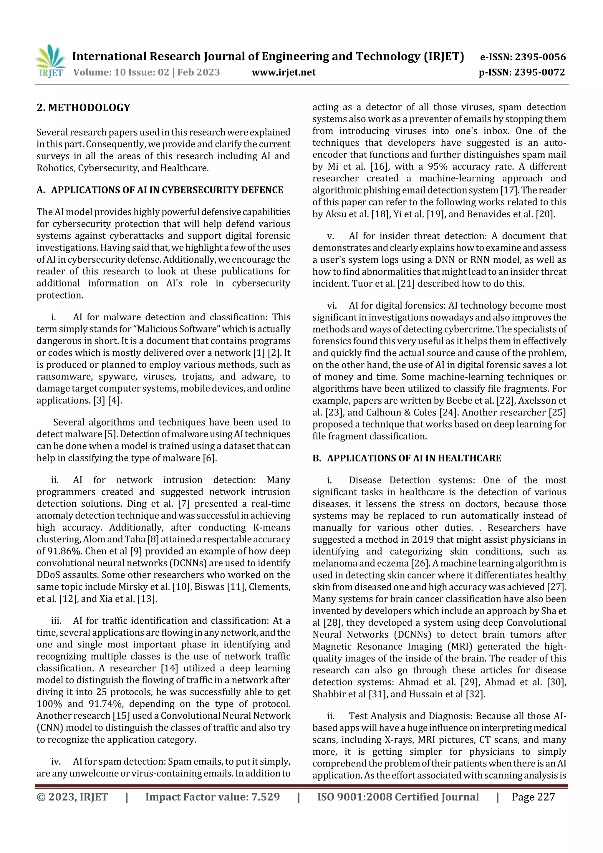 International Research Journal of Engineering and Technology (IRJET) e-ISSN: 2395-0056
Volume: 10 Issue: 02 | Feb 2023 www.irjet.net p-ISSN: 2395-0072
© 2023, IRJET | Impact Factor value: 7.529 | ISO 9001:2008 Certified Journal | Page 227
2. METHODOLOGY
Several research papers usedin this researchwereexplained
in this part. Consequently, weprovide and clarify the current
surveys in all the areas of this research including AI and
Robotics, Cybersecurity, and Healthcare.
A. APPLICATIONS OF AI IN CYBERSECURITY DEFENCE
The AI model provides highlypowerfuldefensivecapabilities
for cybersecurity protection that will help defend various
systems against cyberattacks and support digital forensic
investigations. Having said that,wehighlightafewoftheuses
of AI in cybersecuritydefense.Additionally,weencouragethe
reader of this research to look at these publications for
additional information on AI's role in cybersecurity
protection.
i. AI for malware detection and classification: This
term simply stands for “MaliciousSoftware”whichisactually
dangerous in short. It is a document that contains programs
or codes which is mostly delivered over a network [1] [2]. It
is produced or planned to employ various methods, such as
ransomware, spyware, viruses, trojans, and adware, to
damage targetcomputer systems, mobile devices,andonline
applications. [3] [4].
Several algorithms and techniques have been used to
detect malware [5].DetectionofmalwareusingAItechniques
can be done when a model is trained using a dataset that can
help in classifying the type of malware [6].
ii. AI for network intrusion detection: Many
programmers created and suggested network intrusion
detection solutions. Ding et al. [7] presented a real-time
anomaly detection technique andwassuccessfulinachieving
high accuracy. Additionally, after conducting K-means
clustering, Alom andTaha[8]attainedarespectableaccuracy
of 91.86%. Chen et al [9] provided an example of how deep
convolutional neural networks (DCNNs) are used to identify
DDoS assaults. Some other researchers who worked on the
same topic include Mirsky et al. [10], Biswas [11], Clements,
et al. [12], and Xia et al. [13].
iii. AI for traffic identification and classification: At a
time, several applicationsare flowinginanynetwork,andthe
one and single most important phase in identifying and
recognizing multiple classes is the use of network traffic
classification. A researcher [14] utilized a deep learning
model to distinguish the flowing of traffic in a network after
diving it into 25 protocols, he was successfully able to get
100% and 91.74%, depending on the type of protocol.
Another research [15] used a Convolutional Neural Network
(CNN) model to distinguish the classes of traffic and also try
to recognize the application category.
iv. AI for spam detection: Spam emails, to put it simply,
are any unwelcomeor virus-containing emails. Inadditionto
acting as a detector of all those viruses, spam detection
systems also work as a preventer of emails by stopping them
from introducing viruses into one's inbox. One of the
techniques that developers have suggested is an auto-
encoder that functions and further distinguishes spam mail
by Mi et al. [16], with a 95% accuracy rate. A different
researcher created a machine-learning approach and
algorithmic phishing email detectionsystem[17].Thereader
of this paper can refer to the following works related to this
by Aksu et al. [18], Yi et al. [19], and Benavides et al. [20].
v. AI for insider threat detection: A document that
demonstratesandclearlyexplainshowtoexamineandassess
a user's system logs using a DNN or RNN model, as well as
how to find abnormalities that might lead toaninsiderthreat
incident. Tuor et al. [21] described how to do this.
vi. AI for digital forensics: AI technology become most
significant in investigations nowadays and also improvesthe
methodsand ways of detecting cybercrime.Thespecialistsof
forensics found this very useful as it helps them in effectively
and quickly find the actual source and cause of the problem,
on the other hand, the use of AI in digital forensic saves a lot
of money and time. Some machine-learning techniques or
algorithms have been utilized to classify file fragments. For
example, papers are written by Beebe et al. [22], Axelsson et
al. [23], and Calhoun & Coles [24]. Another researcher [25]
proposed a technique that works based on deep learning for
file fragment classification.
B. APPLICATIONS OF AI IN HEALTHCARE
i. Disease Detection systems: One of the most
significant tasks in healthcare is the detection of various
diseases. it lessens the stress on doctors, because those
systems may be replaced to run automatically instead of
manually for various other duties. . Researchers have
suggested a method in 2019 that might assist physicians in
identifying and categorizing skin conditions, such as
melanoma and eczema [26]. A machinelearning algorithm is
used in detecting skin cancer where it differentiates healthy
skin from diseased one and high accuracy was achieved [27].
Many systems for brain cancer classification have also been
invented by developers which include an approach by Sha et
al [28], they developed a system using deep Convolutional
Neural Networks (DCNNs) to detect brain tumors after
Magnetic Resonance Imaging (MRI) generated the high-
quality images of the inside of the brain. The reader of this
research can also go through these articles for disease
detection systems: Ahmad et al. [29], Ahmad et al. [30],
Shabbir et al [31], and Hussain et al [32].
ii. Test Analysis and Diagnosis: Because all those AI-
based apps will haveahugeinfluenceoninterpretingmedical
scans, including X-rays, MRI pictures, CT scans, and many
more, it is getting simpler for physicians to simply
comprehend the problemoftheirpatientswhenthereisanAI
application. As the effort associated with scanninganalysisis
 