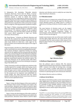 International Research Journal of Engineering and Technology (IRJET) e-ISSN: 2395-0056
Volume: 10 Issue: 02 | Feb 2023 www.irjet.net p-ISSN: 2395-0072
© 2023, IRJET | Impact Factor value: 7.529 | ISO 9001:2008 Certified Journal | Page 260
D. Dakopoulos, N.G. Bourbakis, “Wearable obstacle
Avoidance Electronic Travel Aids for Blind; A Survey”
proposed that a relative survey among mobile obstacle
detection systems in order to inform the research
community and users regarding the abilities of this project
and regarding the innovation in adaptive technology for the
sightless people. This study is based on different attributes
and performance specification of this system that arranges
them in categories, offeringquantitative-qualitativeanalysis.
Mr. Ungar S, “Blades comparing methods for Introducing
Blind and Visually Impaired People to unfamiliar urban
environments”. He proposed methods for the unsighted
people of urban areas. But they didn’t consider the people
who cannot afford equipments of high cost. Drishti
overcomes this drawback.
Ms. Pooja Sharma, “ A Review on Obstacle Detection and
Vision”[4]. She analyzed that objects can be detected, but
there are drawbacks in terms of angles and distance . On the
other hand, Drishti for blind has a wide angle for the
detection which can be widened with respect to the range of
the sensor.
Hugo Fernandesc, Joảo Barroso, “Blind Guide: an ultrasound
sensor based body area network for guiding blind people” .
The research introduces supportive formula for sensing
obstacles for the sightlesspersonswhogenerallytakehelpof
white-cane or the pet dog, thus for the detection of obstacles
by using this device provides a proper solution to the blinds.
Based on the Body Area Network of ultrasonic sensors that
generate sound-based response, this solution is given. The
Body Area Network can be inserted inside cloth fabric,
emancipating sightless person from utilizing the seeing-eye
dog or that white-cane.
Today’s Innovative world is providing many solutionsto the
visually impaired for example; white-cane having a tip for
assisting the movement of the blind people. The cane has
different types used in today’s technological world in the
form of white cane, laser cane and smart cane. Dogs trained
for this purpose are too expensive and unaffordable for
certain people. The study discovered that the remote
guidance system being very hard to move hence this device
will act as most optimized version
2. Methodology
Figure 1 shows the block diagram of the main module of
the prototype which consists of Arduino nano which is the
main processor, ultrasonic sensor which is used for object
detection,GPS and GSMmoduleusedfortrackingthelocation
of the user and vibration motor to notify the user about the
object ahead by its vibrations.
Figure 2 shows the block diagram of the other module of
the prototype which only consist f Arduino nano which is the
main processor, ultrasonic sensor which is used for object
detection and vibration motor to notify the user about the
object ahead by its vibrations.
2.1 Vibration motor
Vibration motor is a compact size coreless DC motor used to
informs the users of receiving the signal by vibrating, no
sound. Vibration motors are widely used in a variety of
applications including cell phones, handsets, pagers, and so
on.
The main features of vibration motor are the magnet
coreless DC motor are permanent, which means it will
always have its magnetic properties (unlike an
electromagnet, which only behaves like a magnet when an
electric current runs through it);
Another main feature is the size of the motor itself is small,
and thus light weight. Moreover, the noise and the power
consumption that the motor produce while using are low.
Based on those features, the performance of the motor is
highly reliable.
Fig1 :Vibration Motor
2.2Software Requirements
Here the software used is Arduino IDE. The Arduino
Integrated Development Environment or Arduino Software
(IDE) - contains a text editor for writing code, a message
area, a text console, a toolbar with buttons for common
functions and a series of menus. It connects to the Arduino
hardware to upload programs and communicate with them.
The Arduino libraries used are as follows:
i. Software Serial library
The Software Serial library allows serial communication on
other digital pins of an Arduino board, using software to
replicatethefunctionality(hencethename"SoftwareSerial").
It is possible to have multiple software serial ports with
speed up to 115200 bps. A parameter enables inverted
signaling for devices which require that protocol.
ii. TinyGPS++
TinyGPS++ is a new Arduino library for parsing NMEA data
streams provided by GPS modules. It is the immediate
inheritor of TinyGPS, a popular compact parser that is used
in Arduino installations around the world. TinyGPS++ is not
 