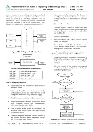 International Research Journal of Engineering and Technology (IRJET) e-ISSN: 2395-0056
Volume: 10 Issue: 02 | Feb 2023 www.irjet.net p-ISSN: 2395-0072
© 2023, IRJET | Impact Factor value: 7.529 | ISO 9001:2008 Certified Journal | Page 261
quite as ‘tiny’as its older sibling, but its powerful and
extremely easy-to-use new object model and useful new
feature set make it an attractive alternative. Like its
predecessor, TinyGPS, this library provides compact and
easy-to-use methods for extracting position, date, time,
altitude, speed, and course from consumer GPS devices.
Figure 2:Block Diagram for Main module
Figure 3:Block Diagram for other modules
2.1Working of the project
• The components are connected to the Arduino as
shown in figure2.
• At the end, after all the connections are done to the
Arduino board, upload the code to Arduino board
and power the module using the power supply.
• The Ultrasonic sensor here used as a transceiver.
• An ultrasonic sensor transmitstheultrasonic waves
with frequency 40KHz and simultaneously
microcontroller starts the clock.
• The ultrasonic wave travels to the object, get
reflected back by the object and again travels
towards the sensor
• The clock stops and measures the time interval at
the moment ultrasonic waves is detected back by
the receiver part of the sensor.
• Now, microcontroller calculates the distance of
object by using this time interval and as speed of
sound is constant in air. The distance is calculated
using:
• Distance = Speed × Time
• This is the distance travelled by the ultrasonic wave
but the actual distance between sensorandobjectis
half of this distance as the wavealsotravelledall the
way back too. So,
• Distance = Distance / 2
• Now this distance is the actual distance between
Sensor and the object.
• Hence, the distance calculation is calculatedandthe
sensor detects and the further procedure of the
buzzing sound to the user is carried out.
• The current location of the person is tracked
by the guardian through GPS and GSM module.
• This design monitors the location continuously of
the blind by sending an alert message using GSM
module as soon as the location is requested by the
caretaker.
• The SMS consists of the latitude and longitude
coordinates of the visually impairer’s location
tracked using GPS module.
Figure 4 Flow Chart of the design of the prototype
 