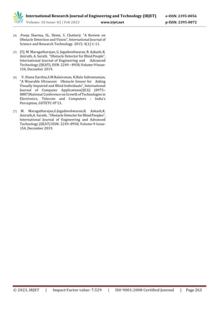 International Research Journal of Engineering and Technology (IRJET) e-ISSN: 2395-0056
Volume: 10 Issue: 02 | Feb 2023 www.irjet.net p-ISSN: 2395-0072
© 2023, IRJET | Impact Factor value: 7.529 | ISO 9001:2008 Certified Journal | Page 263
[4] .Pooja Sharma, SL. Shimi, S. Chatterji. “A Review on
Obstacle Detection and Vision”, International Journal of
Science and Research Technology. 2015; 4(1):1-11.
[5] [5]. M. Maragatharajan, G. Jegadeeshwaran,R.Aakash,K.
Aniruth, A. Sarath. “Obstacle Detector for Blind People”,
International Journal of Engineering and Advanced
Technology (IJEAT), ISSN: 2249– 8958,Volume-9Issue-
1S4, December 2019.
[6] V. Diana Earshia,S.M.Kalaivanan, K.Bala Subramanian,
“A Wearable Ultrasonic Obstacle Sensor for Aiding
Visually Impaired and Blind Individuals”, International
Journal of Computer Applications(IJCA) (0975–
8887)National ConferenceonGrowthofTechnologiesin
Electronics, Telecom and Computers - India's
Perception, GOTETC-IP'13.
[7] M. Maragatharajan,G.Jegadeeshwaran,R. Askash,K.
Aniruth,A. Sarath, .“ObstacleDetectorforBlindPeoples”,
International Journal of Engineering and Advanced
Technology (IJEAT) ISSN: 2249–8958, Volume-9 Issue-
1S4, December 2019.
 