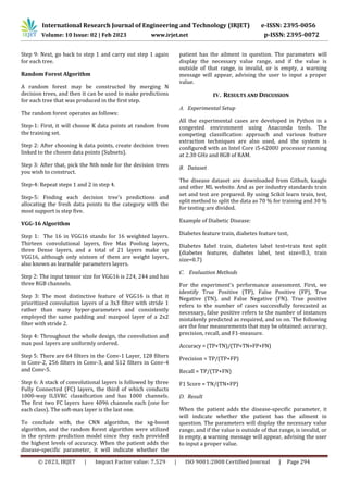 International Research Journal of Engineering and Technology (IRJET) e-ISSN: 2395-0056
Volume: 10 Issue: 02 | Feb 2023 www.irjet.net p-ISSN: 2395-0072
© 2023, IRJET | Impact Factor value: 7.529 | ISO 9001:2008 Certified Journal | Page 294
Step 9: Next, go back to step 1 and carry out step 1 again
for each tree.
Random Forest Algorithm
A random forest may be constructed by merging N
decision trees, and then it can be used to make predictions
for each tree that was produced in the first step.
The random forest operates as follows:
Step-1: First, it will choose K data points at random from
the training set.
Step 2: After choosing k data points, create decision trees
linked to the chosen data points (Subsets).
Step 3: After that, pick the Nth node for the decision trees
you wish to construct.
Step-4: Repeat steps 1 and 2 in step 4.
Step-5: Finding each decision tree's predictions and
allocating the fresh data points to the category with the
most support is step five.
VGG-16 Algorithm
Step 1: The 16 in VGG16 stands for 16 weighted layers.
Thirteen convolutional layers, five Max Pooling layers,
three Dense layers, and a total of 21 layers make up
VGG16, although only sixteen of them are weight layers,
also known as learnable parameters layers.
Step 2: The input tensor size for VGG16 is 224, 244 and has
three RGB channels.
Step 3: The most distinctive feature of VGG16 is that it
prioritized convolution layers of a 3x3 filter with stride 1
rather than many hyper-parameters and consistently
employed the same padding and maxpool layer of a 2x2
filter with stride 2.
Step 4: Throughout the whole design, the convolution and
max pool layers are uniformly ordered.
Step 5: There are 64 filters in the Conv-1 Layer, 128 filters
in Conv-2, 256 filters in Conv-3, and 512 filters in Conv-4
and Conv-5.
Step 6: A stack of convolutional layers is followed by three
Fully Connected (FC) layers, the third of which conducts
1000-way ILSVRC classification and has 1000 channels.
The first two FC layers have 4096 channels each (one for
each class). The soft-max layer is the last one.
To conclude with, the CNN algorithm, the xg-boost
algorithm, and the random forest algorithm were utilized
in the system prediction model since they each provided
the highest levels of accuracy. When the patient adds the
disease-specific parameter, it will indicate whether the
patient has the ailment in question. The parameters will
display the necessary value range, and if the value is
outside of that range, is invalid, or is empty, a warning
message will appear, advising the user to input a proper
value.
IV. RESULTS AND DISCUSSION
A. Experimental Setup
All the experimental cases are developed in Python in a
congested environment using Anaconda tools. The
competing classification approach and various feature
extraction techniques are also used, and the system is
configured with an Intel Core i5-6200U processor running
at 2.30 GHz and 8GB of RAM.
B. Dataset
The disease dataset are downloaded from Github, kaagle
and other ML website. And as per industry standards train
set and test are prepared. By using Scikit learn train, test,
split method to split the data as 70 % for training and 30 %
for testing are divided.
Example of Diabetic Disease:
Diabetes feature train, diabetes feature test,
Diabetes label train, diabetes label test=train test split
(diabetes features, diabetes label, test size=0.3, train
size=0.7)
C. Evaluation Methods
For the experiment's performance assessment. First, we
identify True Positive (TP), False Positive (FP), True
Negative (TN), and False Negative (FN). True positive
refers to the number of cases successfully forecasted as
necessary, false positive refers to the number of instances
mistakenly predicted as required, and so on. The following
are the four measurements that may be obtained: accuracy,
precision, recall, and F1-measure.
Accuracy = (TP+TN)/(TP+TN+FP+FN)
Precision = TP/(TP+FP)
Recall = TP/(TP+FN)
F1 Score = TN/(TN+FP)
D. Result
When the patient adds the disease-specific parameter, it
will indicate whether the patient has the ailment in
question. The parameters will display the necessary value
range, and if the value is outside of that range, is invalid, or
is empty, a warning message will appear, advising the user
to input a proper value.
 