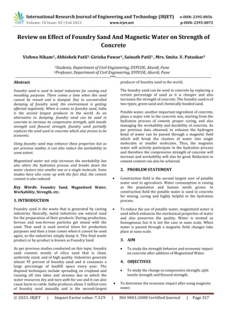 © 2023, IRJET | Impact Factor value: 7.529 | ISO 9001:2008 Certified Journal | Page 317
Review on Effect of Foundry Sand And Magnetic Water on Strength of
Concrete
Vishwa Nikam1, Abhishek Patil1, Girisha Pawar1, Sainath Patil1 , Mrs. Smita .V. Pataskar2
1Students, Department of Civil Engineering, DYPCOE, Akurdi, Pune
2Professor, Department of Civil Engineering, DYPCOE, Akurdi, Pune
--------------------------------------------------------------------***---------------------------------------------------------------------
Abstract
Foundry sand is used in metal industries for casting and
moulding purposes. There comes a time when this sand
cannot be reused and is dumped. Due to uncontrolled
dumping of foundry sand, the environment is getting
affected negatively. When it comes to foundry sand, India
is the second largest producer in the world. As an
alternative to dumping, foundry sand can be used in
concrete to increase its compressive strength, split tensile
strength and flexural strength, foundry sand partially
replaces the sand used in concrete which also proves to be
economic.
Using foundry sand may enhance these properties but as
per previous studies, it can also reduce the workability to
some extent.
Magnetized water not only increases the workability but
also alters the hydration process and breaks down the
water clusters into smaller one or a single molecule. Some
studies have also come up with the fact that, the cement
content is also reduced.
Key Words: Foundry Sand, Magnetized Water,
Workability, Strength, etc.
1. INTRODUCTION
Foundry sand is the waste that is generated by casting
industries. Basically, metal industries use natural sand
for the preparation of their products. During production,
ferrous and non-ferrous particles get mixed with the
sand. That sand is used several times for production
purposes and then a time comes when it cannot be used
again, so the industries simply dump it. This final waste
product or by-product is known as Foundry Sand.
As per previous studies conducted on this topic, foundry
sand consists mostly of silica sand that is clean,
uniformly sized, and of high quality. Industries generate
almost 95 percent of foundry sand and it consumes a
large percentage of landfill space every year. The
disposal techniques include spreading on cropland and
running off into lakes and streams due to which the
water resources dry and turn unfit for use and it can also
cause harm to cattle. India produces about 3 million tons
of foundry sand annually and is the second-largest
producer of foundry sand in the world.
The foundry sand can be used in concrete by replacing a
certain percentage of sand as it is cheaper and also
increases the strength of concrete. The foundry sand is of
two types; green sand and chemically bonded sand.
Potable water, another important ingredient of concrete,
plays a major role in the concrete mix, starting from the
hydration process of cement, proper curing, and also
managing the workability and durability of concrete. As
per previous data obtained, to enhance the hydrogen
bond of water can be passed through a magnetic field
which will break the clusters of water into single
molecules or smaller molecules. Thus, the magnetic
water will actively participate in the hydration process
and therefore the compressive strength of concrete will
increase and workability will also be good. Reduction in
cement content can also be achieved.
2. PROBLEM STATEMENT
 Construction field is the second largest user of potable
water next to agriculture. Water consumption is raising
as the population and human needs grows. In
construction field the potable water is used in concrete
for mixing, curing and highly helpful in the hydration
process.
 To reduce the use of potable water, magnetized water is
used which enhances the mechanical properties of water
and also preserves the quality. Water is termed as
homogenous but it is not the case in nano scale. When
water is passed through a magnetic field, changes take
place at nano scale.
3. AIM
 To study the strength behavior and economic impact
on concrete after addition of Magnetized Water.
4. OBJECTIVES
 To study the change in compressive strength, split
tensile strength and flexural strength.
 To determine the economic impact after using magnetic
water.
International Research Journal of Engineering and Technology (IRJET) e-ISSN: 2395-0056
Volume: 10 Issue: 02 | Feb 2023 www.irjet.net p-ISSN: 2395-0072
 