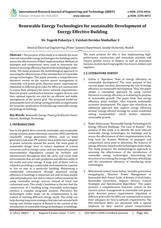 Volume: 10 Issue: 02 | Feb 2023 www.irjet.net p-ISSN: 2395-0072
© 2023, IRJET | Impact Factor value: 7.529 | ISO 9001:2008 Certified Journal | Page 342
Renewable Energy Technologies for sustainable Development of
Energy Effective Building
Dr. Yogesh Pahariya 1, Vaishali Devidas Nimbalkar 2
Head of Electrical Engineering (Power System) Department, Sandip University, Nashik
---------------------------------------------------------------------***---------------------------------------------------------------------
Abstract - The purpose of this study is to identify the most
relevant renewable energy technologies for buildingsandto
assess the effectiveness of their implementation.Methods of
analogies and comparisons were used to determine the
features of energy efficiency basedonthetechnologiesunder
study. The study proposes the methodological approach to
assessing the effectiveness of the introduction of renewable
energy technologies. This paper presents a comprehensive
literature review on the reactive power management in
renewable rich power grids. Reactive power requirements
stipulated in different grid codes for REGs are summarized
to assess their adequacy for future network requirements.
Reactive power coordination between support devices and
their optimal capacity are vital for an efficient and stable
management of the power grid. The proposed model for
assessing the level of energy saving provides anopportunity
for economic justification of introducing renewable energy
technology in buildings.
Key Words: Renewable Energy, Power grid, ReactivePower,
Devices, Buildings, Technology
1. INTRODUCTION
Due to the global drive towards renewable and sustainable
energy systems, powerelectronic converter(PEC)interfaced
renewable energy generators (REGs), such as wind
generators and solar-PV systems have widely been adopted
in power networks around the world. The main goals of
sustainable design were to reduce depletion of critical
resources such as energy, water, and raw materials; prevent
environmental degradation caused by facilities and
infrastructure throughout their life cycle; and create built
environments that aresafe,productiveandeffectiveutility of
the water and solar energy. A large part of these costs is
related to providing a comfortable environmentfora person
to live or stay in a particular building. Maintaining a
comfortable environment through improved energy
efficiency in buildings is important not only to keep people
safe and productive, but also to reduce carbon emissions by
using renewable energy sources instead of fossil and
carbonized ones. This study’s limitation is the fact that the
construction of a building using renewable technologies
involves a complex integrated solution. Therefore, the
technologies under study can be complementary in the
context of meeting different energy needs. The study can
help develop long-termstrategiesthattakeintoaccountboth
energy and climate aspects in Kuwait in the context of the
introduction of renewable energy technologies in buildings.
The main premise for this is that implementing high-
performance construction and renovation activities will
require greater access to finance, as well as innovative
business models that bring together borrowers, lendersand
regulator.
1.2 LITERATURE SURVEY
1. Collins C. Ngwakwe “Role of energy efficiency on
sustainable development” The main purpose of this
current paper involves determining the role of energy
efficiency on sustainable development. Thus, the paper
adopts a conceptual approach by using current
literature on energy efficiency in evaluating its purpose
in sustainable growth. The paper finds that energy
efficiency plays multiple roles towards sustainable
economic development. The paper also introduces an
additional approach that support energy efficiency
termed “energy efficient strategy for urban residential
setting sustainability” which further enhances
sustainable growth.
2. Bader Alshuraiaan “Renewable Energy Technologiesfor
Energy Efficient Buildings: The Case of Kuwait”. The
purpose of this study is to identify the most relevant
renewable energy technologies for buildings and to
assess the effectiveness of their implementation in the
long term for Kuwait. Methods of analogies and
comparisons were used to determine the features of
energy efficiency basedonthetechnologiesunderstudy.
The study proposes the methodological approach to
assessing the effectiveness of the introduction of
renewable energy technologies, determining the
direction of increasing the energy efficiencyof buildings
and the investment efficiency of introducing these
technologies.
3. Mohammad nazmul islam Sarkar, lasantha gunaruwan
meegahapola, “Reactive Power Management in
Renewable Rich Power Grids: A Review of Grid-Codes,
Renewable Generators, Support Devices, Control
Strategies and Optimization Algorithms” This paper
presents a comprehensive literature review on the
reactive power management in renewable rich power
grids. Reactive power requirements stipulated in
different grid codes for REGs are summarized to assess
their adequacy for future network requirements. The
PEC-interfaced REGs are discussed with a special
emphasis on their reactive power compensation
International Research Journal of Engineering and Technology (IRJET) e-ISSN: 2395-0056
 