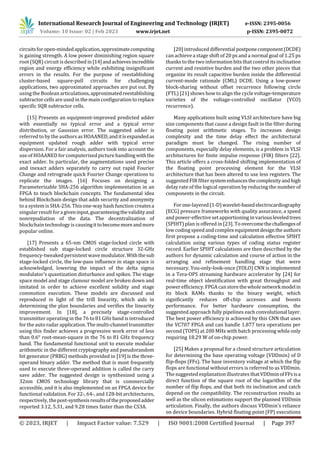 International Research Journal of Engineering and Technology (IRJET) e-ISSN: 2395-0056
Volume: 10 Issue: 02 | Feb 2023 www.irjet.net p-ISSN: 2395-0072
© 2023, IRJET | Impact Factor value: 7.529 | ISO 9001:2008 Certified Journal | Page 397
circuitsforopen-mindedapplication,approximatecomputing
is gaining strength. A low power diminishing region square
root (SQR) circuit is described in[14]andachievesincredible
region and energy efficiency while exhibiting insignificant
errors in the results. For the purpose of reestablishing
cluster-based square-pull circuits for challenging
applications, two approximated approaches are put out. By
using the Boolean articulations,approximatedreestablishing
subtractor cells are used in the main configuration toreplace
specific SQR subtractor cells.
[15] Presents an equipment-improved predicted adder
with essentially no typical error and a typical error
distribution, or Gaussian error. The suggested adder is
referred to by the authorsasHOAANED,anditisexpandedas
equipment updated rough adder with typical error
dispersion. For a fair analysis, authors took into account the
use of HOAANED forcomputerized picturehandlingwiththe
exact adder. In particular, the augmentations used precise
and inexact adders separately to carry out rapid Fourier
Change and retrograde quick Fourier Change operations to
replicate the images. [16] Focuses on designing a
Parameterizable SHA-256 algorithm implementation in an
FPGA to teach blockchain concepts. The fundamental idea
behind Blockchain design that adds security and anonymity
to a system is SHA-256. Thisone-way hash function createsa
singular result foragiveninput,guaranteeingthevalidityand
nonrepudiation of the data. The decentralization of
blockchain technology is causingittobecomemoreandmore
popular online.
[17] Presents a 65-nm CMOS stage-locked circle with
established sub stage-locked circle structure 32-GHz
frequency-tweaked persistent wave modulator.Withthesub
stage-locked circle, the low-pass influence in stage space is
acknowledged, lowering the impact of the delta sigma
modulator's quantization disturbance and spikes. The stage
space model and stage clamour model are broken down and
imitated in order to achieve excellent solidity and stage
commotion execution. These models are discussed and
reproduced in light of the trill linearity, which aids in
determining the plan boundaries and verifies the linearity
improvement. In [18], a precisely stage-controlled
transmitter operating in the 76 to 81 GHz band is introduced
for the auto radarapplication. The multi-channeltransmitter
using this finder achieves a progressive work error of less
than 0.6° root-mean-square in the 76 to 81 GHz frequency
band. The fundamental functional unit to execute modular
arithmetic in the different cryptography and pseudorandom
bit generator (PRBG) methods provided in [19] is the three-
operand binary adder. The method that is most frequently
used to execute three-operand addition is called the carry
save adder. The suggested design is synthesized using a
32nm CMOS technology library that is commercially
accessible, and it is also implemented on an FPGA device for
functional validation. For 32-, 64-, and 128-bit architectures,
respectively, thepost-synthesisresultsoftheproposedadder
reported 3.12, 5.31, and 9.28 times faster than the CS3A.
[20] introduced differential postponecomponent(DCDE)
can achieve a stage shift of 20 ps and a normal goal of 1.25 ps
thanks to the two information bits thatcontrol its inclination
current and resistive burden and the two other pieces that
organize its result capacitive burden inside the differential
current-mode rationale (CML) DCDE. Using a low-power
block-sharing without offset recurrence following circle
(FTL) [21] shows how to align the cycle voltage-temperature
varieties of the voltage-controlled oscillator (VCO)
recurrence).
Many applications built using VLSI architecture have big
size components that cause a design fault in the filter during
floating point arithmetic stages. To increases design
complexity and the time delay effect the architectural
paradigm must be changed. The rising number of
components, especially delay elements, is a problem in VLSI
architectures for finite impulse response (FIR) filters [22].
This article offers a cross-folded shifting implementation of
the floating point processing element for the VLSI
architecture that has been altered to use less registers. The
suggested FIR filtersystemenhancesthecomplexityandhigh
delay rate of the logical operation by reducing the number of
components in the circuit.
Forone-layered(1-D)wavelet-basedelectrocardiography
(ECG) pressure frameworks with quality assurance, a speed
and power-effective setapportioning in variousleveledtrees
(SPIHT) plan is offered in [23]. To overcomethechallengesof
low coding speed and complex equipmentdesigntheauthors
first propose a coding-time and calculation effective SPIHT
calculation using various types of coding status register
record. Earlier SPIHT calculations are then described by the
authors for dynamic calculation and course of action in the
arranging and refinement handling stage that were
necessary. You-only-look-once (YOLO) CNN is implemented
in a Tera-OPS streaming hardware accelerator by [24] for
real-time object identification with great throughput and
power efficiency. FPGA can storethewholenetworkmodelin
its block RAMs thanks to the binary weight, which
significantly reduces off-chip accesses and boosts
performance. For better hardware consumption, the
suggested approach fully pipelines each convolutional layer.
The best power efficiency is achieved by this CNN that uses
the VC707 FPGA and can handle 1.877 tera operations per
second (TOPS) at 200 MHz with batch processing while only
requiring 18.29 W of on-chip power.
[25] Makes a proposal for a closed structure articulation
for determining the base operating voltage (VDDmin) of D
flip-flops (FFs). The base inventory voltage at which the flip
flops are functional without errors is referred to as VDDmin.
The suggested explanation illustrates thatVDDminofFFsisa
direct function of the square root of the logarithm of the
number of flip flops, and that both its inclination and catch
depend on the compatibility. The reconstruction results as
well as the silicon estimations support the planned VDDmin
articulation. Finally, the authors discuss VDDmin's reliance
on device boundaries. Hybrid floating point (FP) executions
 