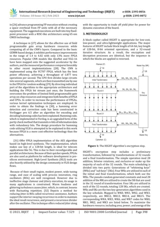 International Research Journal of Engineering and Technology (IRJET) e-ISSN: 2395-0056
Volume: 10 Issue: 02 | Feb 2023 www.irjet.net p-ISSN: 2395-0072
© 2023, IRJET | Impact Factor value: 7.529 | ISO 9001:2008 Certified Journal | Page 398
in [26] advance programming FP execution without creating
a space overhead from FP units with all of the necessary
equipment. The suggestedexecutionsarebuiltintotinyfixed-
point processor with a RISC-like architecture using 65-nm
CMOS technology.
A technique in [27] allows for the effective use of field
programmable gate array hardware resources while
computing all of the CNN's layers. Compared to the basic
GEMM-based design, it exhibits performance improvements
in the range of 1.4 to 4.02 with only 13% more FPGA
resources. Popular CNN models like AlexNet and VGG-16
have been mapped onto the suggested accelerator by the
authors, and the measured performance comparesfavorably
to other recent implementations [28]. The CNN is
implemented using the VC707 FPGA, which has the best
power efficiency, achieving a throughput of 1.877 tera
operations per second. The CPU first divides large circuits
into several segments, whicharethentransmittedonebyone
to the FPGA forrandom walking [29]. By directing individual
part of the algorithms to the appropriate architecture and
building the FPGA bit stream just once, the framework
overcomes the problem of limited field programmable gate
array on-chip resources and integrates bothbenefitsofFPGA
and CPUs. In order to increase the performance of FPGAs,
various kernel optimization techniques are employed. In
order to obtain the findings in [30], a hamming error
detection and correction code has been constructed in
Verilogger pro 6.5 after an algorithm for encoding and
decodinghammingcodeshasbeenexplained.Hammingcode,
which is implemented in Verilog, is an upgraded form of the
parity check method thattransmitsn-bitsofinformationdata
with redundancy bits. The design procedure for hamming
code utilizing VLSI is attempted to be explained in this work
because FPGA is a more cost-effective technology than the
alternatives.
[31] Offer FPGA implementation of the AES algorithm
based on high-level synthesis. The implementation, which
makes use key of a 128-bit length, is ideal for telecom
applications like 5G. This is due to their reconfigurable and
parallel architectures.Becauseoftheirquickerspeeds,FPGAs
are also used as platform for software development in pre-
silicon environment. High-Level Synthesis (HLS) tools are
also heavily utilized by the design community in VLSI design
flows.
Because of their small region, modest power, wide tuning
range, and ease of scaling with process innovation, ring
oscillators (ROs) are well recognized. However due to
ineffective stage clamour and jittery execution, its usage in
many applications is constrained. Warm loudness and
glittering turbulence causes jitter, which, in contrast, lessens
with fluctuating repetition. [32] Depicts a method for
reducing jitter in ROs called recurrence assistance. Authors
support the interior swayingrecurrence in ordertomaintain
the ideal result recurrence, and present a recurrence divider
after the oscillator. This technique offers reduced jitteralong
with the opportunity to trade off yield jitter for power for
dynamic execution of the board.
3. METHODOLOGY
A block cypher called HIGHT is appropriate for low-cost,
low-power, and ultra-lightweight applications. The major
features of HIGHT include block length of 64-bit, key length
of 128-bit, 8-bit oriented operations, and a 32-round
iterative structure. As a result, the encryption and
decryption processes are identical, but the sequence in
which the blocks are applied is reversed.
Figure 1: The HIGHT algorithm's encryption step.
HIGHT's encryption step includes a preliminary
transformation, followed by transformations of 32 rounds
and a final transformation. The simple operation mod 28
addition, bitwise rotations, and exclusive-or make up the
majority of each of the 32 rounds. The main scheduling is
divided into two parts: Generations of "whitening keys"
(WKs) and "sub keys" (SKs). Four WKs are utilized ineach of
the initial and final transformations, which both use the
WKs. The pseudo-random generated constants and mod 28
addition of the MK are utilized to create the SK that are used
in the 32 round of transformation. Four SKs are utilized in
each of the 32 rounds, totaling 128 SKs, which are created.
WKs and SKs are the two key-generation algorithms used in
the key schedule. Mapped to WK0, WK1, WK2, and WK3,
respectively, are MK12, MK13, MK14, and MK15. The
corresponding WK4, WK5, WK6, and WK7 codes for MK0,
MK1, MK2, and MK3 are listed below. To maximize the
hardware resource, including area, power, and energyofthe
 