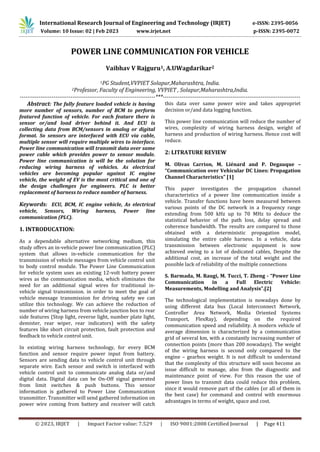 © 2023, IRJET | Impact Factor value: 7.529 | ISO 9001:2008 Certified Journal | Page 411
POWER LINE COMMUNICATION FOR VEHICLE
Vaibhav V Rajguru1, A.UWagdarikar2
1PG Student,VVPIET Solapur,Maharashtra, India.
2Professor, Faculty of Engineering, VVPIET , Solapur,Maharashtra,India.
------------------------------------------------------------------------***-------------------------------------------------------------------------
Abstract: The fully feature loaded vehicle is having
more number of sensors, number of BCM to perform
featured function of vehicle. For each feature there is
sensor or/and load driver behind it. And ECU is
collecting data from BCM/sensors in analog or digital
format. So sensors are interfaced with ECU via cable,
multiple sensor will require multiple wires to interface.
Power line communication will transmit data over same
power cable which provides power to sensor module.
Power line communication is will be the solution for
reducing wiring harness of vehicles. As electrical
vehicles are becoming popular against IC engine
vehicle, the weight of EV is the most critical and one of
the design challenges for engineers. PLC is better
replacement of harness to reduce number of harness.
Keywords: ECU, BCM, IC engine vehicle, As electrical
vehicle, Sensors, Wiring harness, Power line
communication (PLC).
1. INTRODUCATION:
As a dependable alternative networking medium, this
study offers an in-vehicle power line communication (PLC)
system that allows in-vehicle communication for the
transmission of vehicle messages from vehicle control unit
to body control module. The Power Line Communication
for vehicle system uses an existing 12-volt battery power
wires as the communication media, which eliminates the
need for an additional signal wires for traditional in-
vehicle signal transmission. in order to meet the goal of
vehicle message transmission for driving safety we can
utilize this technology. We can achieve the reduction of
number of wiring harness from vehicle junction box to rear
side features (Stop light, reverse light, number plate light,
demister, rear wiper, rear indicators) with the safety
features like short circuit protection, fault protection and
feedback to vehicle control unit.
In existing wiring harness technology, for every BCM
function and sensor require power input from battery.
Sensors are sending data to vehicle control unit through
separate wire. Each sensor and switch is interfaced with
vehicle control unit to communicate analog data or/and
digital data. Digital data can be On-Off signal generated
from limit switches & push buttons. This sensor
information is gathered to Power Line Communication
transmitter. Transmitter will send gathered information on
power wire coming from battery and receiver will catch
this data over same power wire and takes appropriet
decision or/and data logging function.
This power line communication will reduce the number of
wires, complexity of wiring harness design, weight of
harness and production of wiring harness. Hence cost will
reduce.
2: LITRATURE REVIEW
M. Olivas Carrion, M. Liénard and P. Degauque –
“Communication over Vehicular DC Lines: Propagation
Channel Characteristics” [1]
This paper investigates the propagation channel
characteristics of a power line communication inside a
vehicle. Transfer functions have been measured between
various points of the DC network in a frequency range
extending from 500 kHz up to 70 MHz to deduce the
statistical behavior of the path loss, delay spread and
coherence bandwidth. The results are compared to those
obtained with a deterministic propagation model,
simulating the entire cable harness. In a vehicle, data
transmission between electronic equipment is now
achieved owing to a lot of dedicated cables, Despite the
additional cost, an increase of the total weight and the
possible lack of reliability of the multiple connections
S. Barmada, M. Raugi, M. Tucci, T. Zheng - “Power Line
Communication in a Full Electric Vehicle:
Measurements, Modelling and Analysis”.[2]
The technological implementation is nowadays done by
using different data bus (Local Interconnect Network,
Controller Area Network, Media Oriented Systems
Transport, FlexRay), depending on the required
communication speed and reliability. A modern vehicle of
average dimension is characterized by a communication
grid of several km, with a constantly increasing number of
connection points (more than 200 nowadays). The weight
of the wiring harness is second only compared to the
engine – gearbox weight. It is not difficult to understand
that the complexity of this structure will soon become an
issue difficult to manage, also from the diagnostic and
maintenance point of view. For this reason the use of
power lines to transmit data could reduce this problem,
since it would remove part of the cables (or all of them in
the best case) for command and control with enormous
advantages in terms of weight, space and cost.
International Research Journal of Engineering and Technology (IRJET) e-ISSN: 2395-0056
Volume: 10 Issue: 02 | Feb 2023 www.irjet.net p-ISSN: 2395-0072
 