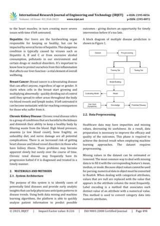 International Research Journal of Engineering and Technology (IRJET) e-ISSN: 2395-0056
Volume: 10 Issue: 02 | Feb 2023 www.irjet.net p-ISSN: 2395-0072
© 2023, IRJET | Impact Factor value: 8.226 | ISO 9001:2008 Certified Journal | Page 494
to the heart muscles; in turn creating more severe
issues with time if left untreated.
Hepatitis: Our livers are the hardworking organ
responsible for keeping us healthy, but can be
impacted by several forms of hepatitis. Thisdangerous
condition is typically caused by viruses such as
Hepatitis A, B and C or from excessive alcohol
consumption, pollutants in our environment and
certain drugs or medical disorders. It's important to
know how to protect ourselves from this inflammation
that affects our liver function-avitalelementofoverall
wellbeing.
Breast Cancer: Breast cancer is a devastating disease
that can affect anyone, regardless of age or gender. It
starts when cells in the breast start growing and
multiplying abnormally-quicklydividingoutofcontrol
until they spread to other areas throughout the body
via blood vessels and lymph nodes. If left untreated it
can become metastaticwithfar-reachingconsequences
for those who suffer from it.
Chronic Kidney Disease:Chronic renal diseaserefers
to a group of conditions that are harmfultothekidneys
and diminish their ability to keep a healthy body by
filtering waste from the blood. High blood pressure,
anaemia (a low blood count), bone fragility, an
unhealthy diet, and nerve damage are all potential
complications. There is an increased risk of getting
heart disease and blood vessel disorders in those who
have kidney illness. These problems may become
apparent slowly but surely over the course of time.
Chronic renal disease may frequently have its
progression halted if it is diagnosed and treated in a
timely manner.
2. MATERIALS AND METHODS
2.1 . System Architecture
The purpose of this system is to identify cases of
potentially fatal diseases and provide early analytic
insights that can help physicians anticipate patterns in
disease trends. Using both data mining and machine
learning algorithms, the platform is able to quickly
analyze patient information to predict possible
outcomes - giving doctors an opportunity for timely
intervention before it's too late.
A block diagram of multiple disease prediction is
shown in Figure 1.
2.2. Data Preprocessing
Healthcare data may have impurities and missing
values, decreasing its usefulness. As a result, data
preparation is necessary to improve the efficacy and
quality of the outcomes. This phase is required to
achieve the desired result when employing machine
learning approaches. The dataset requires
preprocessing.
Missing values in the dataset can be estimated or
removed. The most common way to deal with missing
data is to fill it with the corresponding feature's mean,
median, or mode. Because objectvaluescannotbeused
for parsing, numerical datainobjectmustbeconverted
to float64. When dealing with categorical attributes,
values that are null are replaced with the value that
appears in the attribute column the most frequently.
Label encoding is a method that associates each
distinct value of an attribute with a numerical value.
This method is used to convert category data into
numeric attributes.
 