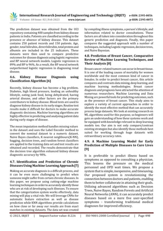 International Research Journal of Engineering and Technology (IRJET) e-ISSN: 2395-0056
Volume: 10 Issue: 02 | Feb 2023 www.irjet.net p-ISSN: 2395-0072
© 2023, IRJET | Impact Factor value: 8.226 | ISO 9001:2008 Certified Journal | Page 498
The prediction dataset was obtained from the UCI
repositorycontaining 400 samplesfromkidneydisease
patients inIndia. Patients are classifiedaccordingtothe
presence or absence of kidney disease. This dataset
contains 250 patient records and 150 patients. Age,
gender, total bilirubin, directbilirubin,totalproteinand
albumin are included in the 25 indicators. These
datasets were then used to compare predictive
outcomes for diseasediagnosisusinglogisticregression
and BP neural network models. Logistic regression is
89% and BP is 96%. As a result, the BP neural network
outperformed logistic regression in diagnosing renal
disease.
4.6. Kidney Disease Diagnosis using
Classification Algorithm [6]
Recently, kidney disease has become a big problem.
Diabetes, high blood pressure, leading an unhealthy
lifestyle, eating junk food, being dehydrated, having
arterial disease, and other factors are the primary
contributors to kidney disease. Blood tests are used to
diagnose kidney disease in its earlystages.Routinetest
results make it difficult for doctors to make accurate
diagnostic decisions. Machine learning algorithms are
highly effectiveinpredictingandanalysingpatientdata
during early stages of disease.
The mean imputation method handles missing values
in the dataset and uses the Label Encoder method to
convert the nominal dataset to a numeric dataset.
Naive Bayes classifiers, K nearest neighbours(K-NN),
bagging, decision trees, and random forest classifiers
are applied to the training data set and test results are
obtained and recorded. The results demonstrate that
the decision tree algorithm enhanced kidney disease
diagnostic accuracy by 98%.
4.7. Identification and Prediction of Chronic
DiseasesUsing Machine LearningApproach [7]
Making an accurate diagnosis is a difficult process, and
it can be even more challenging to predict when
someone might suffer from certain chronic diseases. In
this paper, we propose using cutting-edge machine
learning techniquesinordertoaccuratelyidentifythose
who are at risk of developing such illnesses. To ensure
that the categorization system works effectively, data
mining will play a vital role. We will leverage CNNs for
automatic feature extraction as well as disease
prediction while KNN algorithms provide calculations
on how close or far away our results are from exact
matches in existing datasets. The data set was created
bycompiling illness symptoms, a person's lifestyle,and
information related to doctor consultations. These
factors are all taken into consideration throughout this
generic prediction and diagnosis. Finally, this paper
compares the suggested approach with a number of
techniques,includingLogisticregression,decisiontrees,
and Naive Bayesian.
4.8. Prediction of Breast Cancer, Comparative
Review of Machine Learning Techniques, and
Their Analysis [8]
Breast cancer-related tumorscanoccurinbreasttissue.
It is one of the leading causes of mortality for women
worldwide and the most common kind of cancer in
females. In order to predict breast cancer, this article
compares and contrastsdatamining,deeplearning,and
machine learning methodologies. Breast cancer
diagnosis and prognosis have attracted the attentionof
numerous researchers. Machine Learning and Data
Mining are powerfultoolsforpredictingoutcomes,such
as the presence of breast cancer. This study aims to
explore a variety of current approaches in order to
identify the most effective method that can accurately
process large datasets. We look at existing research on
ML algorithms used for this purpose, so beginners will
gain an understanding of how these systems work and
be equipped with knowledge relevant to deep learning
models too. Our aim is not only compare/contrast
existing strategies but also identify those methods best
suited for working through huge datasets with
extraordinary accuracy rates.
4.9. A Machine Learning Model for Early
Prediction of Multiple Diseases to Cure Lives
[9]
It is preferable to predict illness based on
symptoms as opposed to consulting a physician.
This lessens the pressure on the medical
personnel and OPD wait times. We propose a
system thatissimple,inexpensive,and timesaving.
Our proposed system is revolutionizing the
connectionbetweendoctorsandpatients,enabling
them to better collaborate in attaining their goals.
Utilizing advanced algorithms such as Decision
Trees, Naive Bayes, Random Forests and Artificial
Neural Networks (ANN), it can accurately predict
diseases based on a mere five user-specified
symptoms - transforming traditional medical
diagnoses for improved efficiency.
 