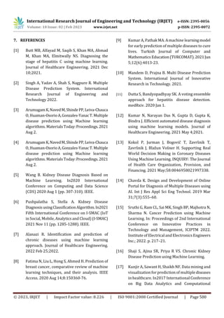 International Research Journal of Engineering and Technology (IRJET) e-ISSN: 2395-0056
Volume: 10 Issue: 02 | Feb 2023 www.irjet.net p-ISSN: 2395-0072
© 2023, IRJET | Impact Factor value: 8.226 | ISO 9001:2008 Certified Journal | Page 500
7. REFERENCES
[1] Butt MB, Alfayad M, Saqib S, Khan MA, Ahmad
M, Khan MA, Elmitwally NS. Diagnosing the
stage of hepatitis C using machine learning.
Journal of Healthcare Engineering. 2021 Dec
10;2021.
[2] Singh A, Yadav A, Shah S, Nagpure R. Multiple
Disease Prediction System. International
Research Journal of Engineering and
Technology 2022.
[3] ArumugamK,NavedM,ShindePP,Leiva-Chauca
O, Huaman-OsorioA,Gonzales-YanacT.Multiple
disease prediction using Machine learning
algorithms. Materials Today:Proceedings.2021
Aug 2.
[4] ArumugamK,NavedM,ShindePP,Leiva-Chauca
O, Huaman-OsorioA,Gonzales-YanacT.Multiple
disease prediction using Machine learning
algorithms. Materials Today:Proceedings.2021
Aug 2.
[5] Wang B. Kidney Disease Diagnosis Based on
Machine Learning. In2020 International
Conference on Computing and Data Science
(CDS) 2020 Aug 1 (pp. 307-310). IEEE.
[6] Pushpalatha S, Stella A. Kidney Disease
DiagnosisusingClassificationAlgorithm.In2021
Fifth International Conference on I-SMAC (IoT
in Social, Mobile, Analytics and Cloud) (I-SMAC)
2021 Nov 11 (pp. 1285-1288). IEEE.
[7] Alanazi R. Identification and prediction of
chronic diseases using machine learning
approach. Journal of Healthcare Engineering.
2022 Feb 25;2022.
[8] Fatima N, Liu L, Hong S, Ahmed H. Prediction of
breast cancer, comparative review of machine
learning techniques, and their analysis. IEEE
Access. 2020 Aug 14;8:150360-76.
[9] Kumar A, Pathak MA. Amachine learningmodel
for early prediction of multiple diseases to cure
lives. Turkish Journal of Computer and
Mathematics Education(TURCOMAT).2021Jun
5;12(6):4013-23.
[10] Mandem D, Prajna B. Multi Disease Prediction
System. International Journal of Innovative
Research in Technology. 2021.
[11] Dutta S, Bandyopadhyay SK. A voting ensemble
approach for hepatitis disease detection.
medRxiv. 2020 Jan 1.
[12] Kumar N, Narayan Das N, Gupta D, Gupta K,
Bindra J. Efficient automated disease diagnosis
using machine learning models. Journal of
Healthcare Engineering. 2021 May 4;2021.
[13] Kokol P, Jurman J, Bogovič T, Završnik T,
Završnik J, Blažun Vošner H. Supporting Real
World Decision Making in Coronary Diseases
Using Machine Learning. INQUIRY: The Journal
of Health Care Organization, Provision, and
Financing. 2021 May;58:0046958021997338.
[14] Chavda K. Design and Development of Online
Portal for Diagnosis of Multiple Diseases using
AI. Int J Res Appl Sci Eng Technol. 2019 Mar
31;7(3):555–60.
[15] Sruthi G, Ram CL, Sai MK, Singh BP, Majhotra N,
Sharma N. Cancer Prediction using Machine
Learning. In: Proceedings of 2nd International
Conference on Innovative Practices in
Technology and Management, ICIPTM 2022.
Institute of Electrical andElectronics Engineers
Inc.; 2022. p. 217–21.
[16] Shaji S, Ajina SR, Priya R VS. Chronic Kidney
Disease Prediction using Machine Learning.
[17] Kunjir A, Sawant H, Shaikh NF. Data mining and
visualization for prediction of multiple diseases
in healthcare. In2017 International Conference
on Big Data Analytics and Computational
 
