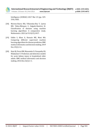 International Research Journal of Engineering and Technology (IRJET) e-ISSN: 2395-0056
Volume: 10 Issue: 02 | Feb 2023 www.irjet.net p-ISSN: 2395-0072
© 2023, IRJET | Impact Factor value: 8.226 | ISO 9001:2008 Certified Journal | Page 501
Intelligence (ICBDAC) 2017 Mar 23 (pp. 329-
334). IEEE.
[18] Moreno-Ibarra MA, Villuendas-Rey Y, Lytras
MD, Yáñez-Márquez C, Salgado-Ramírez JC.
Classification of diseases using machine
learning algorithms: A comparative study.
Mathematics. 2021 Jul 31;9(15):1817.
[19] Uddin S, Khan A, Hossain ME, Moni MA.
Comparing different supervised machine
learning algorithms for disease prediction.BMC
medical informatics and decision making. 2019
Dec;19(1):1-6.
[20] Kate RJ, Perez RM, Mazumdar D, Pasupathy KS,
Nilakantan V. Prediction and detection models
for acute kidney injury in hospitalized older
adults. BMC medical informatics and decision
making. 2016 Dec;16(1):1-1.
 