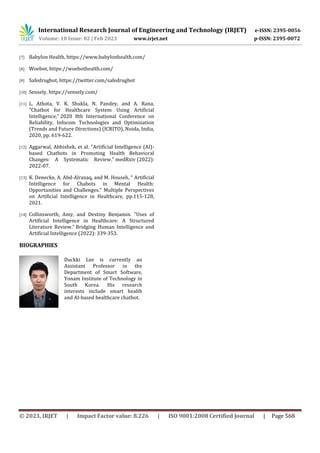 International Research Journal of Engineering and Technology (IRJET) e-ISSN: 2395-0056
Volume: 10 Issue: 02 | Feb 2023 www.irjet.net p-ISSN: 2395-0072
© 2023, IRJET | Impact Factor value: 8.226 | ISO 9001:2008 Certified Journal | Page 568
[7] Babylon Health, https://www.babylonhealth.com/
[8] Woebot, https://woebothealth.com/
[9] Safedrugbot, https://twitter.com/safedrugbot
[10] Sensely, https://sensely.com/
[11] L. Athota, V. K. Shukla, N. Pandey, and A. Rana,
"Chatbot for Healthcare System Using Artificial
Intelligence," 2020 8th International Conference on
Reliability, Infocom Technologies and Optimization
(Trends and Future Directions) (ICRITO), Noida, India,
2020, pp. 619-622.
[12] Aggarwal, Abhishek, et al. "Artificial Intelligence (AI)-
based Chatbots in Promoting Health Behavioral
Changes: A Systematic Review." medRxiv (2022):
2022-07.
[13] K. Denecke, A. Abd-Alrazaq, and M. Househ, “ Artificial
Intelligence for Chabots in Mental Health:
Opportunities and Challenges.“ Multiple Perspectives
on Artificial Intelligence in Healthcare, pp.115-128,
2021.
[14] Collinsworth, Amy, and Destiny Benjamin. "Uses of
Artificial Intelligence in Healthcare: A Structured
Literature Review." Bridging Human Intelligence and
Artificial Intelligence (2022): 339-353.
BIOGRAPHIES
Duckki Lee is currently an
Assistant Professor in the
Department of Smart Software,
Yonam Institute of Technology in
South Korea. His research
interests include smart health
and AI-based healthcare chatbot.
 