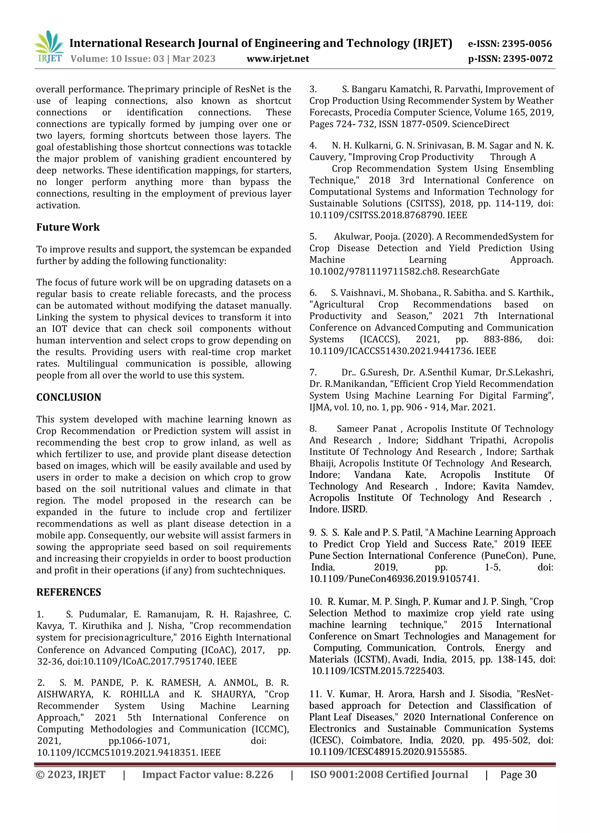 establishing those shortcut connections was totackle
the major problem of vanishing gradient encountered by
deep networks. These identification mappings, for starters,
no longer perform anything more than bypass the
connections, resulting in the employment of previous layer
activation.
Future Work
To improve results and support, the systemcan be expanded
further by adding the following functionality:
The focus of future work will be on upgrading datasets on a
regular basis to create reliable forecasts, and the process
can be automated without modifying the dataset manually.
Linking the system to physical devices to transform it into
an IOT device that can check soil components without
human intervention and select crops to grow depending on
the results. Providing users with real-time crop market
rates. Multilingual communication is possible, allowing
people from all over the world to use this system.
CONCLUSION
This system developed with machine learning known as
Crop Recommendation or Prediction system will assist in
recommending the best crop to grow inland, as well as
which fertilizer to use, and provide plant disease detection
based on images, which will be easily available and used by
users in order to make a decision on which crop to grow
based on the soil nutritional values and climate in that
region. The model proposed in the research can be
expanded in the future to include crop and fertilizer
recommendations as well as plant disease detection in a
mobile app. Consequently, our website will assist farmers in
sowing the appropriate seed based on soil requirements
and increasing their cropyields in order to boost production
and profit in their operations (if any) from suchtechniques.
REFERENCES
1. S. Pudumalar, E. Ramanujam, R. H. Rajashree, C.
Kavya, T. Kiruthika and J. Nisha, "Crop recommendation
system for precisionagriculture," 2016 Eighth International
primary principle of ResNet is the
use of leaping connections, also known as shortcut
connections or identification connections. These
connections are typically formed by jumping over one or
two layers, forming shortcuts between those layers. The
goal of
overall performance. The
10.1109/ICoAC.2017.7951740. IEEE
1066-1071, doi:
10.1109/ICCMC51019.2021.9418351. IEEE
Conference on Advanced Computing (ICoAC), 2017, pp.
32-36, doi:
2. S. M. PANDE, P. K. RAMESH, A. ANMOL, B. R.
AISHWARYA, K. ROHILLA and K. SHAURYA, "Crop
Recommender System Using Machine Learning
Approach," 2021 5th International Conference on
Computing Methodologies and Communication (ICCMC),
2021, pp.
3. S. Bangaru Kamatchi, R. Parvathi, Improvement of
Crop Production Using Recommender System by Weather
Forecasts, Procedia Computer Science, Volume 165, 2019,
Pages 724- 732, ISSN 1877-0509. ScienceDirect
4. N. H. Kulkarni, G. N. Srinivasan, B. M. Sagar and N. K.
Cauvery, "Improving Crop Productivity Through A
Crop Recommendation System Using Ensembling
Technique," 2018 3rd International Conference on
Computational Systems and Information Technology for
Sustainable Solutions (CSITSS), 2018, pp. 114-119, doi:
10.1109/CSITSS.2018.8768790. IEEE
5. Akulwar, Pooja. (2020). A RecommendedSystem for
Crop Disease Detection and Yield Prediction Using
Machine Learning Approach.
10.1002/9781119711582.ch8. ResearchGate
6. S. Vaishnavi., M. Shobana., R. Sabitha. and S. Karthik.,
"Agricultural Crop Recommendations based on
Productivity and Season," 2021 7th International
Conference on AdvancedComputing and Communication
Systems (ICACCS), 2021, pp. 883-886, doi:
10.1109/ICACCS51430.2021.9441736. IEEE
7. Dr.. G.Suresh, Dr. A.Senthil Kumar, Dr.S.Lekashri,
Dr. R.Manikandan, “Efficient Crop Yield Recommendation
System Using Machine Learning For Digital Farming”,
IJMA, vol. 10, no. 1, pp. 906 - 914, Mar. 2021.
8. Sameer Panat , Acropolis Institute Of Technology
And Research , Indore; Siddhant Tripathi, Acropolis
Institute Of Technology And Research , Indore; Sarthak
Bhaiji, Acropolis Institute Of Technology And Research,
Indore; Vandana Kate, Acropolis Institute Of
Technology And Research , Indore; Kavita Namdev,
Acropolis Institute Of Technology And Research ,
Indore. IJSRD.
9. S. S. Kale and P. S. Patil, "A Machine Learning Approach
to Predict Crop Yield and Success Rate," 2019 IEEE
Pune Section International Conference (PuneCon), Pune,
India, 2019, pp. 1-5, doi:
10.1109/PuneCon46936.2019.9105741.
10. R. Kumar, M. P. Singh, P. Kumar and J. P. Singh, "Crop
Selection Method to maximize crop yield rate using
machine learning technique," 2015 International
Conference on Smart Technologies and Management for
Computing, Communication, Controls, Energy and
Materials (ICSTM), Avadi, India, 2015, pp. 138-145, doi:
10.1109/ICSTM.2015.7225403.
11. V. Kumar, H. Arora, Harsh and J. Sisodia, "ResNet-
based approach for Detection and Classification of
Plant Leaf Diseases," 2020 International Conference on
Electronics and Sustainable Communication Systems
(ICESC), Coimbatore, India, 2020, pp. 495-502, doi:
10.1109/ICESC48915.2020.9155585.
International Research Journal of Engineering and Technology (IRJET) e-ISSN: 2395-0056
Volume: 10 Issue: 03 | Mar 2023 www.irjet.net p-ISSN: 2395-0072
© 2023, IRJET | Impact Factor value: 8.226 | ISO 9001:2008 Certified Journal | Page 30
 