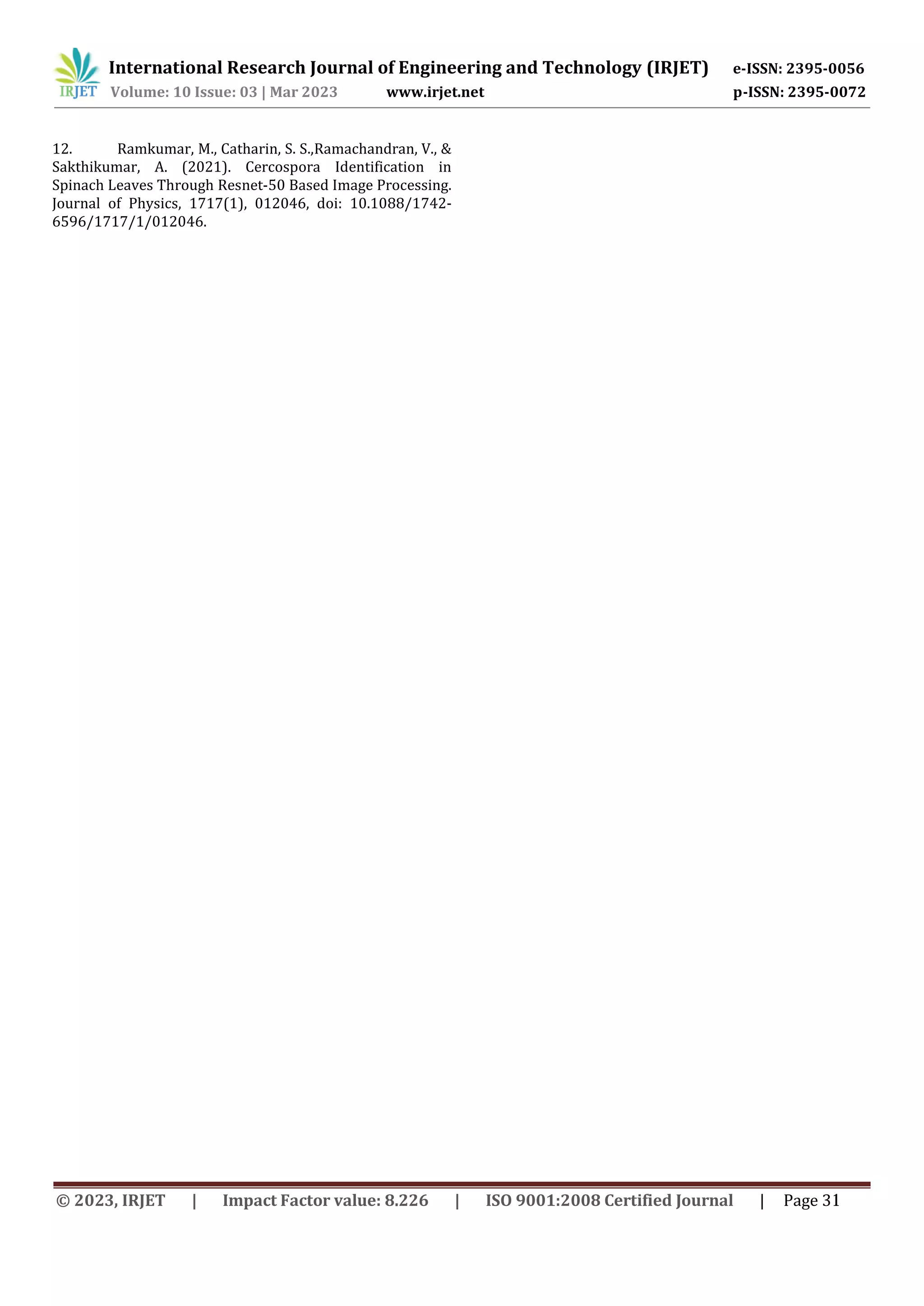 12. Ramkumar, M., Catharin, S. S.,Ramachandran, V., &
Sakthikumar, A. (2021). Cercospora Identification in
Spinach Leaves Through Resnet-50 Based Image Processing.
Journal of Physics, 1717(1), 012046, doi: 10.1088/1742-
6596/1717/1/012046.
International Research Journal of Engineering and Technology (IRJET) e-ISSN: 2395-0056
Volume: 10 Issue: 03 | Mar 2023 www.irjet.net p-ISSN: 2395-0072
© 2023, IRJET | Impact Factor value: 8.226 | ISO 9001:2008 Certified Journal | Page 31
 