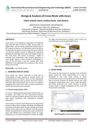 International Research Journal of Engineering and Technology (IRJET) e-ISSN: 2395-0056
Volume: 10 Issue: 03 | Mar 2023 www.irjet.net p-ISSN: 2395-0072
© 2023, IRJET | Impact Factor value: 8.226 | ISO 9001:2008 Certified Journal | Page 59
Design & Analysis of Crane Hook with Ansys
ANKIT KUMAR YADAV, PANKAJ SIDAR, BAPI BISWAS
(MECHANICAL ENGINEERING DEPARTMENT)]
Ankit Kumar Yadav (Vec Ambikapur)
Pankaj Sidar (Professor, Department Of Mechanical Vec Ambikapur)
Bapi Biswas (Professor, Department Of Mechanical Vec, Ambikapur)
Viswavidyalaya Engineering College Ambikapur, Sarguja Chhattisgarh Swami Vivekananda Technical University
(Csvtu) Bhilai, Chattisgarh
------------------------------------------------------------------------***-------------------------------------------------------------------------
ABSTRACT:-
Crane hook is very significant component for lifting the
load with the help of chain or links. Crane hooks are
highly liable and are always subjected to failure due to
the amount of stresses can ultimately lead to its failure.
To minimize the failure of crane hook, the stress induced
in it must be studied. A crane is subjected to continuous
loading and unloading. This may causes fatigue failure of
the crane hook. The review of previous enable to
conclude that components with complex geometry as
crane hooks require a more extensive investigation in
view of the fact that a very few articles have been
published so far regarding stress analysis of this curved
beam (crane hook).
Keywords:- crane Hook, design
1. INTRODUCTION OF CRANE
Crane hooks are always subjected to loads due to
accumulation of large amount of stresses which can
eventually lead to its failure. These are the components
which are generally used to elevate the heavy load in
industries and constructional sites. A crane is a machine,
equipped with a hoist, wire ropes or chains and sheaves
used to lift and move heavy material.
1.1 Used in Construction Field
A crane is a lifting machine principally works by the use
of pulleys and cables. For the construction industry,
these are valuable machines because they make working
with heavy machinery and construction materials
effectively.
The invention of cranes made things easy for humankind
because without them, loading, unloading, and lifting had
to be done by human hands, would consume more time,
and the entire system was not efficient at all. The ancient
Greeks invented the first construction crane hundreds of
years ago. Modern day construction cranes are huge,
taking up tons of material hundreds of meters in height.
For high end infrastructure projects, tower cranes are
used that have a reach as high as 800 meters.
Fig.1 Crane used in construction site
2. CRANE WORK
The reason for this research is, damage is one of the key
points toward the safety improvement. If a crack is
developed in the crane hook, mainly at stress
concentration areas, it can cause fracture of the hook and
lead to serious accidents. In ductile fracture, the crack
propagates continuously and is more easily detectable
and hence preferred over brittle fracture. In brittle
fracture, there is sudden propagation of the crack and
the hook fails eventually.
Fig.2Triangular cross-section Sketch
 