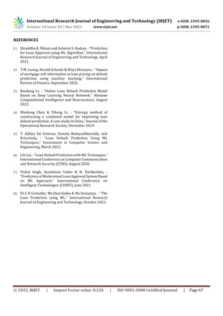 International Research Journal of Engineering and Technology (IRJET) e-ISSN: 2395-0056
Volume: 10 Issue: 03 | Mar 2023 www.irjet.net p-ISSN: 2395-0072
© 2023, IRJET | Impact Factor value: 8.226 | ISO 9001:2008 Certified Journal | Page 67
REFERENCES
[1] Shraddha R. Nikam and Ashwini S. Kadam, - “Prediction
for Loan Approval using ML Algorithm,” International
Research Journal of Engineering and Technology, April
2021.
[2] T.M. Luong, Harald Scheule & Nitya Wanzare, - “Impact
of mortgage soft information in loan pricing on default
prediction using machine learning,” International
Review of Finance, September 2022.
[3] Baodong Li, - “Online Loan Default Prediction Model
Based on Deep Learning Neural Network,” Hindawi
Computational Intelligence and Neuroscience, August
2022.
[4] Weidong Chen & Yiheng Li, - “Entropy method of
constructing a combined model for improving loan
default prediction: A case study in China,” Journal of the
Operational Research Society, December 2019.
[5] T. Aditya Sai Srinivas, Somula Ramasubbareddy, and
K.Govinda, - “Loan Default Prediction Using ML
Techniques,” Innovations in Computer Science and
Engineering, March 2022.
[6] Lili Lai, - “Loan Default Prediction with ML Techniques,”
International Conference on Computer Communication
and Network Security (CCNS), August 2020.
[7] Vishal Singh, Ayushman Yadav & N. Partheeban, -
“Prediction of Modernized Loan Approval SystemBased
on ML Approach,” International Conference on
Intelligent Technologies (CONIT), June 2021.
[8] Dr.C K Gomathy, Ms.Charulatha & Ms.Sowjanya, - “The
Loan Prediction using ML,” International Research
Journal of Engineering and Technology, October 2021.
 