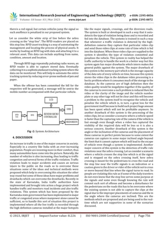 International Research Journal of Engineering and Technology (IRJET) e-ISSN: 2395-0056
Volume: 10 Issue: 03 | Mar 2023 www.irjet.net p-ISSN: 2395-0072
© 2023, IRJET | Impact Factor value: 8.226 | ISO 9001:2008 Certified Journal | Page 756
thereis a red signal, but certain vehicles jump the signal so
such anoffence is penalized in our proposed system.
Let us consider the white strip of line before the zebra
crossing as the “stop line”. The RFID readers are placed on
this stop line. RFID asset tracking is a way of automating the
management and locating the process of physical assets. It
works by loading an RFID tag with data and attaching it to a
relevant asset. This data can include anything from name,
condition, amount and location.
Through RFID tags repeatedly pulsating radio waves, an
RFID reader is able to capture stored data. Eventually
collectingitinasophisticatedassettrackingsystemwherethe
data can be monitored. This will help to automate the entire
tracking system by reducing error-pronemethodsofpenand
paper.
When the offense has been committed the bill for the
respective will be generated, a message will be sentto the
mobile number accompanied with that particular vehicle.
Fig -2: System Architecture
4. DISCUSSION
An increase in traffic is one of the major concerns in society.
Especially in a country like India with an ever-increasing
population. People are investing more in their comfort, thus
many automobiles have come into the picture. Naturally,the
number of vehicles is also increasing, thus leading to traffic
congestion and several forms of the traffic violation. Traffic
violation leads to major accidents and causes an serious
injure to the public on the roads so to overcome these
situations some of the ideas and technical methods were
proposed which help in overcoming this situation the other
way round but some of these ideas havemajorproblemsand
drawbacks which can overcome the drawbacks. Recently in
the state of Karnataka, India traffic authorities have
implemented and brought into action a huge project which
handles traffic and monitors road incidents and also traffic
violations. This system which has been proposed by the
Karnataka state government hasbeenimplementedinmajor
traffic or congested areas where manpower alone cannot be
sufficient, so to handle this sort of situation this project is
implemented where all the live traffic is recorded through
the high definition cameras installed at the major hotspots
like the major signals, crossings, and the diversion roads.
The system is built or developed in such a way that it auto-
detects the type of violation being done and is recorded and
fed into the database. The systems is trained in such a way
that whenever a traffic violation is detected by the high-
definition cameras they capture that particular video clip
and send those video clips at some rate of time which is fed
into the database. When these video clips are suppliedtothe
system it identifies the type of violation committed and
penalizes the vehicle. This system in reality has helped the
traffic authority to handle the work in a better way but this
system again has major drawbacks which intern makes the
general public against the system. The major drawback of
this system is the memory part which is the storage capacity
of the data sets of every vehicle on time, because this system
stores the video clips in the database video processing is a
hectic problem where it consumes muchofthestorageinthe
database. As the cameras are of high definition then the
video quality would be megabytes together if the quality of
the cameras to overcome a such problem isreducedthen the
video or the clarity of the image and the vehicle number
plate or any other tags will not be clear and this will become
a problem to the system itself to recognize the vehicle and
penalize the vehicle which is, in turn, a great loss for the
government itself becauseto buildsuchprojecthugeamount
has been spent which will not be profitable anymore. So
another drawback of this system is the processing of the
video clips, let us consider a scenario where a vehicle speed
is faster than the capturing rate of the camera ifthevehicleis
fast enough even though when a video has captured the
visibility of the required data will be less so it is also a
serious concern. Another drawback of this system is the
angle or the inclination of the cameras and the placement of
these cameras in perfect points because to some extent the
cameras can capture in some major inclined angle beyond
the limit that it cannot capture which will lead to the escape
of vehicle even though a system is implemented. Another
major concern of this system is the detection of traffic rule
violations near the zebra crossing. Let usconsidera scenario
where a vehicle crosses the stop line which is at the signal
and is stopped on the zebra crossing itself, here zebra
crossing is meant for the pedestrians to cross the road and
the stop line near the traffic signals is an indication or a
caution given to the driver or rider of the vehiclenottocross
or move beyond that line when the signal turns to read. So
people are violating this rule as if some of the daily travelers
do not even know that the stop line serves some purpose at
the signals and some even though knowing the rule will
commit such sort of offense and become a disturbance for
the pedestrians on the roads this has to be overcome where
the existing system is not able to capture the clips at the
signal due to the improper placements of cameras andthe in
the angle where the cameras are inclined. This are the
methods which are proposed and are being used in the real-
time which are not supportive in some of the scenarios
discussed.
 