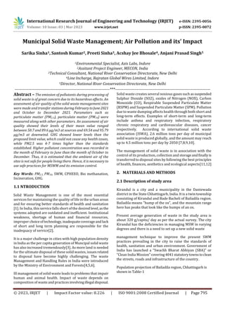 International Research Journal of Engineering and Technology (IRJET) e-ISSN: 2395-0056
Volume: 10 Issue: 03 | Mar 2023 www.irjet.net p-ISSN: 2395-0072
© 2023, IRJET | Impact Factor value: 8.226 | ISO 9001:2008 Certified Journal | Page 795
Municipal Solid Waste Management; Air Pollution and its’ Impact
Sarika Sinha1, Santosh Kumar2, Preeti Sinha3, Acshay Jee Bhosale4, Anjani Prasad Singh5
1Environmental Specialist, Azis Labs, Indore
2Assitant Project Engineer, MECON, India
3Technical Consultant, National River Conservation Directorate, New Delhi
4Line Incharge, Rajratan Global Wires Limited, Indore
5Director, National River Conservation Directorate, New Delhi
---------------------------------------------------------------------***---------------------------------------------------------------------
Abstract – The emission of pollutants during processing of
solid waste is of great concern due to its hazardous effects. An
assessment of air quality of the solid waste management sites
were made and transfer stationsduringFebruarytoJune2021
and October to December 2021. Parameters such as
particulate matter (PM2.5), particulate matter (PM10) were
measured along with other parameters. An assessment of air
quality showed their levels of their mean value ranged
between 50.7 and 89.6 µg/m3 at sources and 69.54 and 95.79
µg/m3 at downwind. GHG showed lower levels than the
proposed limit value, which could not cause any health issues,
while PM2.5 was 4-7 times higher than the standards
established. Higher pollutant concentration was recorded in
the month of February to June than the month of October to
December. Thus, it is estimated that the ambient air of the
sites is not safe for people living there. Hence, it is necessary to
use safe practices for MSWM and its emission control.
Key Words: PM2.5, PM10, SWM, CPHEEO, Bio methanation,
Incineration, GHG.
1.1 NTRODUCTION
Solid Waste Management is one of the most essential
services for maintaining the quality of life in the urban areas
and for ensuring better standards of health and sanitation
[1]. In India, this service falls short of the desiredlevel,asthe
systems adopted are outdated and inefficient. Institutional
weakness, shortage of human and financial resources,
improper choiceoftechnology,inadequatecoverageand lack
of short and long term planning are responsible for the
inadequacy of service[2].
It is a major challenge in cities with high population density
in India as the per capita generation of Muncipal solid waste
has also increased tremendously[3]. As more land is needed
for the ultimate disposal of these solid wastes, issuesrelated
to disposal have become highly challenging. The waste
Management and Handling Rules in India were introduced
by the Ministry of Environment and Forests[4,5,6].
Ill management of solid waste leads to problems that impair
human and animal health. Impact of waste depends on
composition of wasteandpracticesinvolvingillegal disposal.
Solid waste creates several noxious gasessuchassuspended
Sulphur Dioxide (SO2), oxides of Nitrogen (NOX), Carbon
Monoxide (CO), Respirable Suspended Particulate Matter
(RSPM) and Suspended Particulate Matter (SPM). Pollution
due to waste dumping affects health through both short and
long-term effects. Examples of short-term and long-term
include asthma and respiratory infection, respiratory
chronic respiratory and cardiovascular diseases, cancer
respectively. According to international solid waste
association (ISWA), 2.6 million tons per day of municipal
solid waste is produced globally, and the amount may reach
up to 4.5 million tons per day by 2050 [7,8,9,10].
The management of solid waste is in association with the
control of its production, collection and storageandfinallyis
transferred to disposal sites by following the best principles
of health, finances, aesthetics and ecological aspects[11,12]
2. MATERIALS AND METHODS
2.1 Description of study area
Kirandul is a city and a municipality in the Dantewada
district in the State Chhattisgarh, India. It is a twin township
consisting of Kirandul and Bade Bacheli of Bailadila region.
Bailadila means "hump of the ox", and the mountain range
here has peaks that look like the humps of an ox.
Present average generation of waste in the study area is
about 320 g/capita/ day as per the actual survey. The city
Kirandul has the deficiencies in managing MSW in varying
degrees and there is a need to set up a new solid waste
management technique to improve the present SWM
practices prevailing in the city to raise the standards of
health, sanitation and urban environment. Government of
India has launched a “Swachh Bharat Abhiyan (SBA)” or
“Clean India Mission”covering4041statutorytownstoclean
the streets, roads and infrastructure of the country.
Population projection of Bailadila region, Chhattisgarh is
shown in Table-1
 
