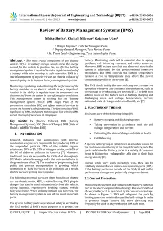 International Research Journal of Engineering and Technology (IRJET) e-ISSN: 2395-0056
Volume: 10 Issue: 03 | Mar 2023 www.irjet.net p-ISSN: 2395-0072
© 2023, IRJET | Impact Factor value: 8.226 | ISO 9001:2008 Certified Journal | Page 804
Review of Battery Management Systems (BMS)
Nikita Shelke1, Chaitali Nilawar2, Gajajnan Udas3
1 Design Engineer, Tata technologies Pune.
2 Deputy General Manager, Tata Motors Pune.
3 Sr. Team Lead – Engineering, Tata technologies Pune.
---------------------------------------------------------------------***---------------------------------------------------------------------
Abstract - The most crucial component of any electric
vehicle (EV) is its battery storage, which stores the energy
needed for the vehicle to function. So, an effective battery
management system is required in order to get the mostout of
a battery while also ensuring its safe operation. BMS is a
crucial component of any electric car, so there is still a lot of
research going on to improve battery management systems.
Monitoring, regulating, andoptimizingtheperformanceof the
battery modules in an electric vehicle is very important.
Another is the ability to regulate how the components are
disconnected from the system in case of irregular conditions.
This management system is nothing but the “battery
management system (BMS)”. BMS keeps track of the
parameters, calculates SOC, and offers essential services to
assure the battery's safe functioning. Thefunctionalityof BMS,
topologies of BMS, and future technologies like wireless BMS
are all thoroughly reviewed in this paper.
Key Words: EV (Electric Vehicle), BMS (Battery
Management System), SOC (State of Charge), SOH (State of
Health), WBMS (Wireless BMS)
1. INTRODUCTION
Research indicates that automobiles with internal
combustion engines are responsible for producing 18% of
the suspended particles, 27% of the volatile organic
substances, 28% of Pb, 32% of nitrogen oxides, and 62% of
the CO of airborne pollution in America [7]. Moreover,
traditional cars are responsible for 25% of all atmospheric
CO2 that is related to energy and is the main contributor to
the greenhouse effect [7]. The number of people using both
public and private transportation is growing, which
contributes to daily increases in air pollution. As a result,
electric cars are getting more popular.
The following essential parts are often found in an electric
car: an electric motor, MCU, traction battery, BMS, plug-in
charger that can be used independently from the vehicle,
wiring harness, regenerative braking system, vehicle
body and frame. When utilizing lithium-ion batteries, the
battery management system is one of the most important
parts.
The system battery pack's operational safety is verified by
the BMS model. A BMS's main purpose is to protect the
battery. Monitoring each cell is essential due to ageing
problems, cell balancing concerns, and safety concerns.
Moreover, BMS makes sure that any abnormal state in the
system is addressed by the predetermined corrective
procedures. The BMS controls the system temperature
because a rise in temperature may affect the power
consumption profile of the system [1].
The BMS should notify the user and carry out a corrective
operation whenever any abnormal circumstances, such as
overvoltage or overheating, are detected [5]. The BMS took
actions based on the factors such as battery charging and
discharging rates, cell voltage, temperature, current,
estimated state of charge and state of health, etc [7].
2. FUNCTIONS OF THE BMS
BMS takes care of the following things [8]:
 Battery charging and discharging rates
 Taking prevention in accordance with the cell
voltage, temperature, and current.
 Estimating the state of charge and state of health
 Cell Balancing
A specific cell or group of cells known as a moduleisusedfor
the continuous monitoring of the complete batterypack.The
preferred choice for battery packs in a variety of consumer
items is lithium-ion rechargeable cells due to their high
energy density [8].
Indeed, while they work incredibly well, they can be
relatively durable if used inside a safe operating area (SOA).
If the battery performs outside of the SOA, it will suffer
performance damage and potentially dangerous issues.
2.1 Current Protection:
Monitoring the current and voltages in the battery system is
part of the electrical protection strategy. The electrical SOA
of every battery cell is restricted by its current and voltage.
As shown in Figure 1, BMS will safeguard the pack by
limiting operation outside the specified cell ratings. In order
to promote longer battery life, more de-rating may
frequently be used to stay within the SOA safe zone.
 