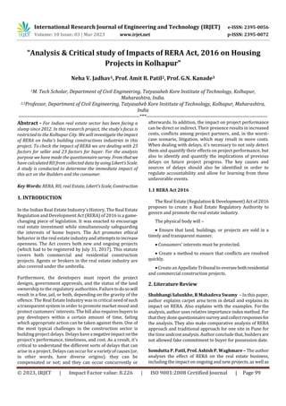 International Research Journal of Engineering and Technology (IRJET) e-ISSN: 2395-0056
Volume: 10 Issue: 03 | Mar 2023 www.irjet.net p-ISSN: 2395-0072
© 2023, IRJET | Impact Factor value: 8.226 | ISO 9001:2008 Certified Journal | Page 99
“Analysis & Critical study of Impacts of RERA Act, 2016 on Housing
Projects in Kolhapur”
Neha V. Jadhav1, Prof. Amit B. Patil2, Prof. G.N. Kanade3
1M. Tech Scholar, Department of Civil Engineering, Tatyasaheb Kore Institute of Technology, Kolhapur,
Maharashtra, India.
2,3Professor, Department of Civil Engineering, Tatyasaheb Kore Institute of Technology, Kolhapur, Maharashtra,
India
---------------------------------------------------------------------***---------------------------------------------------------------------
Abstract - For Indian real estate sector has been facing a
slump since 2012. In this research project, the study's focus is
restricted to the Kolhapur City. We will investigate the impact
of RERA on India's building constructions industries in this
project. To check the impact of RERA we are dealing with 25
factors for seller and 23 factors for buyer. For the analysis
purpose we have made the questionnairesurvey. Fromthatwe
have calculated RII from collected data by usingLikert’sScale.
A study is conducted to determine the immediate impact of
this act on the Builders and the consumer.
Key Words: RERA, RII, real Estate, Likert’sScale,Construction
1. INTRODUCTION
In the Indian Real Estate Industry's History, The Real Estate
Regulation and Development Act (RERA) of 2016 is a game-
changing piece of legislation. It was enacted to encourage
real estate investment while simultaneously safeguarding
the interests of home buyers. The Act promotes ethical
behavior in the real estate industry and attempts toincrease
openness. The Act covers both new and ongoing projects
(which had to be registered by July 31, 2017). This statute
covers both commercial and residential construction
projects. Agents or brokers in the real estate industry are
also covered under the umbrella.
Furthermore, the developers must report the project
designs, government approvals, and the status of the land
ownership to the regulatory authorities. Failuretodoso will
result in a fine, jail, or both, depending on the gravity of the
offence. The Real Estate Industry was in critical need ofsuch
a transparent system in order to promote market mood and
protect customers' interests. The bill also requiresbuyers to
pay developers within a certain amount of time, failing
which appropriate action can be taken against them. One of
the most typical challenges in the construction sector is
building project delays. Delays havea negativeimpacton the
project's performance, timeliness, and cost. As a result, it's
critical to understand the different sorts of delays that can
arise in a project. Delays can occur for a varietyofcauses(or,
in other words, have diverse origins); they can be
compensated or not; and they can occur concurrently or
afterwards. In addition, the impact on project performance
can be direct or indirect. Their presence results in increased
costs, conflicts among project partners, and, in the worst-
case scenario, litigation, which may result in more costs.
When dealing with delays, it's necessary to not only detect
them and quantify their effects on project performance, but
also to identify and quantify the implications of previous
delays on future project progress. The key causes and
sources of delays should also be identified in order to
regulate accountability and allow for learning from these
unfavorable events.
1.1 RERA Act 2016
The Real Estate (Regulation & Development) Act of 2016
proposes to create a Real Estate Regulatory Authority to
govern and promote the real estate industry.
The physical body will –
 Ensure that land, buildings, or projects are sold in a
timely and transparent manner.
 Consumers' interests must be protected.
 Create a method to ensure that conflicts are resolved
quickly.
 Createan AppellateTribunal to overseebothresidential
and commercial construction projects.
2. Literature Review
Shubhangi Salunkhe, R Mahadeva Swamy – In this paper,
author explains carpet area term in detail and explains its
impact on RERA. Also explains with the examples. For the
analysis, author uses relative importance index method. For
that they donequestionnairesurveyandcollectresponsesfor
the analysis. They also make comparative analysis of RERA
approach and traditional approach for one site in Pune for
the time andcost analysis. Author conclude that, builders are
not allowed fake commitment to buyer for possession date.
Somdutta P. Patil, Prof. Ashish P. Waghmare – The author
analyses the effect of RERA on the real estate business,
including the impact on ongoing and new projects, as well as
 